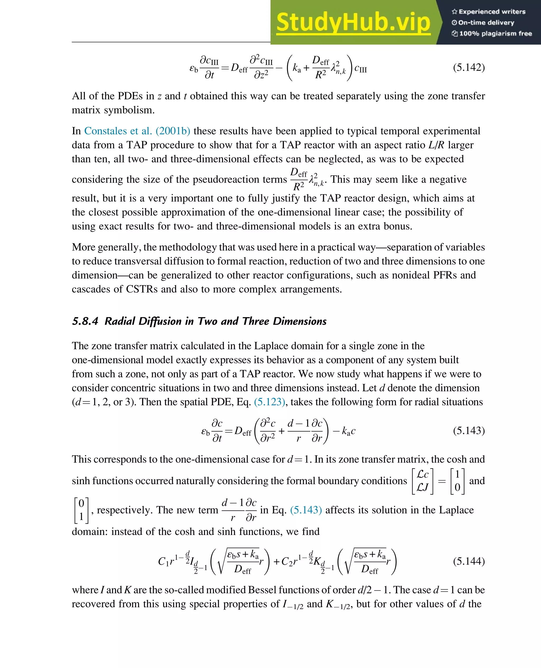 εb
@cIII
@t
¼ Deff
@2
cIII
@z2
ka +
Deff
R2
λ2
n,k
 
cIII (5.142)
All of the PDEs in z and t obtained this way can be treated separately using the zone transfer
matrix symbolism.
In Constales et al. (2001b) these results have been applied to typical temporal experimental
data from a TAP procedure to show that for a TAP reactor with an aspect ratio L/R larger
than ten, all two- and three-dimensional effects can be neglected, as was to be expected
considering the size of the pseudoreaction terms
Deff
R2
λ2
n,k. This may seem like a negative
result, but it is a very important one to fully justify the TAP reactor design, which aims at
the closest possible approximation of the one-dimensional linear case; the possibility of
using exact results for two- and three-dimensional models is an extra bonus.
More generally, the methodology that was used here in a practical way—separation of variables
to reduce transversal diffusion to formal reaction, reduction of two and three dimensions to one
dimension—can be generalized to other reactor configurations, such as nonideal PFRs and
cascades of CSTRs and also to more complex arrangements.
5.8.4 Radial Diffusion in Two and Three Dimensions
The zone transfer matrix calculated in the Laplace domain for a single zone in the
one-dimensional model exactly expresses its behavior as a component of any system built
from such a zone, not only as part of a TAP reactor. We now study what happens if we were to
consider concentric situations in two and three dimensions instead. Let d denote the dimension
(d¼1, 2, or 3). Then the spatial PDE, Eq. (5.123), takes the following form for radial situations
εb
@c
@t
¼ Deff
@2
c
@r2
+
d 1
r
@c
@r
 
kac (5.143)
This corresponds to the one-dimensional case for d¼1. In its zone transfer matrix, the cosh and
sinh functions occurred naturally considering the formal boundary conditions
Lc
LJ
¼
1
0
and
0
1
, respectively. The new term
d 1
r
@c
@r
in Eq. (5.143) affects its solution in the Laplace
domain: instead of the cosh and sinh functions, we find
C1r1
d
2Id
2 1
ﬃﬃﬃﬃﬃﬃﬃﬃﬃﬃﬃﬃﬃﬃ
ﬃ
εbs + ka
Deff
r
r
 
+ C2r1
d
2Kd
2 1
ﬃﬃﬃﬃﬃﬃﬃﬃﬃﬃﬃﬃﬃﬃ
ﬃ
εbs + ka
Deff
r
r
 
(5.144)
where I and K are the so-called modified Bessel functions of order d/2 1. The case d¼1 can be
recovered from this using special properties of I 1/2 and K 1/2, but for other values of d the
Physicochemical Devices and Reactors 139
 