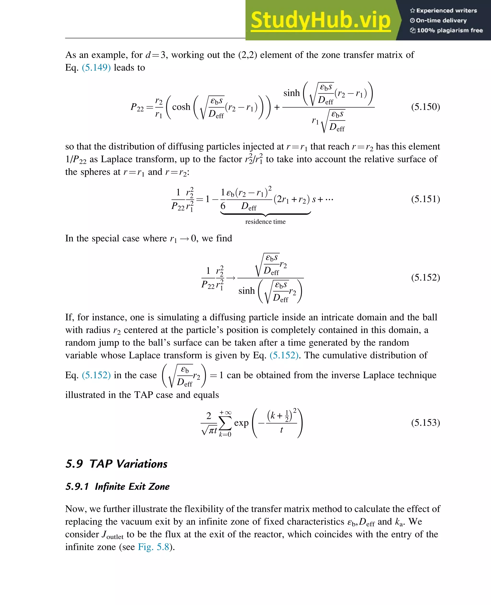 As an example, for d¼3, working out the (2,2) element of the zone transfer matrix of
Eq. (5.149) leads to
P22 ¼
r2
r1
cosh
ﬃﬃﬃﬃﬃﬃﬃﬃ
εbs
Deff
r
r2 r1
ð Þ
 
 
+
sinh
ﬃﬃﬃﬃﬃﬃﬃﬃ
εbs
Deff
r
r2 r1
ð Þ
 
r1
ﬃﬃﬃﬃﬃﬃﬃﬃ
εbs
Deff
r (5.150)
so that the distribution of diffusing particles injected at r¼r1 that reach r¼r2 has this element
1/P22 as Laplace transform, up to the factor r2
2
/r1
2
to take into account the relative surface of
the spheres at r¼r1 and r¼r2:
1
P22
r2
2
r2
1
¼ 1
1
6
εb r2 r1
ð Þ2
Deff
2r1 + r2
ð Þ
|ﬄﬄﬄﬄﬄﬄﬄﬄﬄﬄﬄﬄﬄﬄﬄﬄﬄﬄ{zﬄﬄﬄﬄﬄﬄﬄﬄﬄﬄﬄﬄﬄﬄﬄﬄﬄﬄ}
residence time
s + ⋯ (5.151)
In the special case where r1 ! 0, we find
1
P22
r2
2
r2
1
!
ﬃﬃﬃﬃﬃﬃﬃﬃ
εbs
Deff
r
r2
sinh
ﬃﬃﬃﬃﬃﬃﬃﬃ
εbs
Deff
r
r2
  (5.152)
If, for instance, one is simulating a diffusing particle inside an intricate domain and the ball
with radius r2 centered at the particle’s position is completely contained in this domain, a
random jump to the ball’s surface can be taken after a time generated by the random
variable whose Laplace transform is given by Eq. (5.152). The cumulative distribution of
Eq. (5.152) in the case
ﬃﬃﬃﬃﬃﬃﬃﬃ
εb
Deff
r
r2
 
¼ 1 can be obtained from the inverse Laplace technique
illustrated in the TAP case and equals
2
ﬃﬃﬃﬃ
πt
p
X
+ 1
k¼0
exp
k + 1
2
 2
t
!
(5.153)
5.9 TAP Variations
5.9.1 Infinite Exit Zone
Now, we further illustrate the flexibility of the transfer matrix method to calculate the effect of
replacing the vacuum exit by an infinite zone of fixed characteristics εb,Deff and ka. We
consider Joutlet to be the flux at the exit of the reactor, which coincides with the entry of the
infinite zone (see Fig. 5.8).
Physicochemical Devices and Reactors 141
 