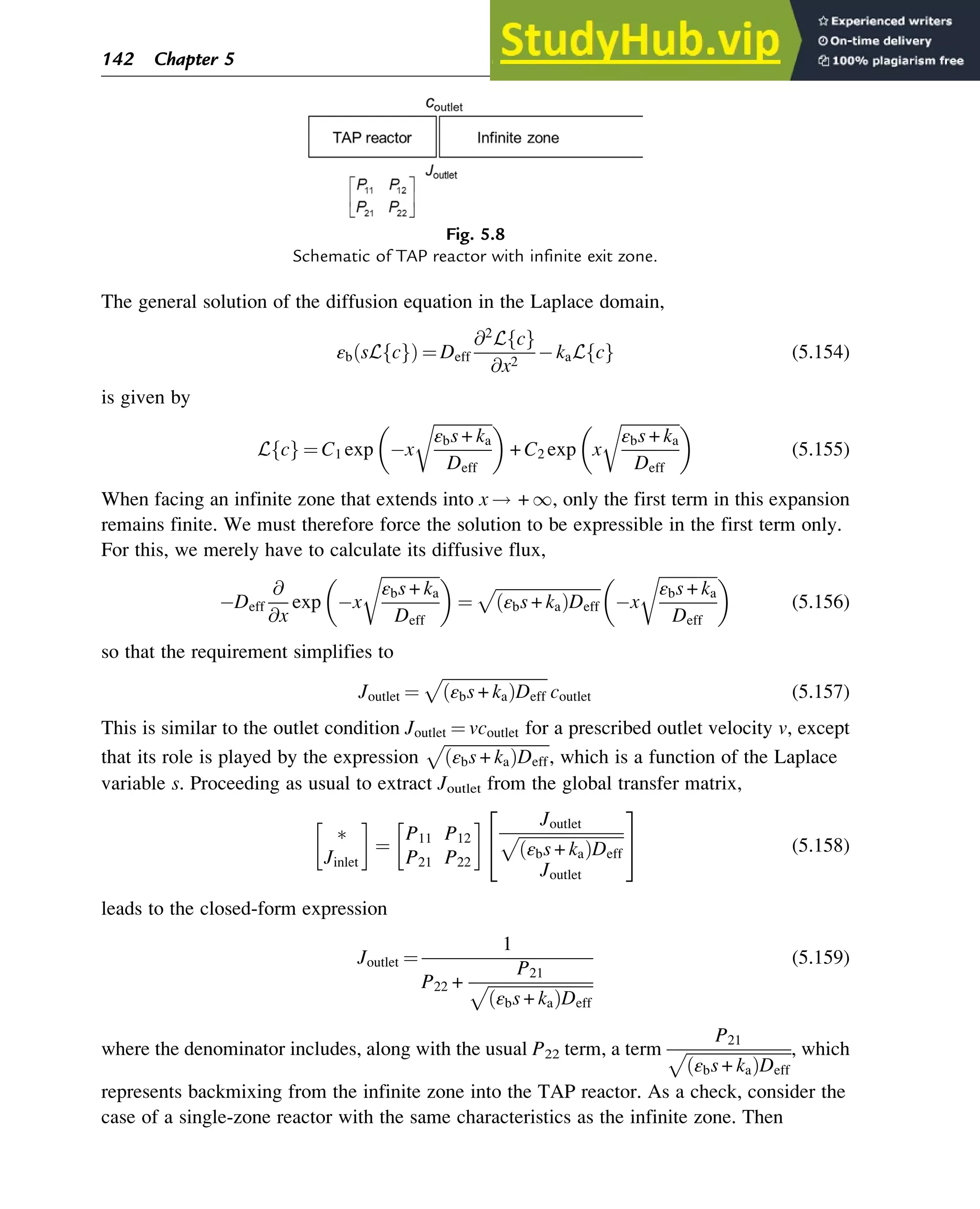 The general solution of the diffusion equation in the Laplace domain,
εb sL c
f g
ð Þ ¼ Deff
@2
L c
f g
@x2
kaL c
f g (5.154)
is given by
L c
f g ¼ C1 exp x
ﬃﬃﬃﬃﬃﬃﬃﬃﬃﬃﬃﬃﬃﬃ
ﬃ
εbs + ka
Deff
r
 
+ C2 exp x
ﬃﬃﬃﬃﬃﬃﬃﬃﬃﬃﬃﬃﬃﬃ
ﬃ
εbs + ka
Deff
r
 
(5.155)
When facing an infinite zone that extends into x ! + 1, only the first term in this expansion
remains finite. We must therefore force the solution to be expressible in the first term only.
For this, we merely have to calculate its diffusive flux,
Deff
@
@x
exp x
ﬃﬃﬃﬃﬃﬃﬃﬃﬃﬃﬃﬃﬃﬃ
ﬃ
εbs + ka
Deff
r
 
¼
ﬃﬃﬃﬃﬃﬃﬃﬃﬃﬃﬃﬃﬃﬃﬃﬃﬃﬃﬃﬃﬃﬃﬃﬃﬃﬃ
εbs + ka
ð ÞDeff
p
x
ﬃﬃﬃﬃﬃﬃﬃﬃﬃﬃﬃﬃﬃﬃ
ﬃ
εbs + ka
Deff
r
 
(5.156)
so that the requirement simplifies to
Joutlet ¼
ﬃﬃﬃﬃﬃﬃﬃﬃﬃﬃﬃﬃﬃﬃﬃﬃﬃﬃﬃﬃﬃﬃﬃﬃﬃﬃ
εbs + ka
ð ÞDeff
p
coutlet (5.157)
This is similar to the outlet condition Joutlet ¼ vcoutlet for a prescribed outlet velocity v, except
that its role is played by the expression
ﬃﬃﬃﬃﬃﬃﬃﬃﬃﬃﬃﬃﬃﬃﬃﬃﬃﬃﬃﬃﬃﬃﬃﬃﬃﬃ
εbs + ka
ð ÞDeff
p
, which is a function of the Laplace
variable s. Proceeding as usual to extract Joutlet from the global transfer matrix,

Jinlet
¼
P11 P12
P21 P22
Joutlet
ﬃﬃﬃﬃﬃﬃﬃﬃﬃﬃﬃﬃﬃﬃﬃﬃﬃﬃﬃﬃﬃﬃﬃﬃﬃﬃ
εbs + ka
ð ÞDeff
p
Joutlet
2
4
3
5 (5.158)
leads to the closed-form expression
Joutlet ¼
1
P22 +
P21
ﬃﬃﬃﬃﬃﬃﬃﬃﬃﬃﬃﬃﬃﬃﬃﬃﬃﬃﬃﬃﬃﬃﬃﬃﬃﬃ
εbs + ka
ð ÞDeff
p
(5.159)
where the denominator includes, along with the usual P22 term, a term
P21
ﬃﬃﬃﬃﬃﬃﬃﬃﬃﬃﬃﬃﬃﬃﬃﬃﬃﬃﬃﬃﬃﬃﬃﬃﬃﬃ
εbs + ka
ð ÞDeff
p , which
represents backmixing from the infinite zone into the TAP reactor. As a check, consider the
case of a single-zone reactor with the same characteristics as the infinite zone. Then
Fig. 5.8
Schematic of TAP reactor with infinite exit zone.
142 Chapter 5
 
