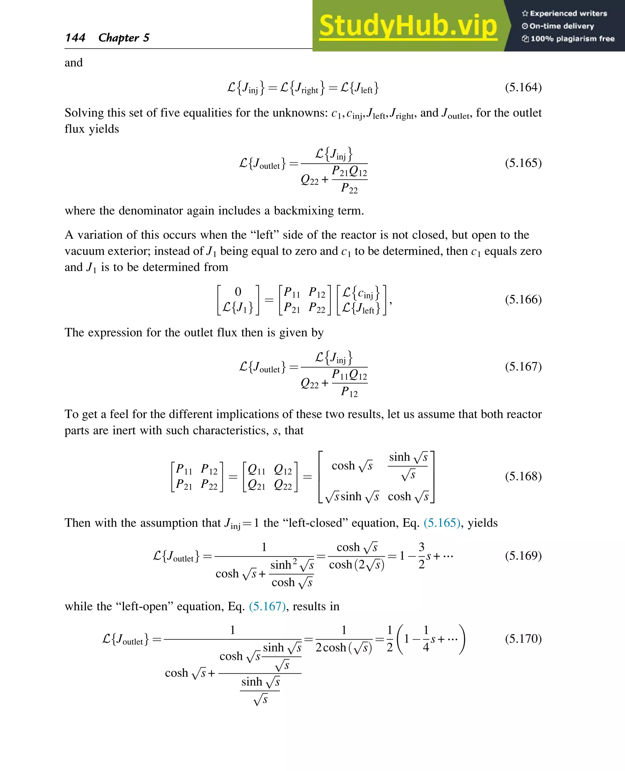 and
L Jinj ¼ L Jright ¼ L Jleft
f g (5.164)
Solving this set of five equalities for the unknowns: c1,cinj,Jleft,Jright, and Joutlet, for the outlet
flux yields
L Joutlet
f g ¼
L Jinj
Q22 +
P21Q12
P22
(5.165)
where the denominator again includes a backmixing term.
A variation of this occurs when the “left” side of the reactor is not closed, but open to the
vacuum exterior; instead of J1 being equal to zero and c1 to be determined, then c1 equals zero
and J1 is to be determined from
0
L J1
f g
¼
P11 P12
P21 P22
L cinj
L Jleft
f g
, (5.166)
The expression for the outlet flux then is given by
L Joutlet
f g ¼
L Jinj
Q22 +
P11Q12
P12
(5.167)
To get a feel for the different implications of these two results, let us assume that both reactor
parts are inert with such characteristics, s, that
P11 P12
P21 P22
¼
Q11 Q12
Q21 Q22
¼
cosh
ﬃﬃ
s
p sinh
ﬃﬃ
s
p
ﬃﬃ
s
p
ﬃﬃ
s
p
sinh
ﬃﬃ
s
p
cosh
ﬃﬃ
s
p
2
6
4
3
7
5 (5.168)
Then with the assumption that Jinj ¼1 the “left-closed” equation, Eq. (5.165), yields
L Joutlet
f g ¼
1
cosh
ﬃﬃ
s
p
+
sinh2
ﬃﬃ
s
p
cosh
ﬃﬃ
s
p
¼
cosh
ﬃﬃ
s
p
cosh 2
ﬃﬃ
s
p
ð Þ
¼ 1
3
2
s + ⋯ (5.169)
while the “left-open” equation, Eq. (5.167), results in
L Joutlet
f g ¼
1
cosh
ﬃﬃ
s
p
+
cosh
ﬃﬃ
s
p sinh
ﬃﬃ
s
p
ﬃﬃ
s
p
sinh
ﬃﬃ
s
p
ﬃﬃ
s
p
¼
1
2cosh
ﬃﬃ
s
p
ð Þ
¼
1
2
1
1
4
s + ⋯
 
(5.170)
144 Chapter 5
 