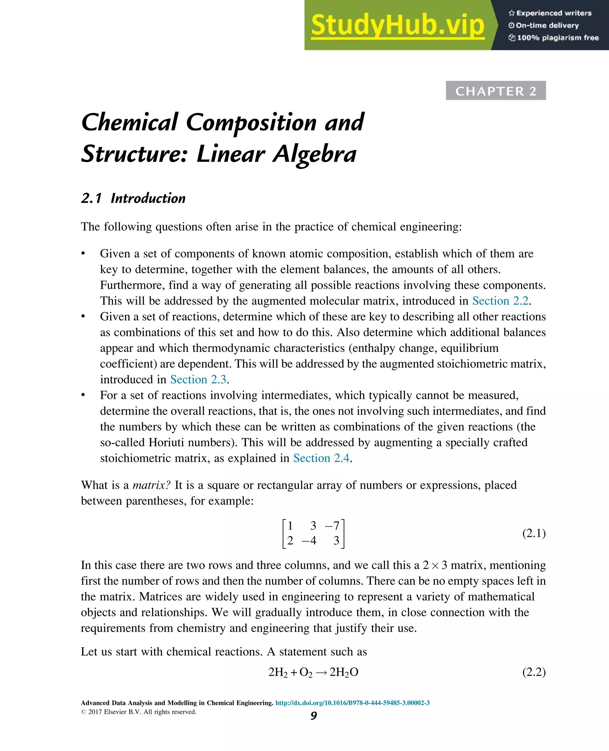 CHAPTER 2
Chemical Composition and
Structure: Linear Algebra
2.1 Introduction
The following questions often arise in the practice of chemical engineering:
• Given a set of components of known atomic composition, establish which of them are
key to determine, together with the element balances, the amounts of all others.
Furthermore, find a way of generating all possible reactions involving these components.
This will be addressed by the augmented molecular matrix, introduced in Section 2.2.
• Given a set of reactions, determine which of these are key to describing all other reactions
as combinations of this set and how to do this. Also determine which additional balances
appear and which thermodynamic characteristics (enthalpy change, equilibrium
coefficient) are dependent. This will be addressed by the augmented stoichiometric matrix,
introduced in Section 2.3.
• For a set of reactions involving intermediates, which typically cannot be measured,
determine the overall reactions, that is, the ones not involving such intermediates, and find
the numbers by which these can be written as combinations of the given reactions (the
so-called Horiuti numbers). This will be addressed by augmenting a specially crafted
stoichiometric matrix, as explained in Section 2.4.
What is a matrix? It is a square or rectangular array of numbers or expressions, placed
between parentheses, for example:
1 3 7
2 4 3
 
(2.1)
In this case there are two rows and three columns, and we call this a 23 matrix, mentioning
first the number of rows and then the number of columns. There can be no empty spaces left in
the matrix. Matrices are widely used in engineering to represent a variety of mathematical
objects and relationships. We will gradually introduce them, in close connection with the
requirements from chemistry and engineering that justify their use.
Let us start with chemical reactions. A statement such as
2H2 + O2 ! 2H2O (2.2)
Advanced Data Analysis and Modelling in Chemical Engineering. http://dx.doi.org/10.1016/B978-0-444-59485-3.00002-3
# 2017 Elsevier B.V. All rights reserved.
9
 