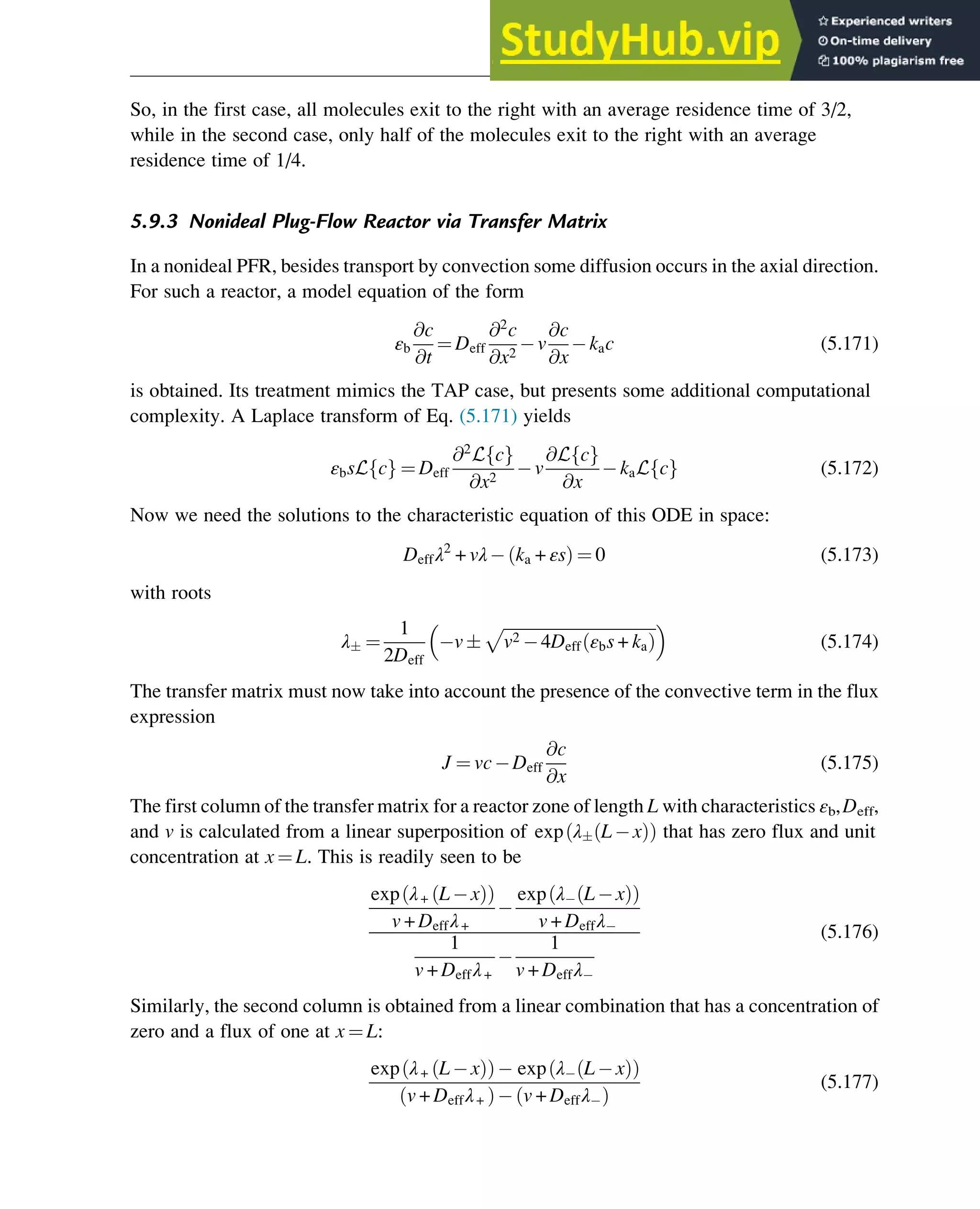 So, in the first case, all molecules exit to the right with an average residence time of 3/2,
while in the second case, only half of the molecules exit to the right with an average
residence time of 1/4.
5.9.3 Nonideal Plug-Flow Reactor via Transfer Matrix
In a nonideal PFR, besides transport by convection some diffusion occurs in the axial direction.
For such a reactor, a model equation of the form
εb
@c
@t
¼ Deff
@2
c
@x2
v
@c
@x
kac (5.171)
is obtained. Its treatment mimics the TAP case, but presents some additional computational
complexity. A Laplace transform of Eq. (5.171) yields
εbsL c
f g ¼ Deff
@2
L c
f g
@x2
v
@L c
f g
@x
kaL c
f g (5.172)
Now we need the solutions to the characteristic equation of this ODE in space:
Deffλ2
+ vλ ka + εs
ð Þ ¼ 0 (5.173)
with roots
λ ¼
1
2Deff
v
ﬃﬃﬃﬃﬃﬃﬃﬃﬃﬃﬃﬃﬃﬃﬃﬃﬃﬃﬃﬃﬃﬃﬃﬃﬃﬃﬃﬃﬃﬃﬃﬃﬃﬃﬃﬃﬃ
v2 4Deff εbs + ka
ð Þ
p
 
(5.174)
The transfer matrix must now take into account the presence of the convective term in the flux
expression
J ¼ vc Deff
@c
@x
(5.175)
The first column of the transfer matrix for a reactor zone of length L with characteristics εb,Deff,
and v is calculated from a linear superposition of exp λ L x
ð Þ
ð Þ that has zero flux and unit
concentration at x ¼ L. This is readily seen to be
exp λ+ L x
ð Þ
ð Þ
v + Deffλ+
exp λ L x
ð Þ
ð Þ
v + Deffλ
1
v + Deffλ+
1
v + Deffλ
(5.176)
Similarly, the second column is obtained from a linear combination that has a concentration of
zero and a flux of one at x ¼ L:
exp λ+ L x
ð Þ
ð Þ exp λ L x
ð Þ
ð Þ
v + Deffλ+
ð Þ v + Deffλ
ð Þ
(5.177)
Physicochemical Devices and Reactors 145
 