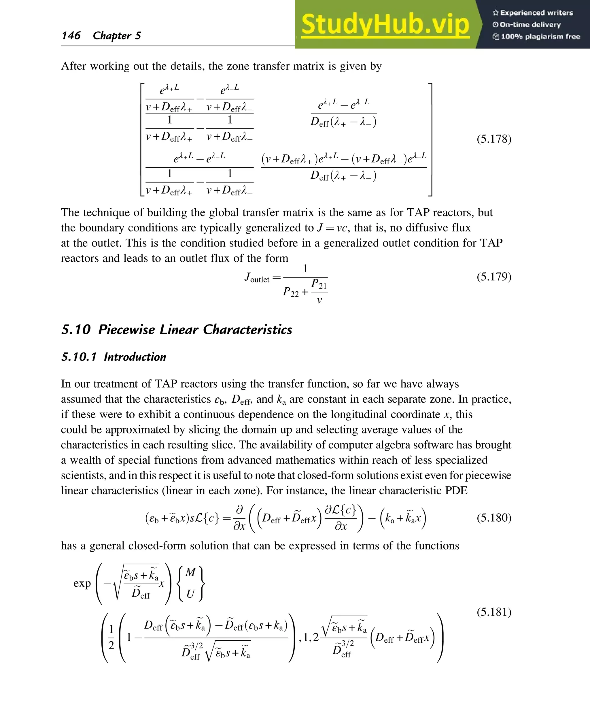 After working out the details, the zone transfer matrix is given by
eλ+ L
v + Deffλ+
eλ L
v + Deffλ
1
v + Deffλ+
1
v + Deffλ
eλ+ L
eλ L
Deff λ+ λ
ð Þ
eλ+ L
eλ L
1
v + Deffλ+
1
v + Deffλ
v + Deffλ+
ð Þeλ+ L
v + Deffλ
ð Þeλ L
Deff λ+ λ
ð Þ
2
6
6
6
6
6
6
6
6
6
6
4
3
7
7
7
7
7
7
7
7
7
7
5
(5.178)
The technique of building the global transfer matrix is the same as for TAP reactors, but
the boundary conditions are typically generalized to J ¼ vc, that is, no diffusive flux
at the outlet. This is the condition studied before in a generalized outlet condition for TAP
reactors and leads to an outlet flux of the form
Joutlet ¼
1
P22 +
P21
v
(5.179)
5.10 Piecewise Linear Characteristics
5.10.1 Introduction
In our treatment of TAP reactors using the transfer function, so far we have always
assumed that the characteristics εb, Deff, and ka are constant in each separate zone. In practice,
if these were to exhibit a continuous dependence on the longitudinal coordinate x, this
could be approximated by slicing the domain up and selecting average values of the
characteristics in each resulting slice. The availability of computer algebra software has brought
a wealth of special functions from advanced mathematics within reach of less specialized
scientists, and in this respect it is useful to note that closed-form solutions exist even for piecewise
linear characteristics (linear in each zone). For instance, the linear characteristic PDE
εb +e
εbx
ð ÞsL c
f g ¼
@
@x
Deff + e
Deffx
 @L c
f g
@x
 
ka + e
kax
 
(5.180)
has a general closed-form solution that can be expressed in terms of the functions
exp
ﬃﬃﬃﬃﬃﬃﬃﬃﬃﬃﬃﬃﬃﬃﬃ
e
εbs + e
ka
e
Deff
s
x
0
@
1
A
M
U
( )
1
2
1
Deff e
εbs + e
ka
 
e
Deff εbs + ka
ð Þ
e
D
3=2
eff
ﬃﬃﬃﬃﬃﬃﬃﬃﬃﬃﬃﬃﬃﬃﬃ
e
εbs + e
ka
q
0
B
@
1
C
A,1,2
ﬃﬃﬃﬃﬃﬃﬃﬃﬃﬃﬃﬃﬃﬃﬃ
e
εbs + e
ka
q
e
D
3=2
eff
Deff + e
Deffx
 
0
B
@
1
C
A
(5.181)
146 Chapter 5
 