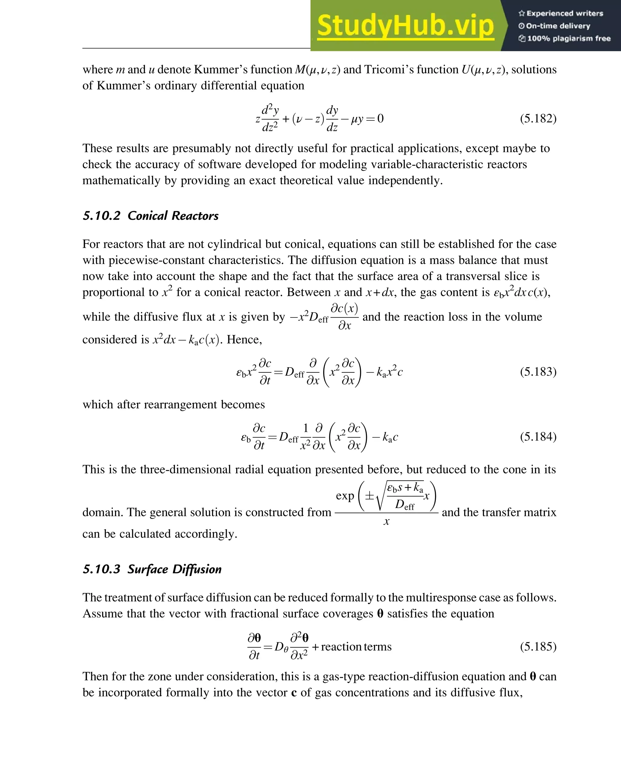 where m and u denote Kummer’s function M(μ,ν,z) and Tricomi’s function U(μ,ν,z), solutions
of Kummer’s ordinary differential equation
z
d2
y
dz2
+ ν z
ð Þ
dy
dz
μy ¼ 0 (5.182)
These results are presumably not directly useful for practical applications, except maybe to
check the accuracy of software developed for modeling variable-characteristic reactors
mathematically by providing an exact theoretical value independently.
5.10.2 Conical Reactors
For reactors that are not cylindrical but conical, equations can still be established for the case
with piecewise-constant characteristics. The diffusion equation is a mass balance that must
now take into account the shape and the fact that the surface area of a transversal slice is
proportional to x2
for a conical reactor. Between x and x+dx, the gas content is εbx2
dxc(x),
while the diffusive flux at x is given by x2
Deff
@c x
ð Þ
@x
and the reaction loss in the volume
considered is x2
dx kac x
ð Þ. Hence,
εbx2 @c
@t
¼ Deff
@
@x
x2 @c
@x
 
kax2
c (5.183)
which after rearrangement becomes
εb
@c
@t
¼ Deff
1
x2
@
@x
x2 @c
@x
 
kac (5.184)
This is the three-dimensional radial equation presented before, but reduced to the cone in its
domain. The general solution is constructed from
exp 
ﬃﬃﬃﬃﬃﬃﬃﬃﬃﬃﬃﬃﬃﬃ
ﬃ
εbs + ka
Deff
r
x
 
x
and the transfer matrix
can be calculated accordingly.
5.10.3 Surface Diffusion
The treatment of surface diffusion can be reduced formally to the multiresponse case as follows.
Assume that the vector with fractional surface coverages θ satisfies the equation
@θ
@t
¼ Dθ
@2
θ
@x2
+ reactionterms (5.185)
Then for the zone under consideration, this is a gas-type reaction-diffusion equation and θ can
be incorporated formally into the vector c of gas concentrations and its diffusive flux,
Physicochemical Devices and Reactors 147
 