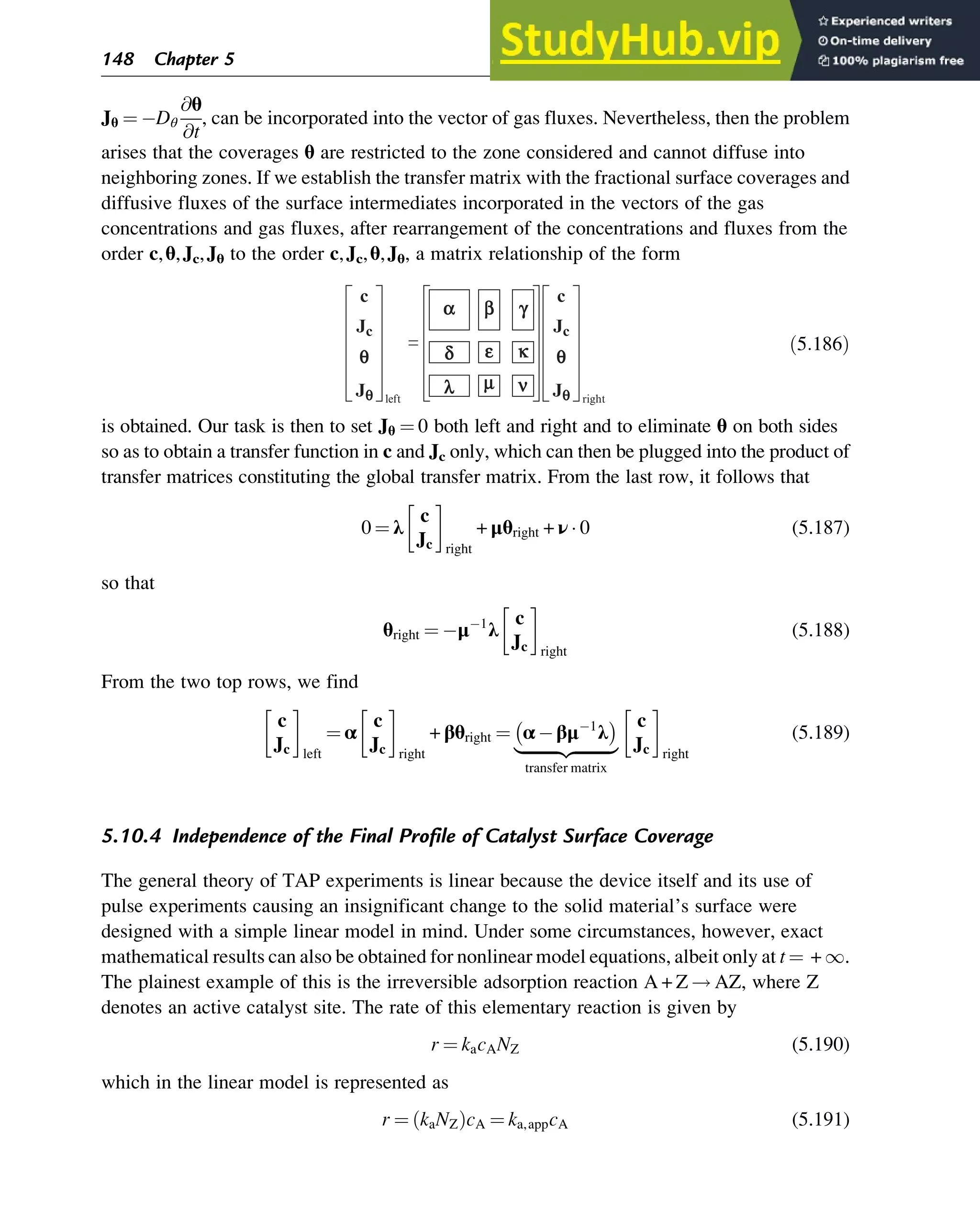 Jθ ¼ Dθ
@θ
@t
, can be incorporated into the vector of gas fluxes. Nevertheless, then the problem
arises that the coverages θ are restricted to the zone considered and cannot diffuse into
neighboring zones. If we establish the transfer matrix with the fractional surface coverages and
diffusive fluxes of the surface intermediates incorporated in the vectors of the gas
concentrations and gas fluxes, after rearrangement of the concentrations and fluxes from the
order c,θ,Jc,Jθ to the order c,Jc,θ,Jθ, a matrix relationship of the form
d
q e k
a b g
l m n
c
Jc
Jq
q
c
Jc
Jq
left right
= ð5:186Þ
is obtained. Our task is then to set Jθ ¼ 0 both left and right and to eliminate θ on both sides
so as to obtain a transfer function in c and Jc only, which can then be plugged into the product of
transfer matrices constituting the global transfer matrix. From the last row, it follows that
0 ¼ λ
c
Jc right
+ μθright + ν  0 (5.187)
so that
θright ¼ μ 1
λ
c
Jc right
(5.188)
From the two top rows, we find
c
Jc left
¼ α
c
Jc right
+ βθright ¼ α βμ 1
λ
 
|ﬄﬄﬄﬄﬄﬄﬄﬄﬄ{zﬄﬄﬄﬄﬄﬄﬄﬄﬄ}
transfer matrix
c
Jc right
(5.189)
5.10.4 Independence of the Final Profile of Catalyst Surface Coverage
The general theory of TAP experiments is linear because the device itself and its use of
pulse experiments causing an insignificant change to the solid material’s surface were
designed with a simple linear model in mind. Under some circumstances, however, exact
mathematical results can also be obtained for nonlinear model equations, albeit only at t ¼ + 1.
The plainest example of this is the irreversible adsorption reaction A + Z ! AZ, where Z
denotes an active catalyst site. The rate of this elementary reaction is given by
r ¼ kacANZ (5.190)
which in the linear model is represented as
r ¼ kaNZ
ð ÞcA ¼ ka,appcA (5.191)
148 Chapter 5
 