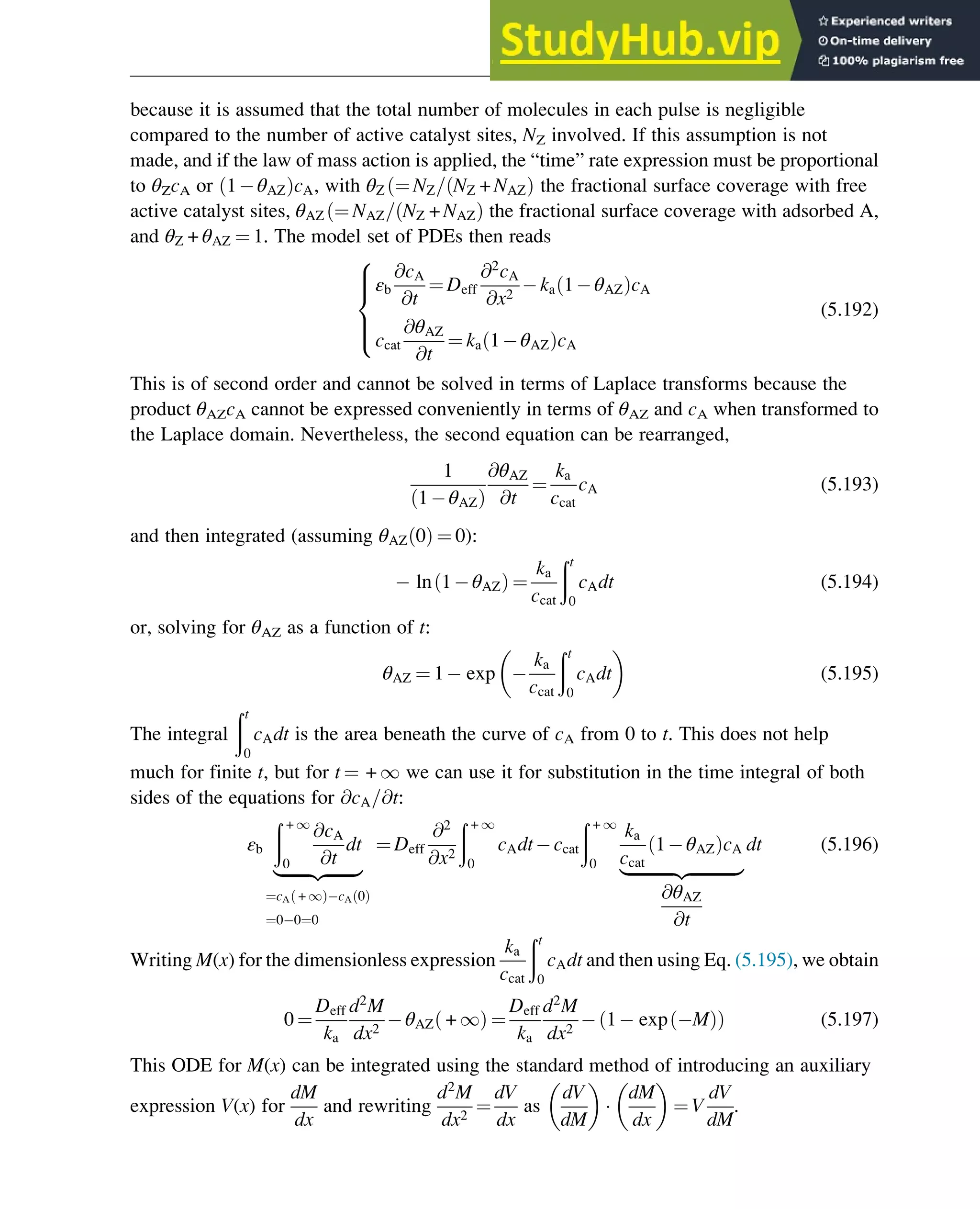 because it is assumed that the total number of molecules in each pulse is negligible
compared to the number of active catalyst sites, NZ involved. If this assumption is not
made, and if the law of mass action is applied, the “time” rate expression must be proportional
to θZcA or 1 θAZ
ð ÞcA, with θZ ¼ NZ= NZ + NAZ
ð Þ
ð the fractional surface coverage with free
active catalyst sites, θAZ ¼ NAZ= NZ + NAZ
ð Þ
ð the fractional surface coverage with adsorbed A,
and θZ + θAZ ¼ 1. The model set of PDEs then reads
εb
@cA
@t
¼ Deff
@2
cA
@x2
ka 1 θAZ
ð ÞcA
ccat
@θAZ
@t
¼ ka 1 θAZ
ð ÞcA
8





:
(5.192)
This is of second order and cannot be solved in terms of Laplace transforms because the
product θAZcA cannot be expressed conveniently in terms of θAZ and cA when transformed to
the Laplace domain. Nevertheless, the second equation can be rearranged,
1
1 θAZ
ð Þ
@θAZ
@t
¼
ka
ccat
cA (5.193)
and then integrated (assuming θAZ 0
ð Þ ¼ 0):
ln 1 θAZ
ð Þ ¼
ka
ccat
ðt
0
cAdt (5.194)
or, solving for θAZ as a function of t:
θAZ ¼ 1 exp
ka
ccat
ðt
0
cAdt
 
(5.195)
The integral
ðt
0
cAdt is the area beneath the curve of cA from 0 to t. This does not help
much for finite t, but for t ¼ + 1 we can use it for substitution in the time integral of both
sides of the equations for @cA=@t:
εb
ð + 1
0
@cA
@t
dt
|ﬄﬄﬄﬄﬄﬄﬄ{zﬄﬄﬄﬄﬄﬄﬄ}
¼cA + 1
ð Þ cA 0
ð Þ
¼0 0¼0
¼ Deff
@2
@x2
ð + 1
0
cAdt ccat
ð + 1
0
ka
ccat
1 θAZ
ð ÞcA
|ﬄﬄﬄﬄﬄﬄﬄﬄﬄﬄﬄ{zﬄﬄﬄﬄﬄﬄﬄﬄﬄﬄﬄ}
@θAZ
@t
dt (5.196)
Writing M(x) for the dimensionless expression
ka
ccat
ðt
0
cAdt and then using Eq. (5.195), we obtain
0 ¼
Deff
ka
d2
M
dx2
θAZ + 1
ð Þ ¼
Deff
ka
d2
M
dx2
1 exp M
ð Þ
ð Þ (5.197)
This ODE for M(x) can be integrated using the standard method of introducing an auxiliary
expression V(x) for
dM
dx
and rewriting
d2
M
dx2
¼
dV
dx
as
dV
dM
 

dM
dx
 
¼ V
dV
dM
.
Physicochemical Devices and Reactors 149
 