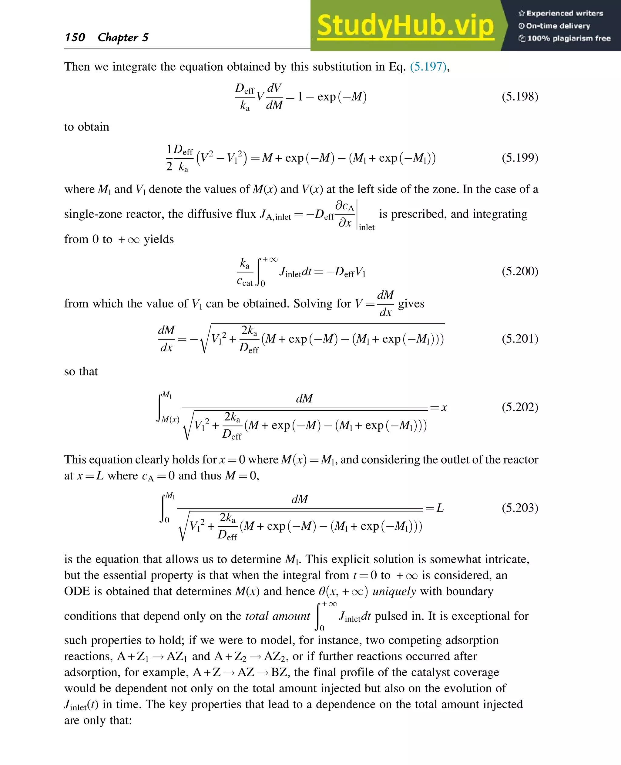 Then we integrate the equation obtained by this substitution in Eq. (5.197),
Deff
ka
V
dV
dM
¼ 1 exp M
ð Þ (5.198)
to obtain
1
2
Deff
ka
V2
Vl
2
 
¼ M + exp M
ð Þ Ml + exp Ml
ð Þ
ð Þ (5.199)
where Ml and Vl denote the values of M(x) and V(x) at the left side of the zone. In the case of a
single-zone reactor, the diffusive flux JA,inlet ¼ Deff
@cA
@x




inlet
is prescribed, and integrating
from 0 to + 1 yields
ka
ccat
ð + 1
0
Jinletdt ¼ DeffVl (5.200)
from which the value of Vl can be obtained. Solving for V ¼
dM
dx
gives
dM
dx
¼
ﬃﬃﬃﬃﬃﬃﬃﬃﬃﬃﬃﬃﬃﬃﬃﬃﬃﬃﬃﬃﬃﬃﬃﬃﬃﬃﬃﬃﬃﬃﬃﬃﬃﬃﬃﬃﬃﬃﬃﬃﬃﬃﬃﬃﬃﬃﬃﬃﬃﬃﬃﬃﬃﬃﬃﬃﬃﬃﬃﬃﬃﬃﬃﬃﬃﬃﬃﬃﬃﬃﬃﬃﬃﬃﬃﬃﬃﬃﬃﬃﬃﬃﬃﬃﬃﬃﬃﬃﬃ
Vl
2
+
2ka
Deff
M + exp M
ð Þ Ml + exp Ml
ð Þ
ð Þ
ð Þ
r
(5.201)
so that
ðMl
M x
ð Þ
dM
ﬃﬃﬃﬃﬃﬃﬃﬃﬃﬃﬃﬃﬃﬃﬃﬃﬃﬃﬃﬃﬃﬃﬃﬃﬃﬃﬃﬃﬃﬃﬃﬃﬃﬃﬃﬃﬃﬃﬃﬃﬃﬃﬃﬃﬃﬃﬃﬃﬃﬃﬃﬃﬃﬃﬃﬃﬃﬃﬃﬃﬃﬃﬃﬃﬃﬃﬃﬃﬃﬃﬃﬃﬃﬃﬃﬃﬃﬃﬃﬃﬃﬃﬃﬃﬃﬃﬃﬃﬃ
Vl
2
+
2ka
Deff
M + exp M
ð Þ Ml + exp Ml
ð Þ
ð Þ
ð Þ
r ¼ x (5.202)
This equation clearly holds for x ¼ 0 where M x
ð Þ ¼ Ml, and considering the outlet of the reactor
at x ¼ L where cA ¼ 0 and thus M ¼ 0,
ðMl
0
dM
ﬃﬃﬃﬃﬃﬃﬃﬃﬃﬃﬃﬃﬃﬃﬃﬃﬃﬃﬃﬃﬃﬃﬃﬃﬃﬃﬃﬃﬃﬃﬃﬃﬃﬃﬃﬃﬃﬃﬃﬃﬃﬃﬃﬃﬃﬃﬃﬃﬃﬃﬃﬃﬃﬃﬃﬃﬃﬃﬃﬃﬃﬃﬃﬃﬃﬃﬃﬃﬃﬃﬃﬃﬃﬃﬃﬃﬃﬃﬃﬃﬃﬃﬃﬃﬃﬃﬃﬃﬃ
Vl
2
+
2ka
Deff
M + exp M
ð Þ Ml + exp Ml
ð Þ
ð Þ
ð Þ
r ¼ L (5.203)
is the equation that allows us to determine Ml. This explicit solution is somewhat intricate,
but the essential property is that when the integral from t ¼ 0 to + 1 is considered, an
ODE is obtained that determines M(x) and hence θ x, + 1
ð Þ uniquely with boundary
conditions that depend only on the total amount
ð + 1
0
Jinletdt pulsed in. It is exceptional for
such properties to hold; if we were to model, for instance, two competing adsorption
reactions, A + Z1 ! AZ1 and A + Z2 ! AZ2, or if further reactions occurred after
adsorption, for example, A + Z ! AZ ! BZ, the final profile of the catalyst coverage
would be dependent not only on the total amount injected but also on the evolution of
Jinlet(t) in time. The key properties that lead to a dependence on the total amount injected
are only that:
150 Chapter 5
 