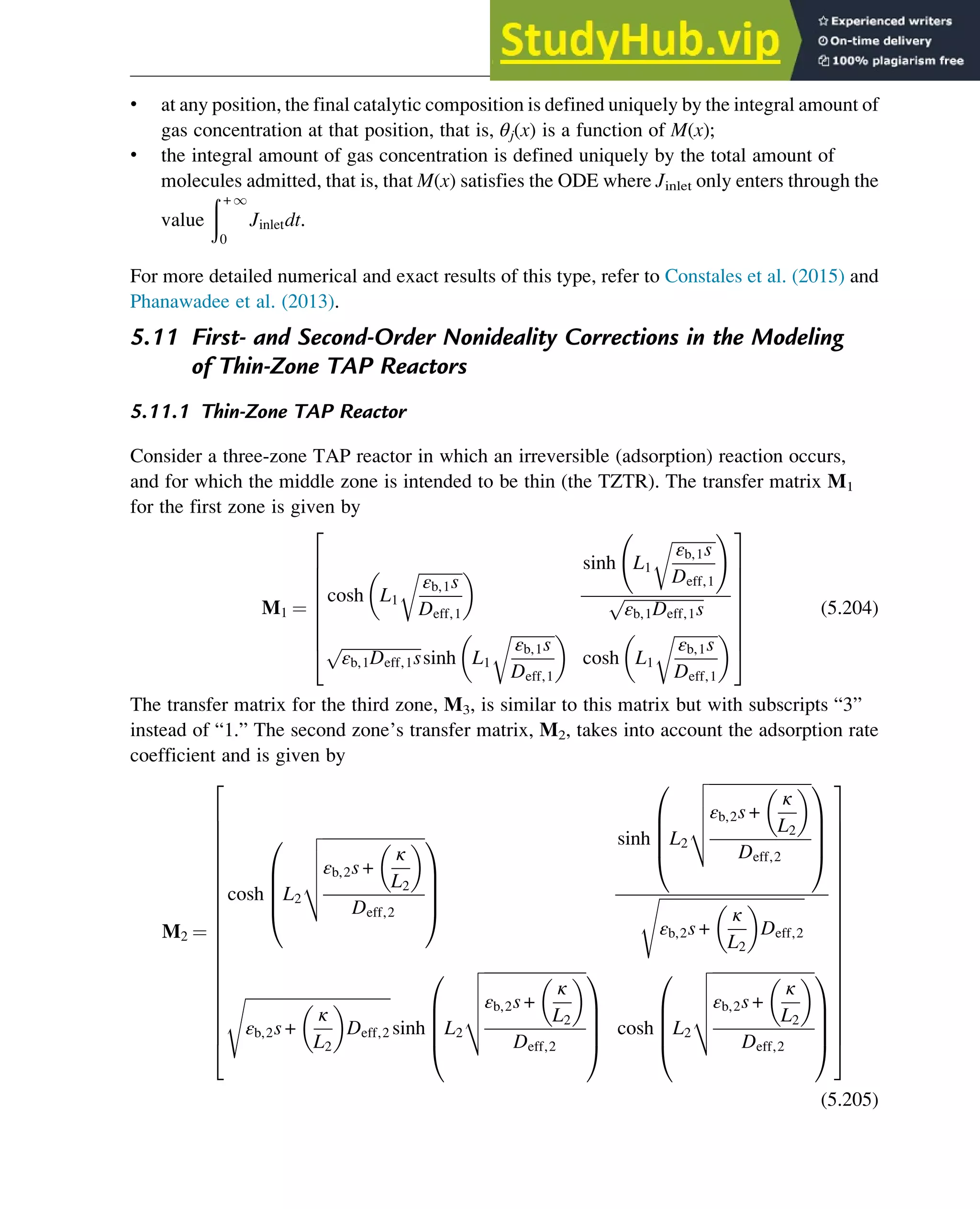 • at any position, the final catalytic composition is defined uniquely by the integral amount of
gas concentration at that position, that is, θj(x) is a function of M(x);
• the integral amount of gas concentration is defined uniquely by the total amount of
molecules admitted, that is, that M(x) satisfies the ODE where Jinlet only enters through the
value
ð + 1
0
Jinletdt.
For more detailed numerical and exact results of this type, refer to Constales et al. (2015) and
Phanawadee et al. (2013).
5.11 First- and Second-Order Nonideality Corrections in the Modeling
of Thin-Zone TAP Reactors
5.11.1 Thin-Zone TAP Reactor
Consider a three-zone TAP reactor in which an irreversible (adsorption) reaction occurs,
and for which the middle zone is intended to be thin (the TZTR). The transfer matrix M1
for the first zone is given by
M1 ¼
cosh L1
ﬃﬃﬃﬃﬃﬃﬃﬃﬃﬃﬃ
εb,1s
Deff,1
r
  sinh L1
ﬃﬃﬃﬃﬃﬃﬃﬃﬃﬃﬃ
εb,1s
Deff,1
r !
ﬃﬃﬃﬃﬃﬃﬃﬃﬃﬃﬃﬃﬃﬃﬃﬃﬃﬃﬃﬃ
εb,1Deff,1s
p
ﬃﬃﬃﬃﬃﬃﬃﬃﬃﬃﬃﬃﬃﬃﬃﬃﬃﬃﬃﬃ
εb,1Deff,1s
p
sinh L1
ﬃﬃﬃﬃﬃﬃﬃﬃﬃﬃﬃ
εb,1s
Deff,1
r
 
cosh L1
ﬃﬃﬃﬃﬃﬃﬃﬃﬃﬃﬃ
εb,1s
Deff,1
r
 
2
6
6
6
6
6
6
6
4
3
7
7
7
7
7
7
7
5
(5.204)
The transfer matrix for the third zone, M3, is similar to this matrix but with subscripts “3”
instead of “1.” The second zone’s transfer matrix, M2, takes into account the adsorption rate
coefficient and is given by
M2 ¼
cosh L2
ﬃﬃﬃﬃﬃﬃﬃﬃﬃﬃﬃﬃﬃﬃﬃﬃﬃﬃﬃﬃﬃﬃﬃﬃﬃ
εb,2s +
κ
L2
 
Deff,2
v
u
u
u
t
0
B
B
B
@
1
C
C
C
A
sinh L2
ﬃﬃﬃﬃﬃﬃﬃﬃﬃﬃﬃﬃﬃﬃﬃﬃﬃﬃﬃﬃﬃﬃﬃﬃﬃ
εb,2s +
κ
L2
 
Deff,2
v
u
u
u
t
0
B
B
B
@
1
C
C
C
A
ﬃﬃﬃﬃﬃﬃﬃﬃﬃﬃﬃﬃﬃﬃﬃﬃﬃﬃﬃﬃﬃﬃﬃﬃﬃﬃﬃﬃﬃﬃﬃﬃﬃﬃﬃ
εb,2s +
κ
L2
 
Deff,2
s
ﬃﬃﬃﬃﬃﬃﬃﬃﬃﬃﬃﬃﬃﬃﬃﬃﬃﬃﬃﬃﬃﬃﬃﬃﬃﬃﬃﬃﬃﬃﬃﬃﬃﬃﬃ
εb,2s +
κ
L2
 
Deff,2
s
sinh L2
ﬃﬃﬃﬃﬃﬃﬃﬃﬃﬃﬃﬃﬃﬃﬃﬃﬃﬃﬃﬃﬃﬃﬃﬃﬃ
εb,2s +
κ
L2
 
Deff,2
v
u
u
u
t
0
B
B
B
@
1
C
C
C
A
cosh L2
ﬃﬃﬃﬃﬃﬃﬃﬃﬃﬃﬃﬃﬃﬃﬃﬃﬃﬃﬃﬃﬃﬃﬃﬃﬃ
εb,2s +
κ
L2
 
Deff,2
v
u
u
u
t
0
B
B
B
@
1
C
C
C
A
2
6
6
6
6
6
6
6
6
6
6
6
6
6
6
6
6
6
6
6
4
3
7
7
7
7
7
7
7
7
7
7
7
7
7
7
7
7
7
7
7
5
(5.205)
Physicochemical Devices and Reactors 151
 