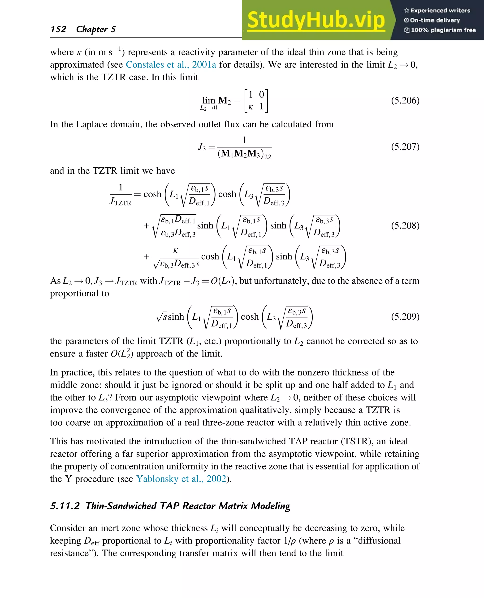 where κ (in m s 1
) represents a reactivity parameter of the ideal thin zone that is being
approximated (see Constales et al., 2001a for details). We are interested in the limit L2 ! 0,
which is the TZTR case. In this limit
lim
L2!0
M2 ¼
1 0
κ 1
(5.206)
In the Laplace domain, the observed outlet flux can be calculated from
J3 ¼
1
M1M2M3
ð Þ22
(5.207)
and in the TZTR limit we have
1
JTZTR
¼ cosh L1
ﬃﬃﬃﬃﬃﬃﬃﬃﬃﬃﬃ
εb,1s
Deff,1
r
 
cosh L3
ﬃﬃﬃﬃﬃﬃﬃﬃﬃﬃﬃ
εb,3s
Deff,3
r
 
+
ﬃﬃﬃﬃﬃﬃﬃﬃﬃﬃﬃﬃﬃﬃﬃﬃﬃﬃ
εb,1Deff,1
εb,3Deff,3
r
sinh L1
ﬃﬃﬃﬃﬃﬃﬃﬃﬃﬃﬃ
εb,1s
Deff,1
r
 
sinh L3
ﬃﬃﬃﬃﬃﬃﬃﬃﬃﬃﬃ
εb,3s
Deff,3
r
 
+
κ
ﬃﬃﬃﬃﬃﬃﬃﬃﬃﬃﬃﬃﬃﬃﬃﬃﬃﬃﬃﬃ
εb,3Deff,3s
p cosh L1
ﬃﬃﬃﬃﬃﬃﬃﬃﬃﬃﬃ
εb,1s
Deff,1
r
 
sinh L3
ﬃﬃﬃﬃﬃﬃﬃﬃﬃﬃﬃ
εb,3s
Deff,3
r
 
(5.208)
As L2 ! 0, J3 ! JTZTR with JTZTR J3 ¼ O L2
ð Þ, but unfortunately, due to the absence of a term
proportional to
ﬃﬃ
s
p
sinh L1
ﬃﬃﬃﬃﬃﬃﬃﬃﬃﬃﬃ
εb,1s
Deff,1
r
 
cosh L3
ﬃﬃﬃﬃﬃﬃﬃﬃﬃﬃﬃ
εb,3s
Deff,3
r
 
(5.209)
the parameters of the limit TZTR (L1, etc.) proportionally to L2 cannot be corrected so as to
ensure a faster O(L2
2
) approach of the limit.
In practice, this relates to the question of what to do with the nonzero thickness of the
middle zone: should it just be ignored or should it be split up and one half added to L1 and
the other to L3? From our asymptotic viewpoint where L2 ! 0, neither of these choices will
improve the convergence of the approximation qualitatively, simply because a TZTR is
too coarse an approximation of a real three-zone reactor with a relatively thin active zone.
This has motivated the introduction of the thin-sandwiched TAP reactor (TSTR), an ideal
reactor offering a far superior approximation from the asymptotic viewpoint, while retaining
the property of concentration uniformity in the reactive zone that is essential for application of
the Y procedure (see Yablonsky et al., 2002).
5.11.2 Thin-Sandwiched TAP Reactor Matrix Modeling
Consider an inert zone whose thickness Li will conceptually be decreasing to zero, while
keeping Deff proportional to Li with proportionality factor 1/ρ (where ρ is a “diffusional
resistance”). The corresponding transfer matrix will then tend to the limit
152 Chapter 5
 