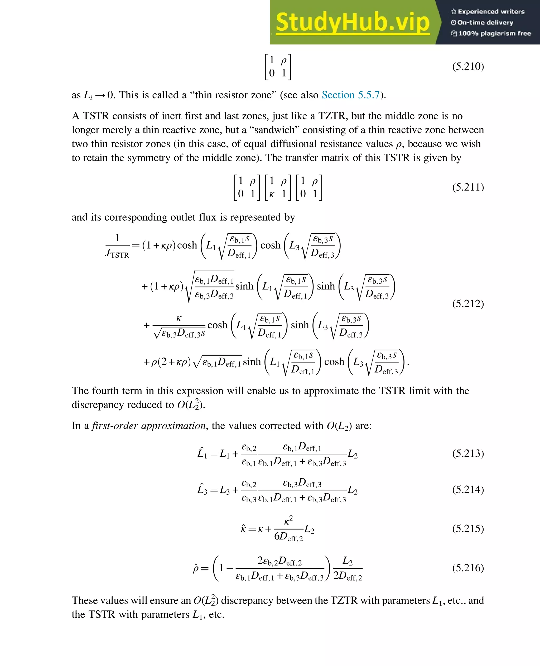 1 ρ
0 1
(5.210)
as Li ! 0. This is called a “thin resistor zone” (see also Section 5.5.7).
A TSTR consists of inert first and last zones, just like a TZTR, but the middle zone is no
longer merely a thin reactive zone, but a “sandwich” consisting of a thin reactive zone between
two thin resistor zones (in this case, of equal diffusional resistance values ρ, because we wish
to retain the symmetry of the middle zone). The transfer matrix of this TSTR is given by
1 ρ
0 1
1 ρ
κ 1
1 ρ
0 1
(5.211)
and its corresponding outlet flux is represented by
1
JTSTR
¼ 1 + κρ
ð Þcosh L1
ﬃﬃﬃﬃﬃﬃﬃﬃﬃﬃﬃ
εb,1s
Deff,1
r
 
cosh L3
ﬃﬃﬃﬃﬃﬃﬃﬃﬃﬃﬃ
εb,3s
Deff,3
r
 
+ 1 + κρ
ð Þ
ﬃﬃﬃﬃﬃﬃﬃﬃﬃﬃﬃﬃﬃﬃﬃﬃﬃﬃ
εb,1Deff,1
εb,3Deff,3
s
sinh L1
ﬃﬃﬃﬃﬃﬃﬃﬃﬃﬃﬃ
εb,1s
Deff,1
r
 
sinh L3
ﬃﬃﬃﬃﬃﬃﬃﬃﬃﬃﬃ
εb,3s
Deff,3
r
 
+
κ
ﬃﬃﬃﬃﬃﬃﬃﬃﬃﬃﬃﬃﬃﬃﬃﬃﬃﬃﬃﬃ
εb,3Deff,3s
p cosh L1
ﬃﬃﬃﬃﬃﬃﬃﬃﬃﬃﬃ
εb,1s
Deff,1
r
 
sinh L3
ﬃﬃﬃﬃﬃﬃﬃﬃﬃﬃﬃ
εb,3s
Deff,3
r
 
+ ρ 2 + κρ
ð Þ
ﬃﬃﬃﬃﬃﬃﬃﬃﬃﬃﬃﬃﬃﬃﬃﬃﬃﬃ
εb,1Deff,1
p
sinh L1
ﬃﬃﬃﬃﬃﬃﬃﬃﬃﬃﬃ
εb,1s
Deff,1
r
 
cosh L3
ﬃﬃﬃﬃﬃﬃﬃﬃﬃﬃﬃ
εb,3s
Deff,3
r
 
:
(5.212)
The fourth term in this expression will enable us to approximate the TSTR limit with the
discrepancy reduced to O(L2
2
).
In a first-order approximation, the values corrected with O(L2) are:
^
L1 ¼ L1 +
εb,2
εb,1
εb,1Deff,1
εb,1Deff,1 + εb,3Deff,3
L2 (5.213)
^
L3 ¼ L3 +
εb,2
εb,3
εb,3Deff,3
εb,1Deff,1 + εb,3Deff,3
L2 (5.214)
^
κ ¼ κ +
κ2
6Deff,2
L2 (5.215)
^
ρ ¼ 1
2εb,2Deff,2
εb,1Deff,1 + εb,3Deff,3
 
L2
2Deff,2
(5.216)
These values will ensure an O(L2
2
) discrepancy between the TZTR with parameters L1, etc., and
the TSTR with parameters L1, etc.
Physicochemical Devices and Reactors 153
 
