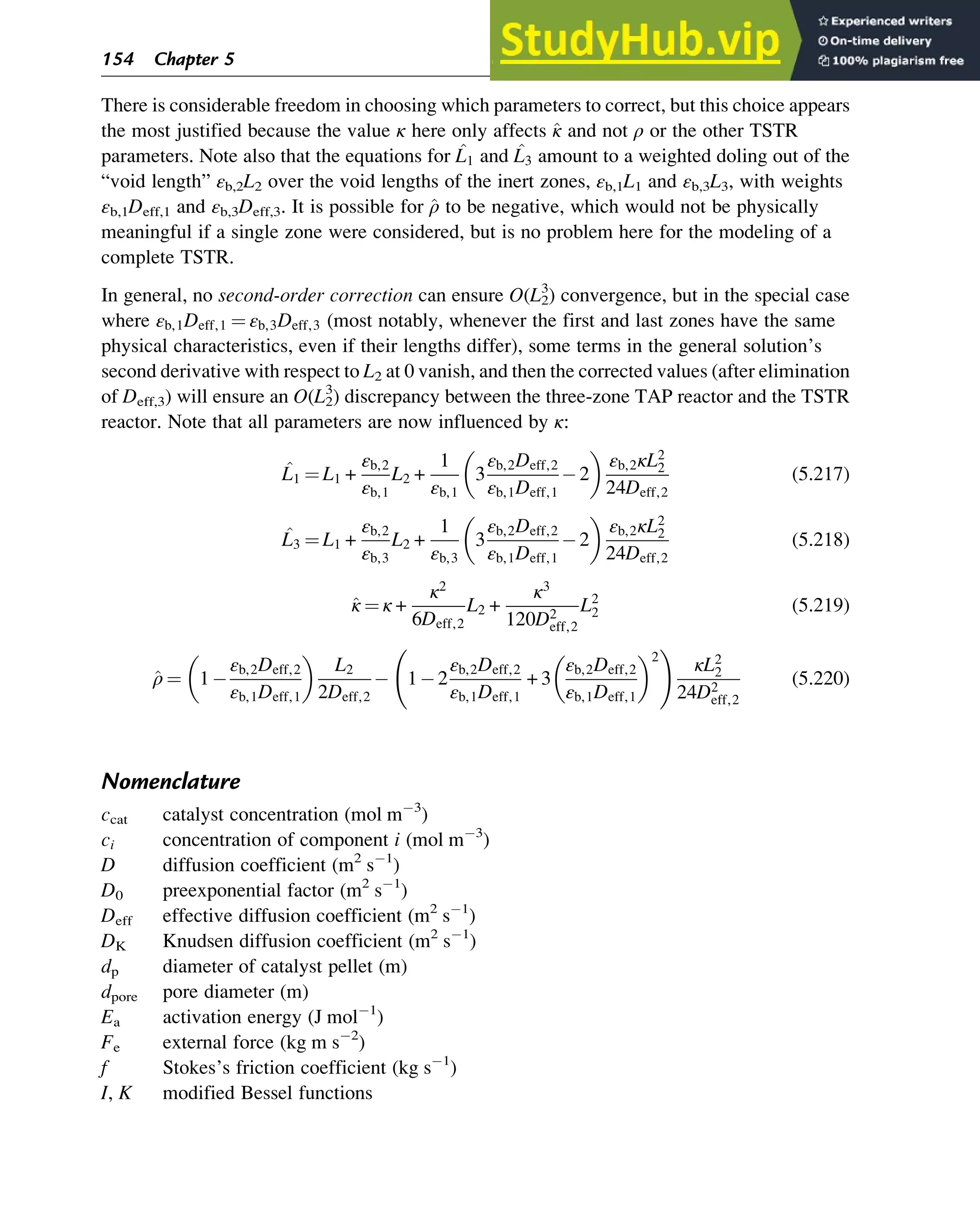 There is considerable freedom in choosing which parameters to correct, but this choice appears
the most justified because the value κ here only affects ^
κ and not ρ or the other TSTR
parameters. Note also that the equations for ^
L1 and ^
L3 amount to a weighted doling out of the
“void length” εb,2L2 over the void lengths of the inert zones, εb,1L1 and εb,3L3, with weights
εb,1Deff,1 and εb,3Deff,3. It is possible for ^
ρ to be negative, which would not be physically
meaningful if a single zone were considered, but is no problem here for the modeling of a
complete TSTR.
In general, no second-order correction can ensure O(L2
3
) convergence, but in the special case
where εb,1Deff,1 ¼ εb,3Deff,3 (most notably, whenever the first and last zones have the same
physical characteristics, even if their lengths differ), some terms in the general solution’s
second derivative with respect to L2 at 0 vanish, and then the corrected values (after elimination
of Deff,3) will ensure an O(L2
3
) discrepancy between the three-zone TAP reactor and the TSTR
reactor. Note that all parameters are now influenced by κ:
^
L1 ¼ L1 +
εb,2
εb,1
L2 +
1
εb,1
3
εb,2Deff,2
εb,1Deff,1
2
 
εb,2κL2
2
24Deff,2
(5.217)
^
L3 ¼ L1 +
εb,2
εb,3
L2 +
1
εb,3
3
εb,2Deff,2
εb,1Deff,1
2
 
εb,2κL2
2
24Deff,2
(5.218)
^
κ ¼ κ +
κ2
6Deff,2
L2 +
κ3
120D2
eff,2
L2
2 (5.219)
^
ρ ¼ 1
εb,2Deff,2
εb,1Deff,1
 
L2
2Deff,2
1 2
εb,2Deff,2
εb,1Deff,1
+ 3
εb,2Deff,2
εb,1Deff,1
 2
!
κL2
2
24D2
eff,2
(5.220)
Nomenclature
ccat catalyst concentration (mol m 3
)
ci concentration of component i (mol m 3
)
D diffusion coefficient (m2
s 1
)
D0 preexponential factor (m2
s 1
)
Deff effective diffusion coefficient (m2
s 1
)
DK Knudsen diffusion coefficient (m2
s 1
)
dp diameter of catalyst pellet (m)
dpore pore diameter (m)
Ea activation energy (J mol 1
)
Fe external force (kg m s 2
)
f Stokes’s friction coefficient (kg s 1
)
I, K modified Bessel functions
154 Chapter 5
 