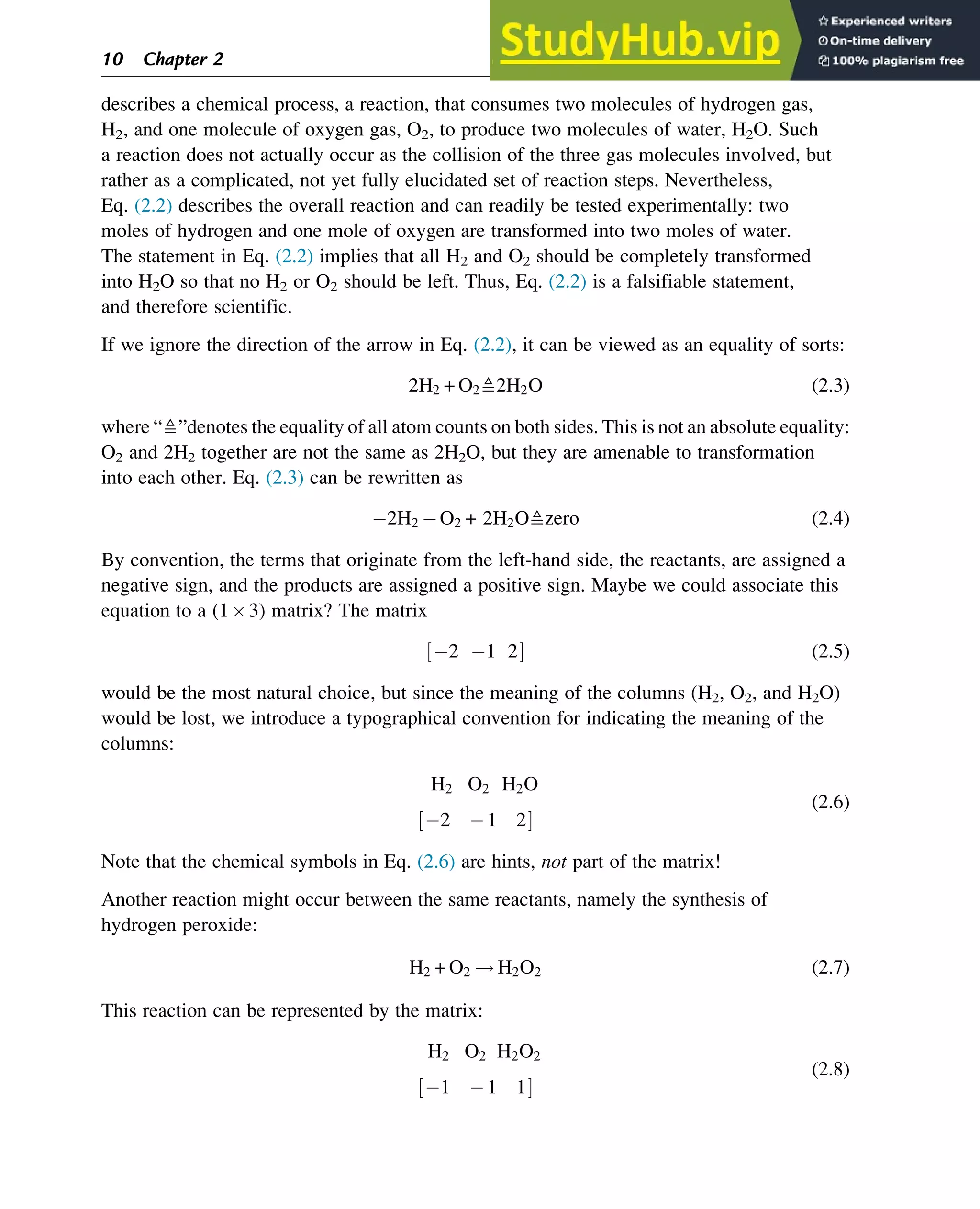 describes a chemical process, a reaction, that consumes two molecules of hydrogen gas,
H2, and one molecule of oxygen gas, O2, to produce two molecules of water, H2O. Such
a reaction does not actually occur as the collision of the three gas molecules involved, but
rather as a complicated, not yet fully elucidated set of reaction steps. Nevertheless,
Eq. (2.2) describes the overall reaction and can readily be tested experimentally: two
moles of hydrogen and one mole of oxygen are transformed into two moles of water.
The statement in Eq. (2.2) implies that all H2 and O2 should be completely transformed
into H2O so that no H2 or O2 should be left. Thus, Eq. (2.2) is a falsifiable statement,
and therefore scientific.
If we ignore the direction of the arrow in Eq. (2.2), it can be viewed as an equality of sorts:
2H2 + O2≜2H2O (2.3)
where “≜”denotes the equality of all atom counts on both sides. This is not an absolute equality:
O2 and 2H2 together are not the same as 2H2O, but they are amenable to transformation
into each other. Eq. (2.3) can be rewritten as
2H2 O2 + 2H2O≜zero (2.4)
By convention, the terms that originate from the left-hand side, the reactants, are assigned a
negative sign, and the products are assigned a positive sign. Maybe we could associate this
equation to a (13) matrix? The matrix
2 1 2
½ Š (2.5)
would be the most natural choice, but since the meaning of the columns (H2, O2, and H2O)
would be lost, we introduce a typographical convention for indicating the meaning of the
columns:
H2 O2 H2O
2 1 2
½ Š
(2.6)
Note that the chemical symbols in Eq. (2.6) are hints, not part of the matrix!
Another reaction might occur between the same reactants, namely the synthesis of
hydrogen peroxide:
H2 + O2 ! H2O2 (2.7)
This reaction can be represented by the matrix:
H2 O2 H2O2
1 1 1
½ Š
(2.8)
10 Chapter 2
 