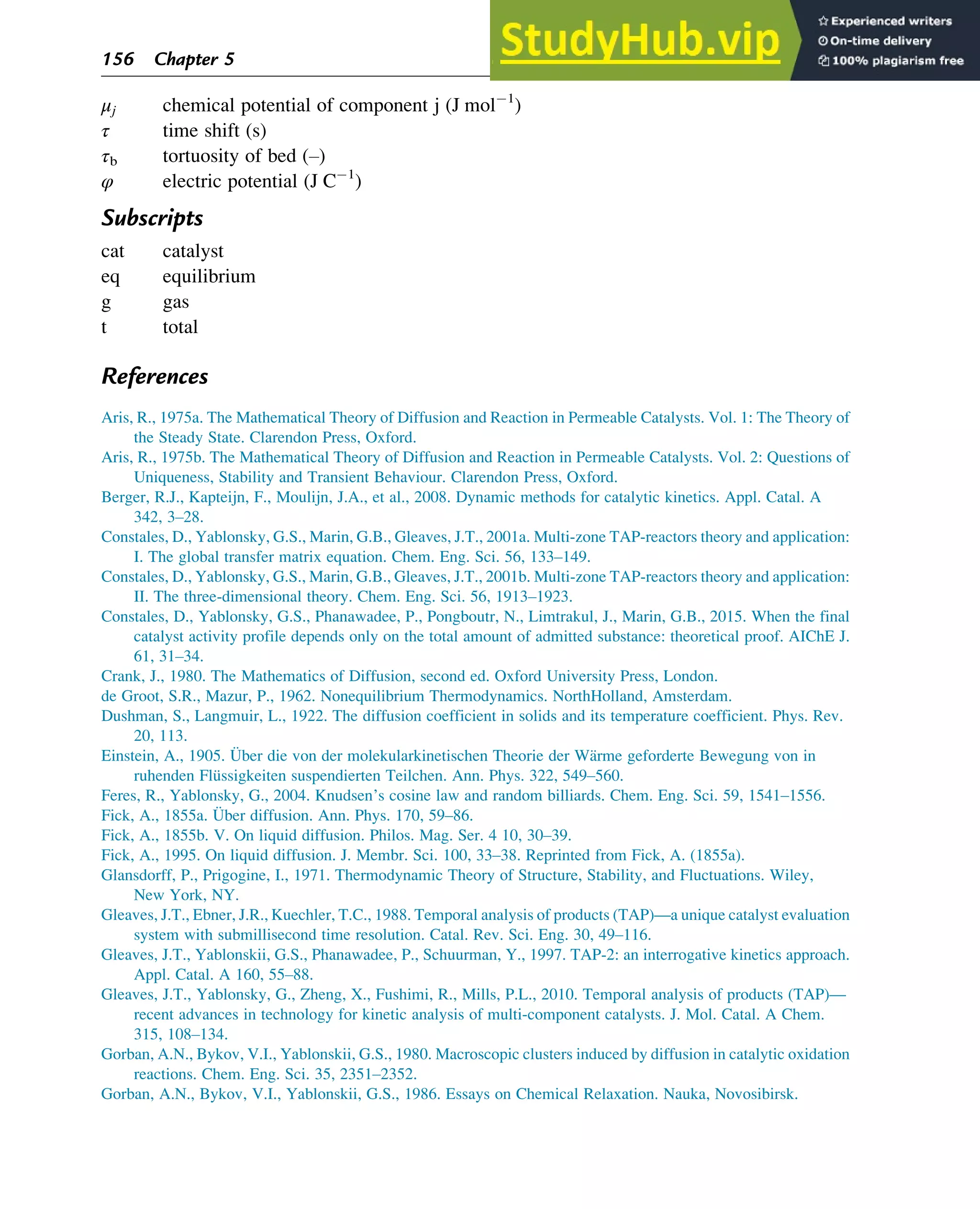 μj chemical potential of component j (J mol 1
)
τ time shift (s)
τb tortuosity of bed (–)
φ electric potential (J C 1
)
Subscripts
cat catalyst
eq equilibrium
g gas
t total
References
Aris, R., 1975a. The Mathematical Theory of Diffusion and Reaction in Permeable Catalysts. Vol. 1: The Theory of
the Steady State. Clarendon Press, Oxford.
Aris, R., 1975b. The Mathematical Theory of Diffusion and Reaction in Permeable Catalysts. Vol. 2: Questions of
Uniqueness, Stability and Transient Behaviour. Clarendon Press, Oxford.
Berger, R.J., Kapteijn, F., Moulijn, J.A., et al., 2008. Dynamic methods for catalytic kinetics. Appl. Catal. A
342, 3–28.
Constales, D., Yablonsky, G.S., Marin, G.B., Gleaves, J.T., 2001a. Multi-zone TAP-reactors theory and application:
I. The global transfer matrix equation. Chem. Eng. Sci. 56, 133–149.
Constales, D., Yablonsky, G.S., Marin, G.B., Gleaves, J.T., 2001b. Multi-zone TAP-reactors theory and application:
II. The three-dimensional theory. Chem. Eng. Sci. 56, 1913–1923.
Constales, D., Yablonsky, G.S., Phanawadee, P., Pongboutr, N., Limtrakul, J., Marin, G.B., 2015. When the final
catalyst activity profile depends only on the total amount of admitted substance: theoretical proof. AIChE J.
61, 31–34.
Crank, J., 1980. The Mathematics of Diffusion, second ed. Oxford University Press, London.
de Groot, S.R., Mazur, P., 1962. Nonequilibrium Thermodynamics. NorthHolland, Amsterdam.
Dushman, S., Langmuir, L., 1922. The diffusion coefficient in solids and its temperature coefficient. Phys. Rev.
20, 113.
Einstein, A., 1905. Über die von der molekularkinetischen Theorie der Wärme geforderte Bewegung von in
ruhenden Flüssigkeiten suspendierten Teilchen. Ann. Phys. 322, 549–560.
Feres, R., Yablonsky, G., 2004. Knudsen’s cosine law and random billiards. Chem. Eng. Sci. 59, 1541–1556.
Fick, A., 1855a. Über diffusion. Ann. Phys. 170, 59–86.
Fick, A., 1855b. V. On liquid diffusion. Philos. Mag. Ser. 4 10, 30–39.
Fick, A., 1995. On liquid diffusion. J. Membr. Sci. 100, 33–38. Reprinted from Fick, A. (1855a).
Glansdorff, P., Prigogine, I., 1971. Thermodynamic Theory of Structure, Stability, and Fluctuations. Wiley,
New York, NY.
Gleaves, J.T., Ebner, J.R., Kuechler, T.C., 1988. Temporal analysis of products (TAP)—a unique catalyst evaluation
system with submillisecond time resolution. Catal. Rev. Sci. Eng. 30, 49–116.
Gleaves, J.T., Yablonskii, G.S., Phanawadee, P., Schuurman, Y., 1997. TAP-2: an interrogative kinetics approach.
Appl. Catal. A 160, 55–88.
Gleaves, J.T., Yablonsky, G., Zheng, X., Fushimi, R., Mills, P.L., 2010. Temporal analysis of products (TAP)—
recent advances in technology for kinetic analysis of multi-component catalysts. J. Mol. Catal. A Chem.
315, 108–134.
Gorban, A.N., Bykov, V.I., Yablonskii, G.S., 1980. Macroscopic clusters induced by diffusion in catalytic oxidation
reactions. Chem. Eng. Sci. 35, 2351–2352.
Gorban, A.N., Bykov, V.I., Yablonskii, G.S., 1986. Essays on Chemical Relaxation. Nauka, Novosibirsk.
156 Chapter 5
 