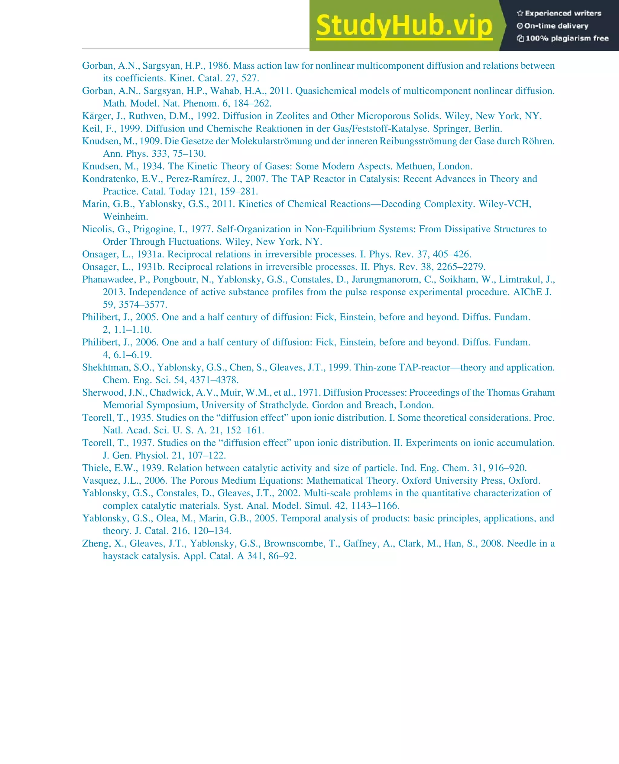 Gorban, A.N., Sargsyan, H.P., 1986. Mass action law for nonlinear multicomponent diffusion and relations between
its coefficients. Kinet. Catal. 27, 527.
Gorban, A.N., Sargsyan, H.P., Wahab, H.A., 2011. Quasichemical models of multicomponent nonlinear diffusion.
Math. Model. Nat. Phenom. 6, 184–262.
Kärger, J., Ruthven, D.M., 1992. Diffusion in Zeolites and Other Microporous Solids. Wiley, New York, NY.
Keil, F., 1999. Diffusion und Chemische Reaktionen in der Gas/Feststoff-Katalyse. Springer, Berlin.
Knudsen, M., 1909. Die Gesetze der Molekularströmung und der inneren Reibungsströmung der Gase durch Röhren.
Ann. Phys. 333, 75–130.
Knudsen, M., 1934. The Kinetic Theory of Gases: Some Modern Aspects. Methuen, London.
Kondratenko, E.V., Perez-Ramı́rez, J., 2007. The TAP Reactor in Catalysis: Recent Advances in Theory and
Practice. Catal. Today 121, 159–281.
Marin, G.B., Yablonsky, G.S., 2011. Kinetics of Chemical Reactions—Decoding Complexity. Wiley-VCH,
Weinheim.
Nicolis, G., Prigogine, I., 1977. Self-Organization in Non-Equilibrium Systems: From Dissipative Structures to
Order Through Fluctuations. Wiley, New York, NY.
Onsager, L., 1931a. Reciprocal relations in irreversible processes. I. Phys. Rev. 37, 405–426.
Onsager, L., 1931b. Reciprocal relations in irreversible processes. II. Phys. Rev. 38, 2265–2279.
Phanawadee, P., Pongboutr, N., Yablonsky, G.S., Constales, D., Jarungmanorom, C., Soikham, W., Limtrakul, J.,
2013. Independence of active substance profiles from the pulse response experimental procedure. AIChE J.
59, 3574–3577.
Philibert, J., 2005. One and a half century of diffusion: Fick, Einstein, before and beyond. Diffus. Fundam.
2, 1.1–1.10.
Philibert, J., 2006. One and a half century of diffusion: Fick, Einstein, before and beyond. Diffus. Fundam.
4, 6.1–6.19.
Shekhtman, S.O., Yablonsky, G.S., Chen, S., Gleaves, J.T., 1999. Thin-zone TAP-reactor—theory and application.
Chem. Eng. Sci. 54, 4371–4378.
Sherwood, J.N., Chadwick, A.V., Muir, W.M., et al., 1971. Diffusion Processes: Proceedings of the Thomas Graham
Memorial Symposium, University of Strathclyde. Gordon and Breach, London.
Teorell, T., 1935. Studies on the “diffusion effect” upon ionic distribution. I. Some theoretical considerations. Proc.
Natl. Acad. Sci. U. S. A. 21, 152–161.
Teorell, T., 1937. Studies on the “diffusion effect” upon ionic distribution. II. Experiments on ionic accumulation.
J. Gen. Physiol. 21, 107–122.
Thiele, E.W., 1939. Relation between catalytic activity and size of particle. Ind. Eng. Chem. 31, 916–920.
Vasquez, J.L., 2006. The Porous Medium Equations: Mathematical Theory. Oxford University Press, Oxford.
Yablonsky, G.S., Constales, D., Gleaves, J.T., 2002. Multi-scale problems in the quantitative characterization of
complex catalytic materials. Syst. Anal. Model. Simul. 42, 1143–1166.
Yablonsky, G.S., Olea, M., Marin, G.B., 2005. Temporal analysis of products: basic principles, applications, and
theory. J. Catal. 216, 120–134.
Zheng, X., Gleaves, J.T., Yablonsky, G.S., Brownscombe, T., Gaffney, A., Clark, M., Han, S., 2008. Needle in a
haystack catalysis. Appl. Catal. A 341, 86–92.
Physicochemical Devices and Reactors 157
 