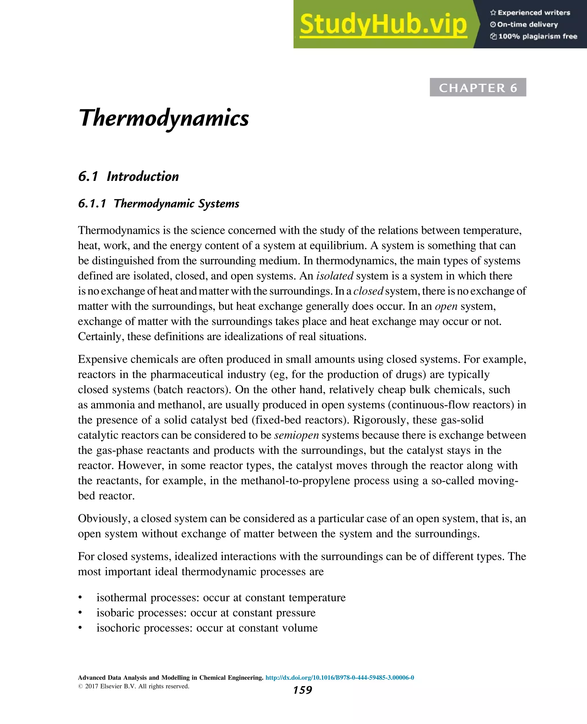 CHAPTER 6
Thermodynamics
6.1 Introduction
6.1.1 Thermodynamic Systems
Thermodynamics is the science concerned with the study of the relations between temperature,
heat, work, and the energy content of a system at equilibrium. A system is something that can
be distinguished from the surrounding medium. In thermodynamics, the main types of systems
defined are isolated, closed, and open systems. An isolated system is a system in which there
isnoexchange ofheatandmatterwiththesurroundings.Inaclosedsystem,thereisnoexchange of
matter with the surroundings, but heat exchange generally does occur. In an open system,
exchange of matter with the surroundings takes place and heat exchange may occur or not.
Certainly, these definitions are idealizations of real situations.
Expensive chemicals are often produced in small amounts using closed systems. For example,
reactors in the pharmaceutical industry (eg, for the production of drugs) are typically
closed systems (batch reactors). On the other hand, relatively cheap bulk chemicals, such
as ammonia and methanol, are usually produced in open systems (continuous-flow reactors) in
the presence of a solid catalyst bed (fixed-bed reactors). Rigorously, these gas-solid
catalytic reactors can be considered to be semiopen systems because there is exchange between
the gas-phase reactants and products with the surroundings, but the catalyst stays in the
reactor. However, in some reactor types, the catalyst moves through the reactor along with
the reactants, for example, in the methanol-to-propylene process using a so-called moving-
bed reactor.
Obviously, a closed system can be considered as a particular case of an open system, that is, an
open system without exchange of matter between the system and the surroundings.
For closed systems, idealized interactions with the surroundings can be of different types. The
most important ideal thermodynamic processes are
• isothermal processes: occur at constant temperature
• isobaric processes: occur at constant pressure
• isochoric processes: occur at constant volume
Advanced Data Analysis and Modelling in Chemical Engineering. http://dx.doi.org/10.1016/B978-0-444-59485-3.00006-0
# 2017 Elsevier B.V. All rights reserved.
159
 