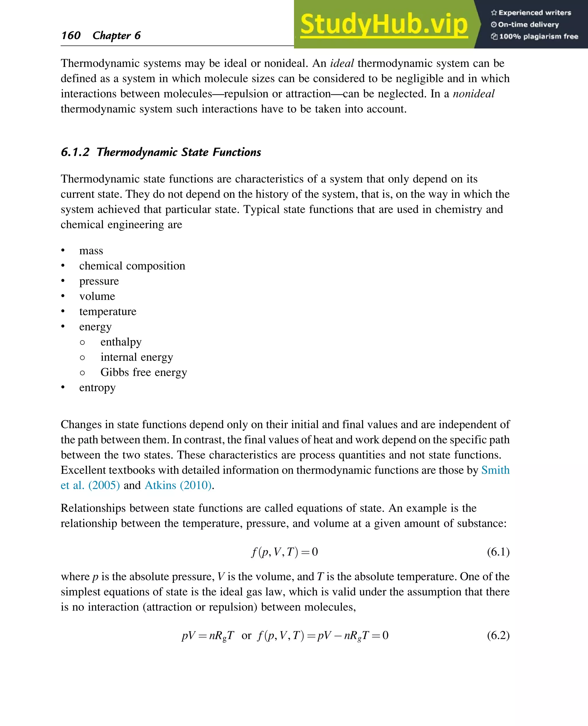 Thermodynamic systems may be ideal or nonideal. An ideal thermodynamic system can be
defined as a system in which molecule sizes can be considered to be negligible and in which
interactions between molecules—repulsion or attraction—can be neglected. In a nonideal
thermodynamic system such interactions have to be taken into account.
6.1.2 Thermodynamic State Functions
Thermodynamic state functions are characteristics of a system that only depend on its
current state. They do not depend on the history of the system, that is, on the way in which the
system achieved that particular state. Typical state functions that are used in chemistry and
chemical engineering are
• mass
• chemical composition
• pressure
• volume
• temperature
• energy
 enthalpy
 internal energy
 Gibbs free energy
• entropy
Changes in state functions depend only on their initial and final values and are independent of
the path between them. In contrast, the final values of heat and work depend on the specific path
between the two states. These characteristics are process quantities and not state functions.
Excellent textbooks with detailed information on thermodynamic functions are those by Smith
et al. (2005) and Atkins (2010).
Relationships between state functions are called equations of state. An example is the
relationship between the temperature, pressure, and volume at a given amount of substance:
f p, V, T
ð Þ ¼ 0 (6.1)
where p is the absolute pressure, V is the volume, and T is the absolute temperature. One of the
simplest equations of state is the ideal gas law, which is valid under the assumption that there
is no interaction (attraction or repulsion) between molecules,
pV ¼ nRgT or f p, V, T
ð Þ ¼ pV nRgT ¼ 0 (6.2)
160 Chapter 6
 