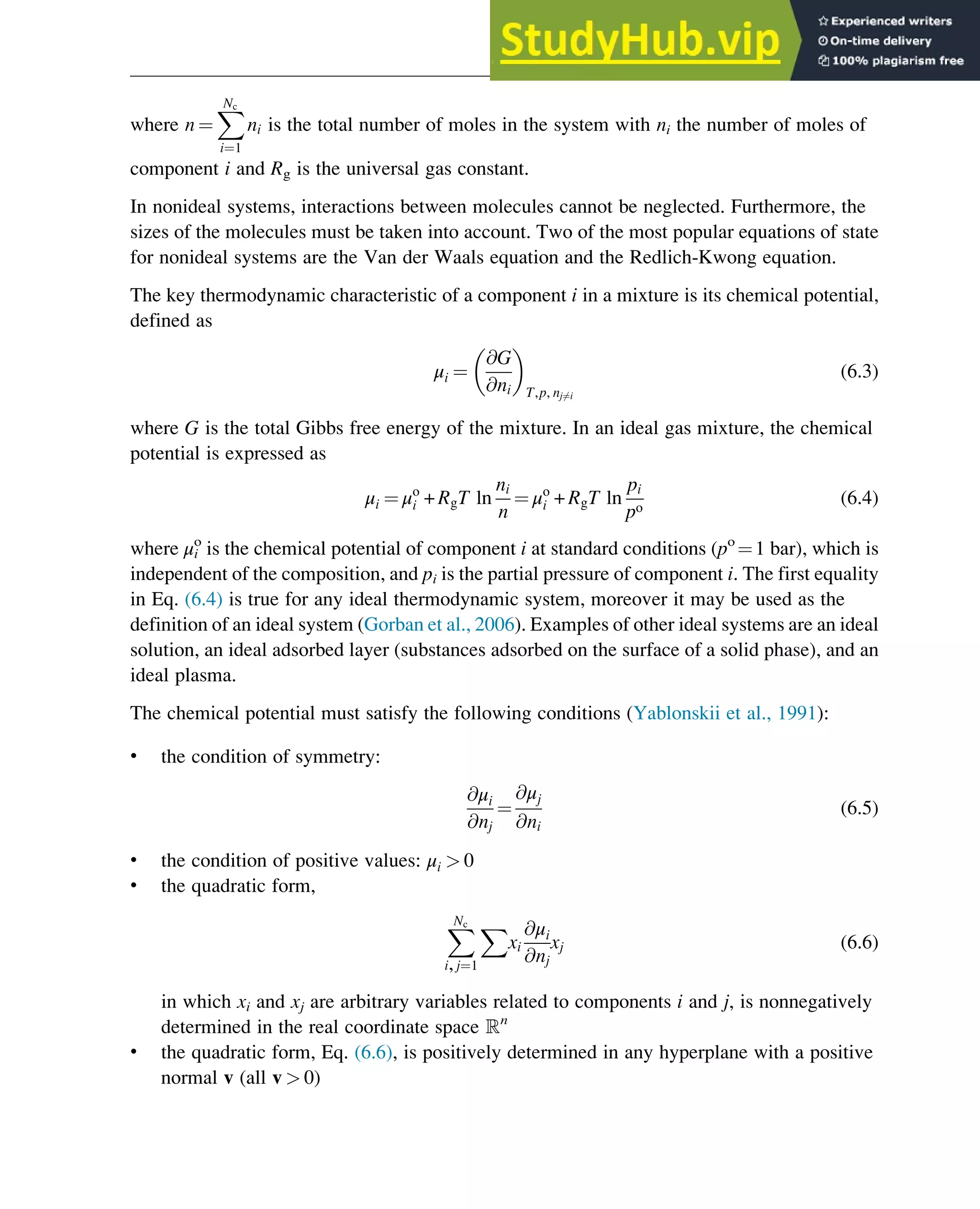 where n ¼
X
Nc
i¼1
ni is the total number of moles in the system with ni the number of moles of
component i and Rg is the universal gas constant.
In nonideal systems, interactions between molecules cannot be neglected. Furthermore, the
sizes of the molecules must be taken into account. Two of the most popular equations of state
for nonideal systems are the Van der Waals equation and the Redlich-Kwong equation.
The key thermodynamic characteristic of a component i in a mixture is its chemical potential,
defined as
μi ¼
@G
@ni
 
T,p, nj6¼i
(6.3)
where G is the total Gibbs free energy of the mixture. In an ideal gas mixture, the chemical
potential is expressed as
μi ¼ μo
i + RgT ln
ni
n
¼ μo
i + RgT ln
pi
po
(6.4)
where μi
o
is the chemical potential of component i at standard conditions (po
¼1 bar), which is
independent of the composition, and pi is the partial pressure of component i. The first equality
in Eq. (6.4) is true for any ideal thermodynamic system, moreover it may be used as the
definition of an ideal system (Gorban et al., 2006). Examples of other ideal systems are an ideal
solution, an ideal adsorbed layer (substances adsorbed on the surface of a solid phase), and an
ideal plasma.
The chemical potential must satisfy the following conditions (Yablonskii et al., 1991):
• the condition of symmetry:
@μi
@nj
¼
@μj
@ni
(6.5)
• the condition of positive values: μi  0
• the quadratic form,
X
Nc
i,j¼1
X
xi
@μi
@nj
xj (6.6)
in which xi and xj are arbitrary variables related to components i and j, is nonnegatively
determined in the real coordinate space ℝn
• the quadratic form, Eq. (6.6), is positively determined in any hyperplane with a positive
normal v (all v  0)
Thermodynamics 161
 
