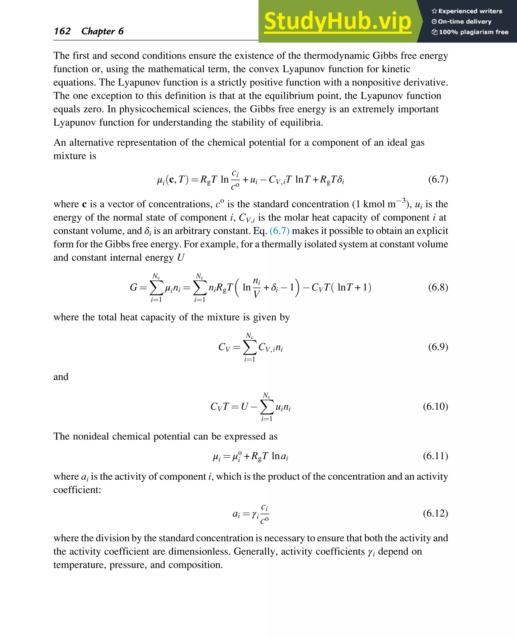 The first and second conditions ensure the existence of the thermodynamic Gibbs free energy
function or, using the mathematical term, the convex Lyapunov function for kinetic
equations. The Lyapunov function is a strictly positive function with a nonpositive derivative.
The one exception to this definition is that at the equilibrium point, the Lyapunov function
equals zero. In physicochemical sciences, the Gibbs free energy is an extremely important
Lyapunov function for understanding the stability of equilibria.
An alternative representation of the chemical potential for a component of an ideal gas
mixture is
μi c, T
ð Þ ¼ RgT ln
ci
co
+ ui CV,iT lnT + RgTδi (6.7)
where c is a vector of concentrations, co
is the standard concentration (1 kmol m 3
), ui is the
energy of the normal state of component i, CV,i is the molar heat capacity of component i at
constant volume, and δi is an arbitrary constant. Eq. (6.7) makes it possible to obtain an explicit
form for the Gibbs free energy. For example, for a thermally isolated system at constant volume
and constant internal energy U
G ¼
X
Nc
i¼1
μini ¼
X
Nc
i¼1
niRgT ln
ni
V
+ δi 1
 
CVT lnT + 1
ð Þ (6.8)
where the total heat capacity of the mixture is given by
CV ¼
X
Nc
i¼1
CV,ini (6.9)
and
CVT ¼ U
X
Nc
i¼1
uini (6.10)
The nonideal chemical potential can be expressed as
μi ¼ μo
i + RgT lnai (6.11)
where ai is the activity of component i, which is the product of the concentration and an activity
coefficient:
ai ¼ γi
ci
co
(6.12)
where the division by the standard concentration is necessary to ensure that both the activity and
the activity coefficient are dimensionless. Generally, activity coefficients γi depend on
temperature, pressure, and composition.
162 Chapter 6
 