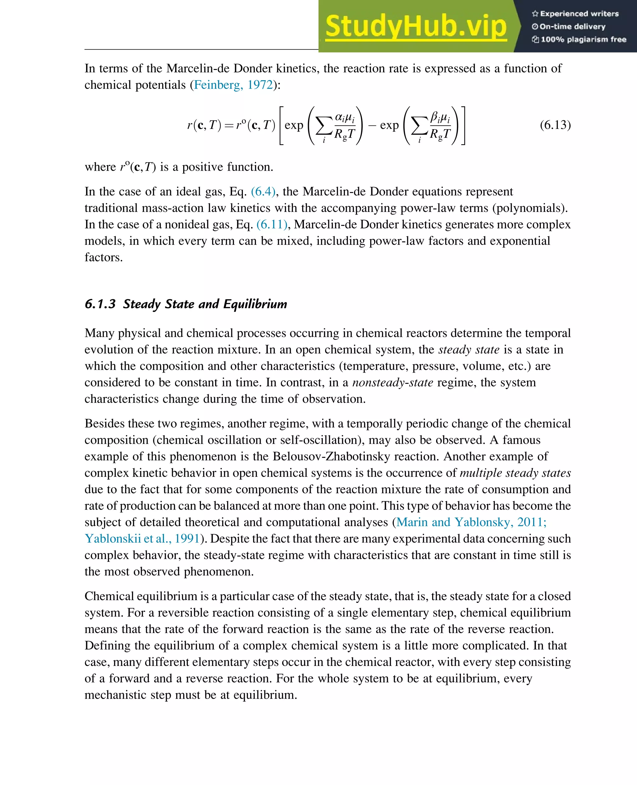 In terms of the Marcelin-de Donder kinetics, the reaction rate is expressed as a function of
chemical potentials (Feinberg, 1972):
r c, T
ð Þ ¼ ro
c, T
ð Þ exp
X
i
αiμi
RgT
!
exp
X
i
βiμi
RgT
!
 #
(6.13)
where ro
(c,T) is a positive function.
In the case of an ideal gas, Eq. (6.4), the Marcelin-de Donder equations represent
traditional mass-action law kinetics with the accompanying power-law terms (polynomials).
In the case of a nonideal gas, Eq. (6.11), Marcelin-de Donder kinetics generates more complex
models, in which every term can be mixed, including power-law factors and exponential
factors.
6.1.3 Steady State and Equilibrium
Many physical and chemical processes occurring in chemical reactors determine the temporal
evolution of the reaction mixture. In an open chemical system, the steady state is a state in
which the composition and other characteristics (temperature, pressure, volume, etc.) are
considered to be constant in time. In contrast, in a nonsteady-state regime, the system
characteristics change during the time of observation.
Besides these two regimes, another regime, with a temporally periodic change of the chemical
composition (chemical oscillation or self-oscillation), may also be observed. A famous
example of this phenomenon is the Belousov-Zhabotinsky reaction. Another example of
complex kinetic behavior in open chemical systems is the occurrence of multiple steady states
due to the fact that for some components of the reaction mixture the rate of consumption and
rate of production can be balanced at more than one point. This type of behavior has become the
subject of detailed theoretical and computational analyses (Marin and Yablonsky, 2011;
Yablonskii et al., 1991). Despite the fact that there are many experimental data concerning such
complex behavior, the steady-state regime with characteristics that are constant in time still is
the most observed phenomenon.
Chemical equilibrium is a particular case of the steady state, that is, the steady state for a closed
system. For a reversible reaction consisting of a single elementary step, chemical equilibrium
means that the rate of the forward reaction is the same as the rate of the reverse reaction.
Defining the equilibrium of a complex chemical system is a little more complicated. In that
case, many different elementary steps occur in the chemical reactor, with every step consisting
of a forward and a reverse reaction. For the whole system to be at equilibrium, every
mechanistic step must be at equilibrium.
Thermodynamics 163
 
