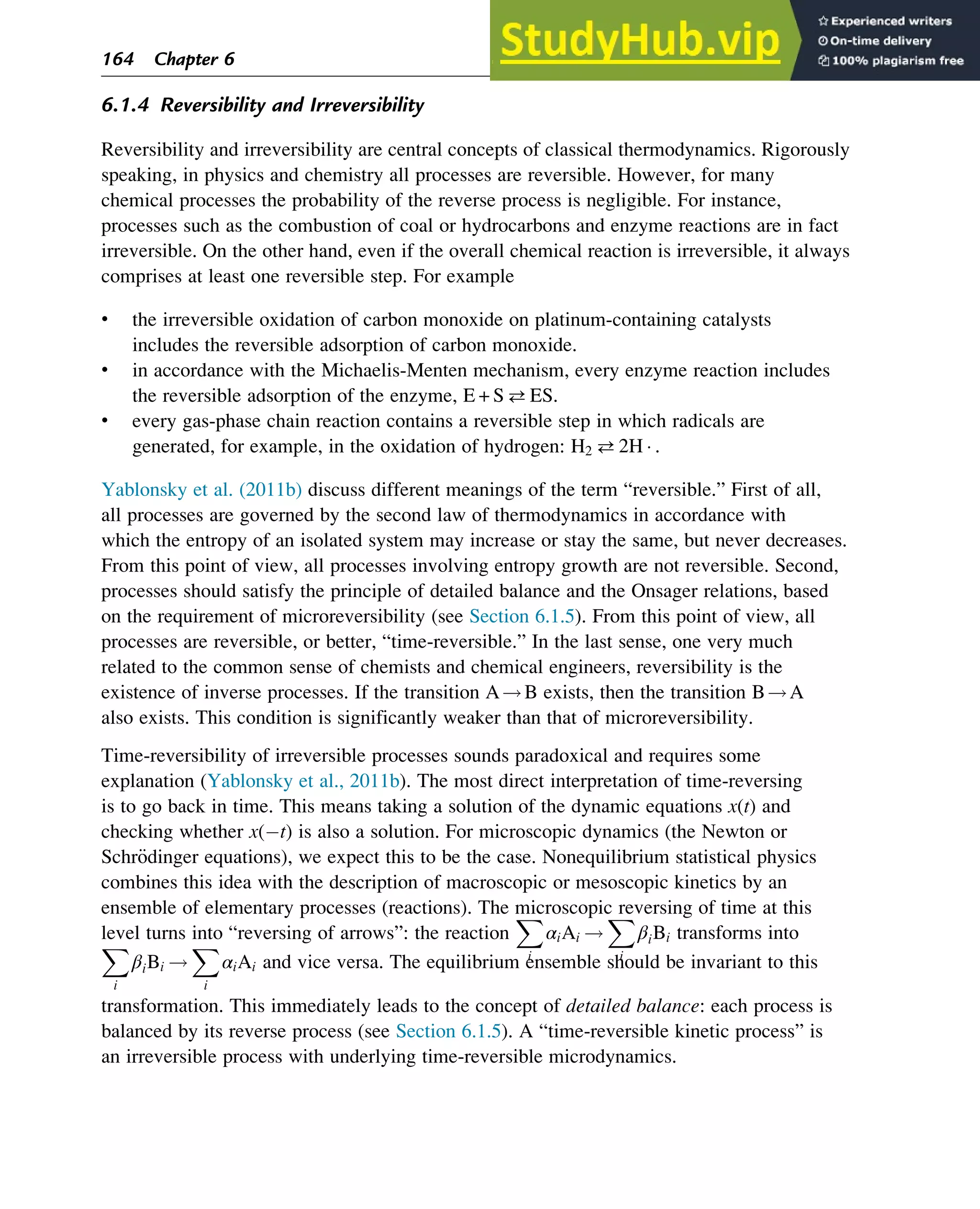 6.1.4 Reversibility and Irreversibility
Reversibility and irreversibility are central concepts of classical thermodynamics. Rigorously
speaking, in physics and chemistry all processes are reversible. However, for many
chemical processes the probability of the reverse process is negligible. For instance,
processes such as the combustion of coal or hydrocarbons and enzyme reactions are in fact
irreversible. On the other hand, even if the overall chemical reaction is irreversible, it always
comprises at least one reversible step. For example
• the irreversible oxidation of carbon monoxide on platinum-containing catalysts
includes the reversible adsorption of carbon monoxide.
• in accordance with the Michaelis-Menten mechanism, every enzyme reaction includes
the reversible adsorption of the enzyme, E + SES.
• every gas-phase chain reaction contains a reversible step in which radicals are
generated, for example, in the oxidation of hydrogen: H2 2H  .
Yablonsky et al. (2011b) discuss different meanings of the term “reversible.” First of all,
all processes are governed by the second law of thermodynamics in accordance with
which the entropy of an isolated system may increase or stay the same, but never decreases.
From this point of view, all processes involving entropy growth are not reversible. Second,
processes should satisfy the principle of detailed balance and the Onsager relations, based
on the requirement of microreversibility (see Section 6.1.5). From this point of view, all
processes are reversible, or better, “time-reversible.” In the last sense, one very much
related to the common sense of chemists and chemical engineers, reversibility is the
existence of inverse processes. If the transition A!B exists, then the transition B!A
also exists. This condition is significantly weaker than that of microreversibility.
Time-reversibility of irreversible processes sounds paradoxical and requires some
explanation (Yablonsky et al., 2011b). The most direct interpretation of time-reversing
is to go back in time. This means taking a solution of the dynamic equations x(t) and
checking whether x( t) is also a solution. For microscopic dynamics (the Newton or
Schr€
odinger equations), we expect this to be the case. Nonequilibrium statistical physics
combines this idea with the description of macroscopic or mesoscopic kinetics by an
ensemble of elementary processes (reactions). The microscopic reversing of time at this
level turns into “reversing of arrows”: the reaction
X
i
αiAi !
X
i
βiBi transforms into
X
i
βiBi !
X
i
αiAi and vice versa. The equilibrium ensemble should be invariant to this
transformation. This immediately leads to the concept of detailed balance: each process is
balanced by its reverse process (see Section 6.1.5). A “time-reversible kinetic process” is
an irreversible process with underlying time-reversible microdynamics.
164 Chapter 6
 