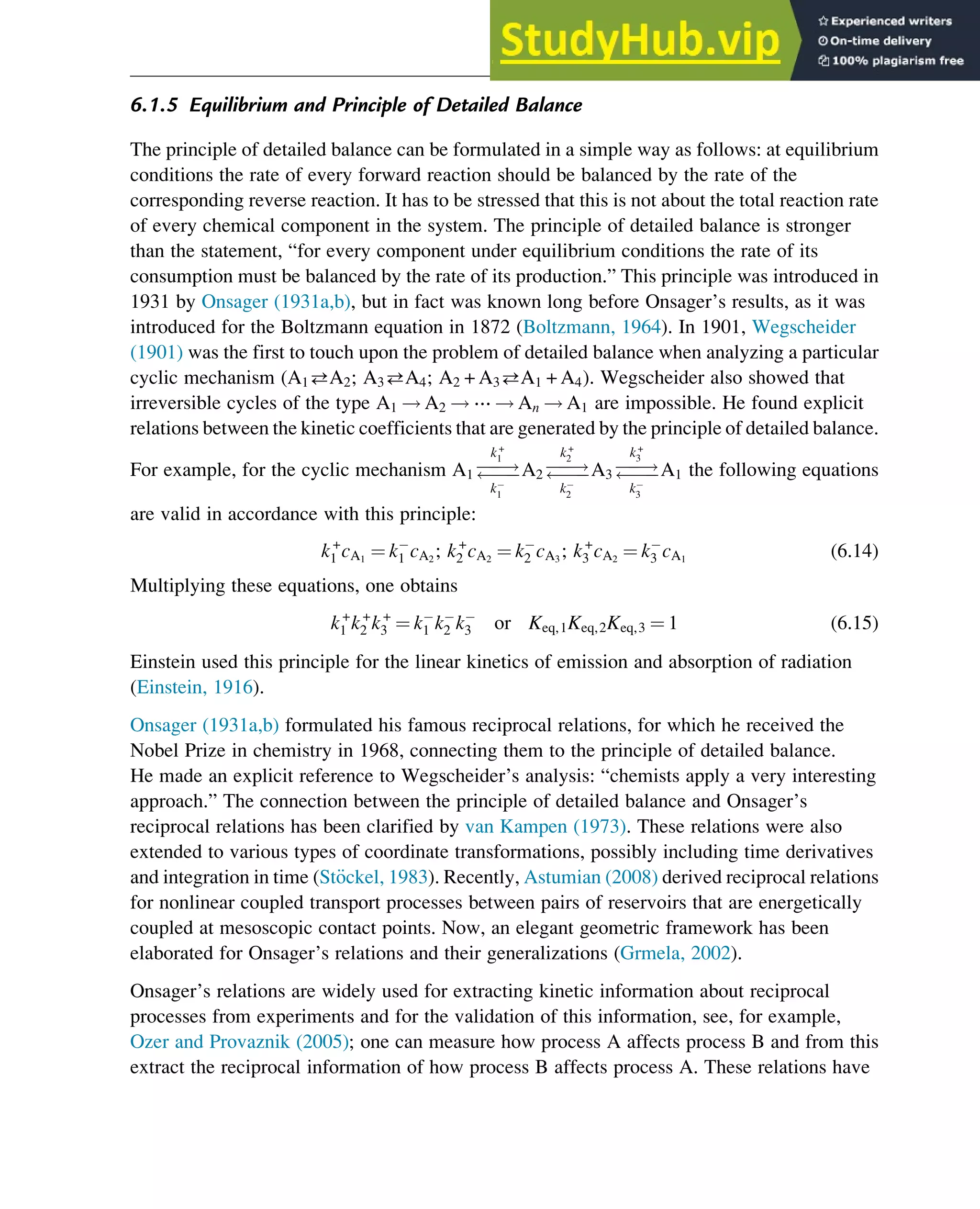 6.1.5 Equilibrium and Principle of Detailed Balance
The principle of detailed balance can be formulated in a simple way as follows: at equilibrium
conditions the rate of every forward reaction should be balanced by the rate of the
corresponding reverse reaction. It has to be stressed that this is not about the total reaction rate
of every chemical component in the system. The principle of detailed balance is stronger
than the statement, “for every component under equilibrium conditions the rate of its
consumption must be balanced by the rate of its production.” This principle was introduced in
1931 by Onsager (1931a,b), but in fact was known long before Onsager’s results, as it was
introduced for the Boltzmann equation in 1872 (Boltzmann, 1964). In 1901, Wegscheider
(1901) was the first to touch upon the problem of detailed balance when analyzing a particular
cyclic mechanism (A1A2; A3A4; A2 + A3A1 + A4). Wegscheider also showed that
irreversible cycles of the type A1 ! A2 ! ⋯ ! An ! A1 are impossible. He found explicit
relations between the kinetic coefficients that are generated by the principle of detailed balance.
For example, for the cyclic mechanism A1 
!


k+
1
k1
A2 
!


k+
2
k2
A3 
!


k+
3
k3
A1 the following equations
are valid in accordance with this principle:
k+
1 cA1
¼ k1 cA2
; k+
2 cA2
¼ k2 cA3
; k+
3 cA2
¼ k3 cA1
(6.14)
Multiplying these equations, one obtains
k+
1 k+
2 k+
3 ¼ k1 k2 k3 or Keq,1Keq,2Keq,3 ¼ 1 (6.15)
Einstein used this principle for the linear kinetics of emission and absorption of radiation
(Einstein, 1916).
Onsager (1931a,b) formulated his famous reciprocal relations, for which he received the
Nobel Prize in chemistry in 1968, connecting them to the principle of detailed balance.
He made an explicit reference to Wegscheider’s analysis: “chemists apply a very interesting
approach.” The connection between the principle of detailed balance and Onsager’s
reciprocal relations has been clarified by van Kampen (1973). These relations were also
extended to various types of coordinate transformations, possibly including time derivatives
and integration in time (St€
ockel, 1983). Recently, Astumian (2008) derived reciprocal relations
for nonlinear coupled transport processes between pairs of reservoirs that are energetically
coupled at mesoscopic contact points. Now, an elegant geometric framework has been
elaborated for Onsager’s relations and their generalizations (Grmela, 2002).
Onsager’s relations are widely used for extracting kinetic information about reciprocal
processes from experiments and for the validation of this information, see, for example,
Ozer and Provaznik (2005); one can measure how process A affects process B and from this
extract the reciprocal information of how process B affects process A. These relations have
Thermodynamics 165
 
