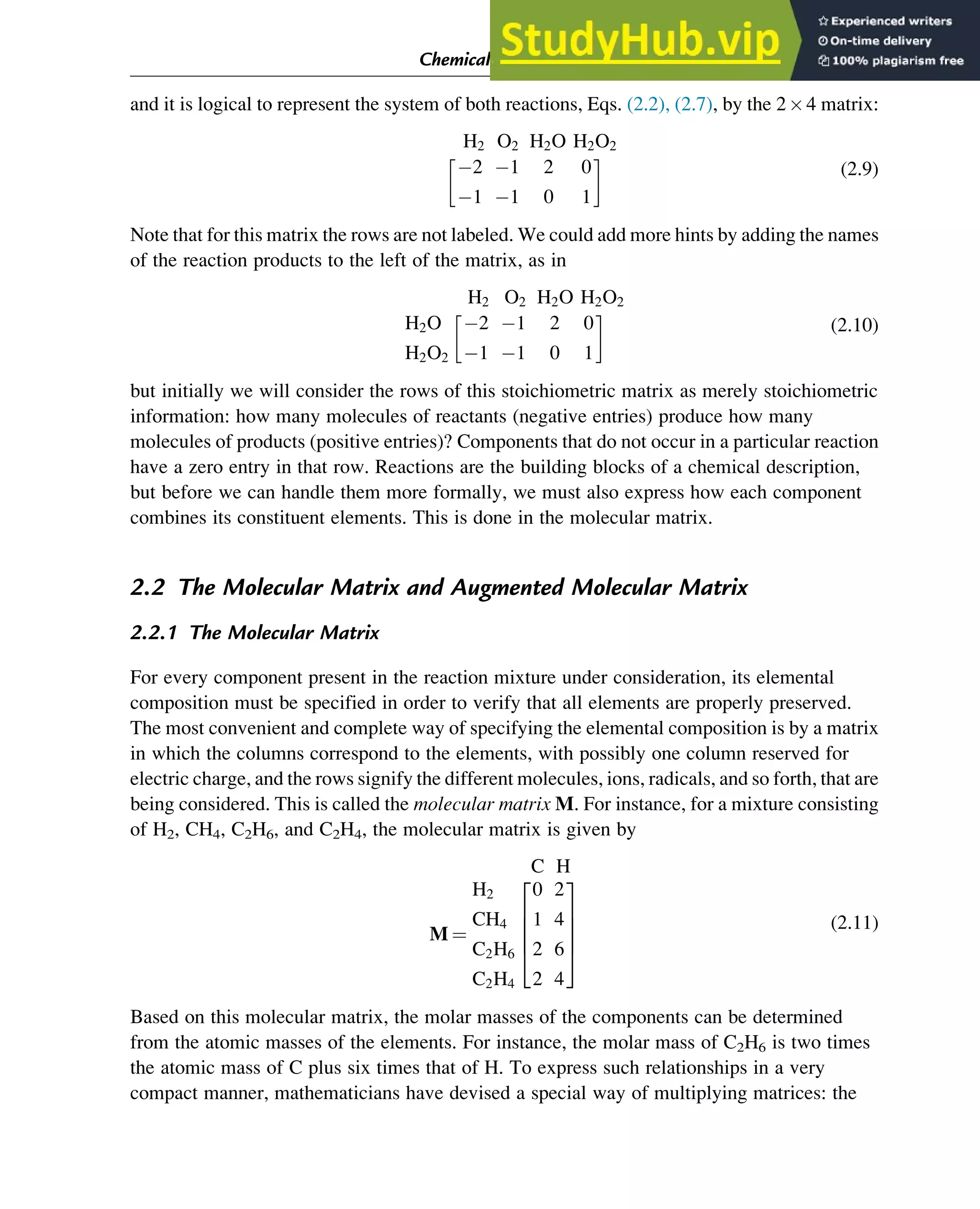 and it is logical to represent the system of both reactions, Eqs. (2.2), (2.7), by the 24 matrix:
H2 O2 H2O H2O2
2 1 2 0
1 1 0 1
 
(2.9)
Note that for this matrix the rows are not labeled. We could add more hints by adding the names
of the reaction products to the left of the matrix, as in
H2 O2 H2O H2O2
H2O
H2O2
2 1 2 0
1 1 0 1
 
(2.10)
but initially we will consider the rows of this stoichiometric matrix as merely stoichiometric
information: how many molecules of reactants (negative entries) produce how many
molecules of products (positive entries)? Components that do not occur in a particular reaction
have a zero entry in that row. Reactions are the building blocks of a chemical description,
but before we can handle them more formally, we must also express how each component
combines its constituent elements. This is done in the molecular matrix.
2.2 The Molecular Matrix and Augmented Molecular Matrix
2.2.1 The Molecular Matrix
For every component present in the reaction mixture under consideration, its elemental
composition must be specified in order to verify that all elements are properly preserved.
The most convenient and complete way of specifying the elemental composition is by a matrix
in which the columns correspond to the elements, with possibly one column reserved for
electric charge, and the rows signify the different molecules, ions, radicals, and so forth, that are
being considered. This is called the molecular matrix M. For instance, for a mixture consisting
of H2, CH4, C2H6, and C2H4, the molecular matrix is given by
C H
M ¼
H2
CH4
C2H6
C2H4
0 2
1 4
2 6
2 4
2
6
6
6
4
3
7
7
7
5
(2.11)
Based on this molecular matrix, the molar masses of the components can be determined
from the atomic masses of the elements. For instance, the molar mass of C2H6 is two times
the atomic mass of C plus six times that of H. To express such relationships in a very
compact manner, mathematicians have devised a special way of multiplying matrices: the
Chemical Composition and Structure: Linear Algebra 11
 