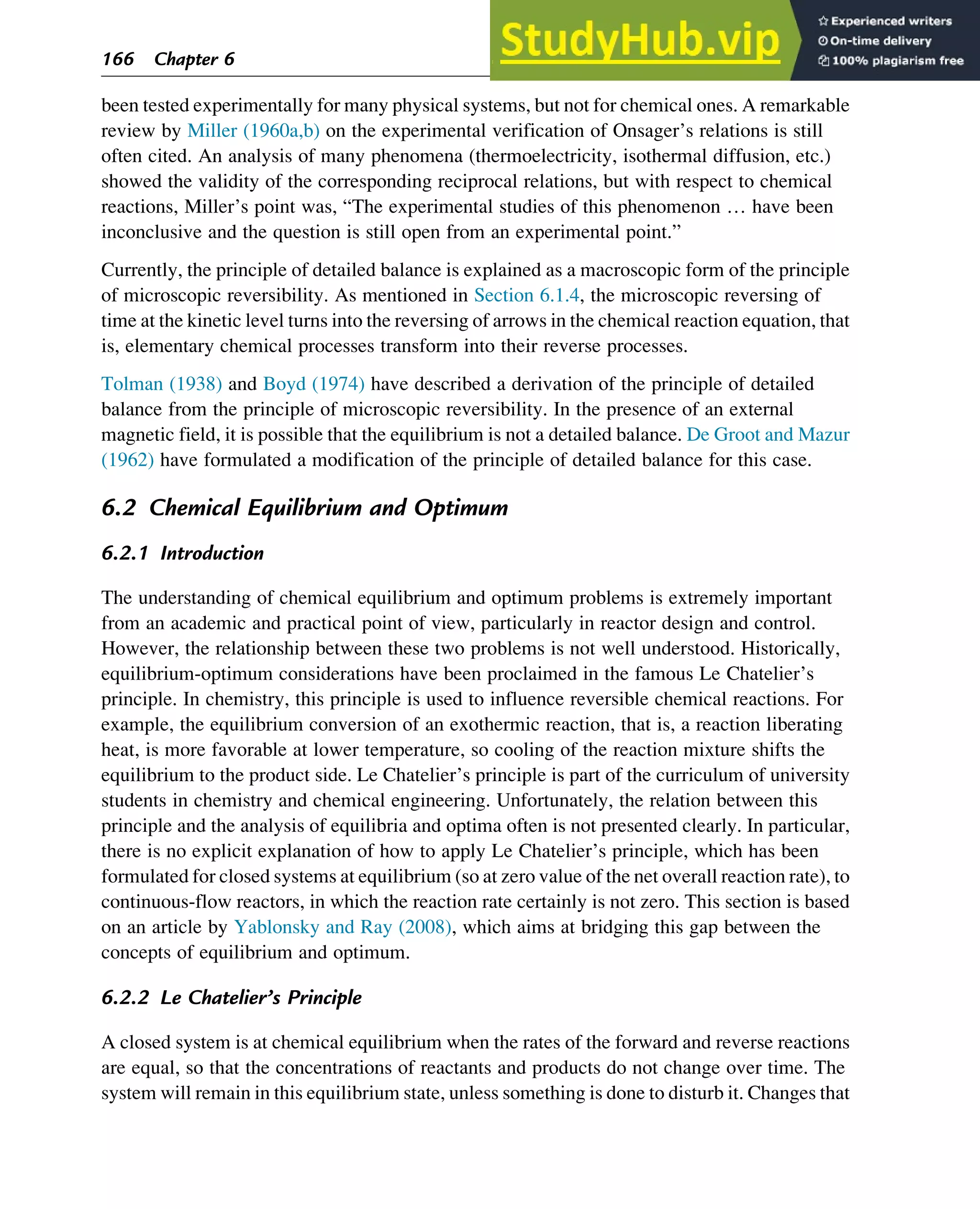 been tested experimentally for many physical systems, but not for chemical ones. A remarkable
review by Miller (1960a,b) on the experimental verification of Onsager’s relations is still
often cited. An analysis of many phenomena (thermoelectricity, isothermal diffusion, etc.)
showed the validity of the corresponding reciprocal relations, but with respect to chemical
reactions, Miller’s point was, “The experimental studies of this phenomenon … have been
inconclusive and the question is still open from an experimental point.”
Currently, the principle of detailed balance is explained as a macroscopic form of the principle
of microscopic reversibility. As mentioned in Section 6.1.4, the microscopic reversing of
time at the kinetic level turns into the reversing of arrows in the chemical reaction equation, that
is, elementary chemical processes transform into their reverse processes.
Tolman (1938) and Boyd (1974) have described a derivation of the principle of detailed
balance from the principle of microscopic reversibility. In the presence of an external
magnetic field, it is possible that the equilibrium is not a detailed balance. De Groot and Mazur
(1962) have formulated a modification of the principle of detailed balance for this case.
6.2 Chemical Equilibrium and Optimum
6.2.1 Introduction
The understanding of chemical equilibrium and optimum problems is extremely important
from an academic and practical point of view, particularly in reactor design and control.
However, the relationship between these two problems is not well understood. Historically,
equilibrium-optimum considerations have been proclaimed in the famous Le Chatelier’s
principle. In chemistry, this principle is used to influence reversible chemical reactions. For
example, the equilibrium conversion of an exothermic reaction, that is, a reaction liberating
heat, is more favorable at lower temperature, so cooling of the reaction mixture shifts the
equilibrium to the product side. Le Chatelier’s principle is part of the curriculum of university
students in chemistry and chemical engineering. Unfortunately, the relation between this
principle and the analysis of equilibria and optima often is not presented clearly. In particular,
there is no explicit explanation of how to apply Le Chatelier’s principle, which has been
formulated for closed systems at equilibrium (so at zero value of the net overall reaction rate), to
continuous-flow reactors, in which the reaction rate certainly is not zero. This section is based
on an article by Yablonsky and Ray (2008), which aims at bridging this gap between the
concepts of equilibrium and optimum.
6.2.2 Le Chatelier’s Principle
A closed system is at chemical equilibrium when the rates of the forward and reverse reactions
are equal, so that the concentrations of reactants and products do not change over time. The
system will remain in this equilibrium state, unless something is done to disturb it. Changes that
166 Chapter 6
 