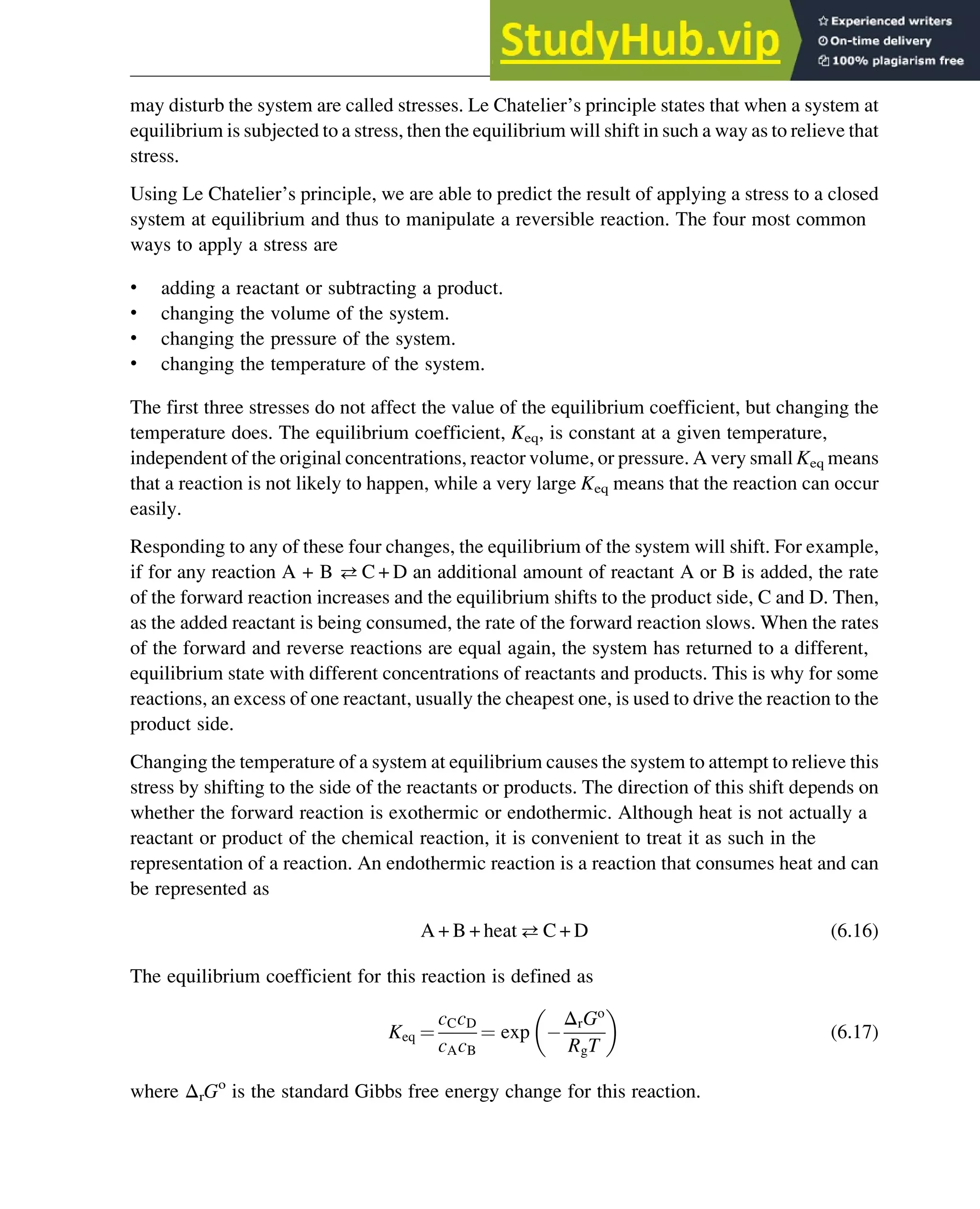 may disturb the system are called stresses. Le Chatelier’s principle states that when a system at
equilibrium is subjected to a stress, then the equilibrium will shift in such a way as to relieve that
stress.
Using Le Chatelier’s principle, we are able to predict the result of applying a stress to a closed
system at equilibrium and thus to manipulate a reversible reaction. The four most common
ways to apply a stress are
• adding a reactant or subtracting a product.
• changing the volume of the system.
• changing the pressure of the system.
• changing the temperature of the system.
The first three stresses do not affect the value of the equilibrium coefficient, but changing the
temperature does. The equilibrium coefficient, Keq, is constant at a given temperature,
independent of the original concentrations, reactor volume, or pressure. A very small Keq means
that a reaction is not likely to happen, while a very large Keq means that the reaction can occur
easily.
Responding to any of these four changes, the equilibrium of the system will shift. For example,
if for any reaction A + B C + D an additional amount of reactant A or B is added, the rate
of the forward reaction increases and the equilibrium shifts to the product side, C and D. Then,
as the added reactant is being consumed, the rate of the forward reaction slows. When the rates
of the forward and reverse reactions are equal again, the system has returned to a different,
equilibrium state with different concentrations of reactants and products. This is why for some
reactions, an excess of one reactant, usually the cheapest one, is used to drive the reaction to the
product side.
Changing the temperature of a system at equilibrium causes the system to attempt to relieve this
stress by shifting to the side of the reactants or products. The direction of this shift depends on
whether the forward reaction is exothermic or endothermic. Although heat is not actually a
reactant or product of the chemical reaction, it is convenient to treat it as such in the
representation of a reaction. An endothermic reaction is a reaction that consumes heat and can
be represented as
A + B + heat C + D (6.16)
The equilibrium coefficient for this reaction is defined as
Keq ¼
cCcD
cAcB
¼ exp
ΔrGo
RgT
 
(6.17)
where ΔrGo
is the standard Gibbs free energy change for this reaction.
Thermodynamics 167
 