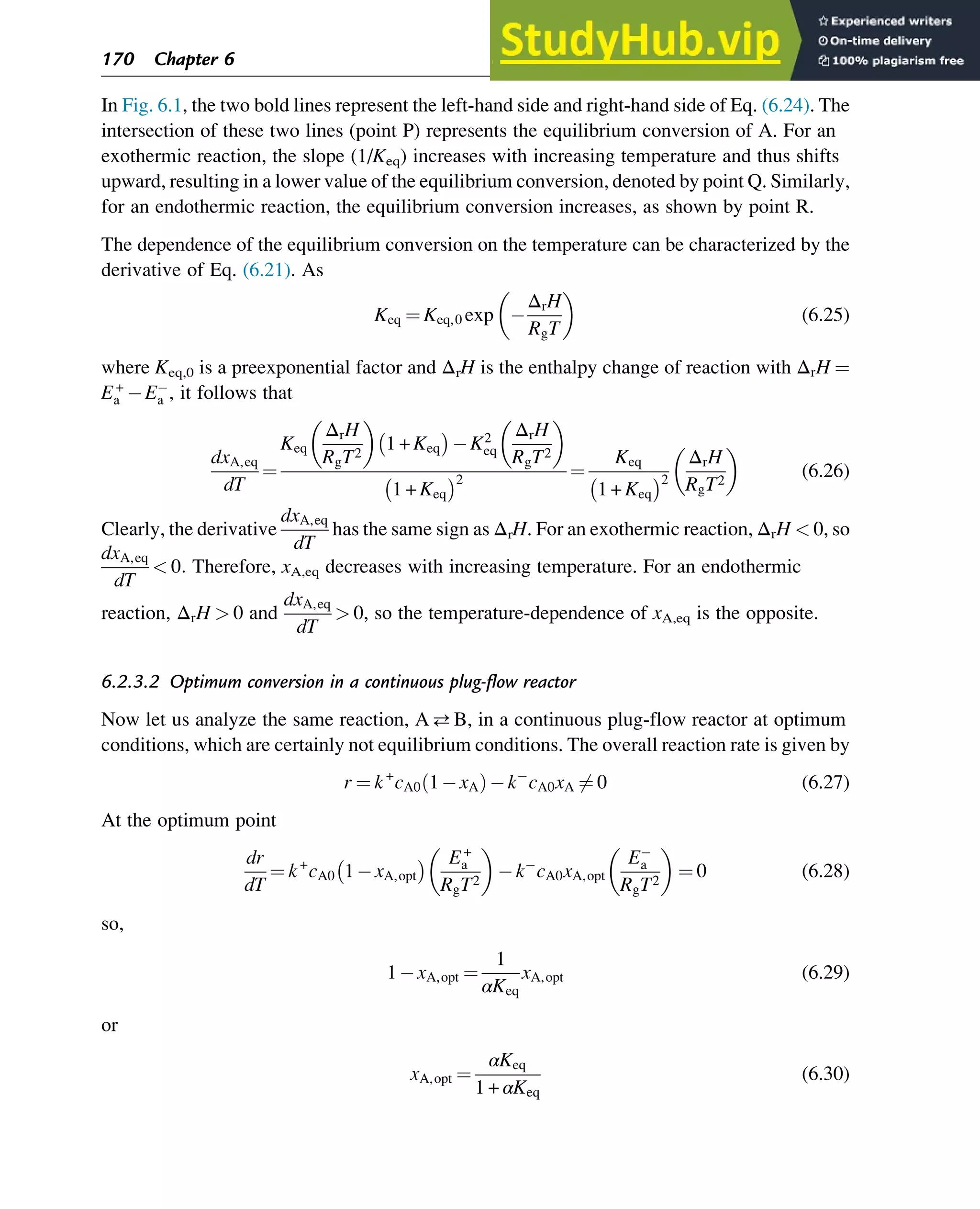 In Fig. 6.1, the two bold lines represent the left-hand side and right-hand side of Eq. (6.24). The
intersection of these two lines (point P) represents the equilibrium conversion of A. For an
exothermic reaction, the slope (1/Keq) increases with increasing temperature and thus shifts
upward, resulting in a lower value of the equilibrium conversion, denoted by point Q. Similarly,
for an endothermic reaction, the equilibrium conversion increases, as shown by point R.
The dependence of the equilibrium conversion on the temperature can be characterized by the
derivative of Eq. (6.21). As
Keq ¼ Keq,0 exp
ΔrH
RgT
 
(6.25)
where Keq,0 is a preexponential factor and ΔrH is the enthalpy change of reaction with ΔrH ¼
E+
a Ea , it follows that
dxA,eq
dT
¼
Keq
ΔrH
RgT2
 
1 + Keq
 
K2
eq
ΔrH
RgT2
 
1 + Keq
 2
¼
Keq
1 + Keq
 2
ΔrH
RgT2
 
(6.26)
Clearly, the derivative
dxA,eq
dT
has the same sign as ΔrH. For an exothermic reaction, ΔrH  0, so
dxA,eq
dT
 0: Therefore, xA,eq decreases with increasing temperature. For an endothermic
reaction, ΔrH  0 and
dxA,eq
dT
 0, so the temperature-dependence of xA,eq is the opposite.
6.2.3.2 Optimum conversion in a continuous plug-flow reactor
Now let us analyze the same reaction, AB, in a continuous plug-flow reactor at optimum
conditions, which are certainly not equilibrium conditions. The overall reaction rate is given by
r ¼ k+
cA0 1 xA
ð Þ k cA0xA 6¼ 0 (6.27)
At the optimum point
dr
dT
¼ k+
cA0 1 xA,opt
  E+
a
RgT2
 
k cA0xA,opt
Ea
RgT2
 
¼ 0 (6.28)
so,
1 xA,opt ¼
1
αKeq
xA,opt (6.29)
or
xA,opt ¼
αKeq
1 + αKeq
(6.30)
170 Chapter 6
 