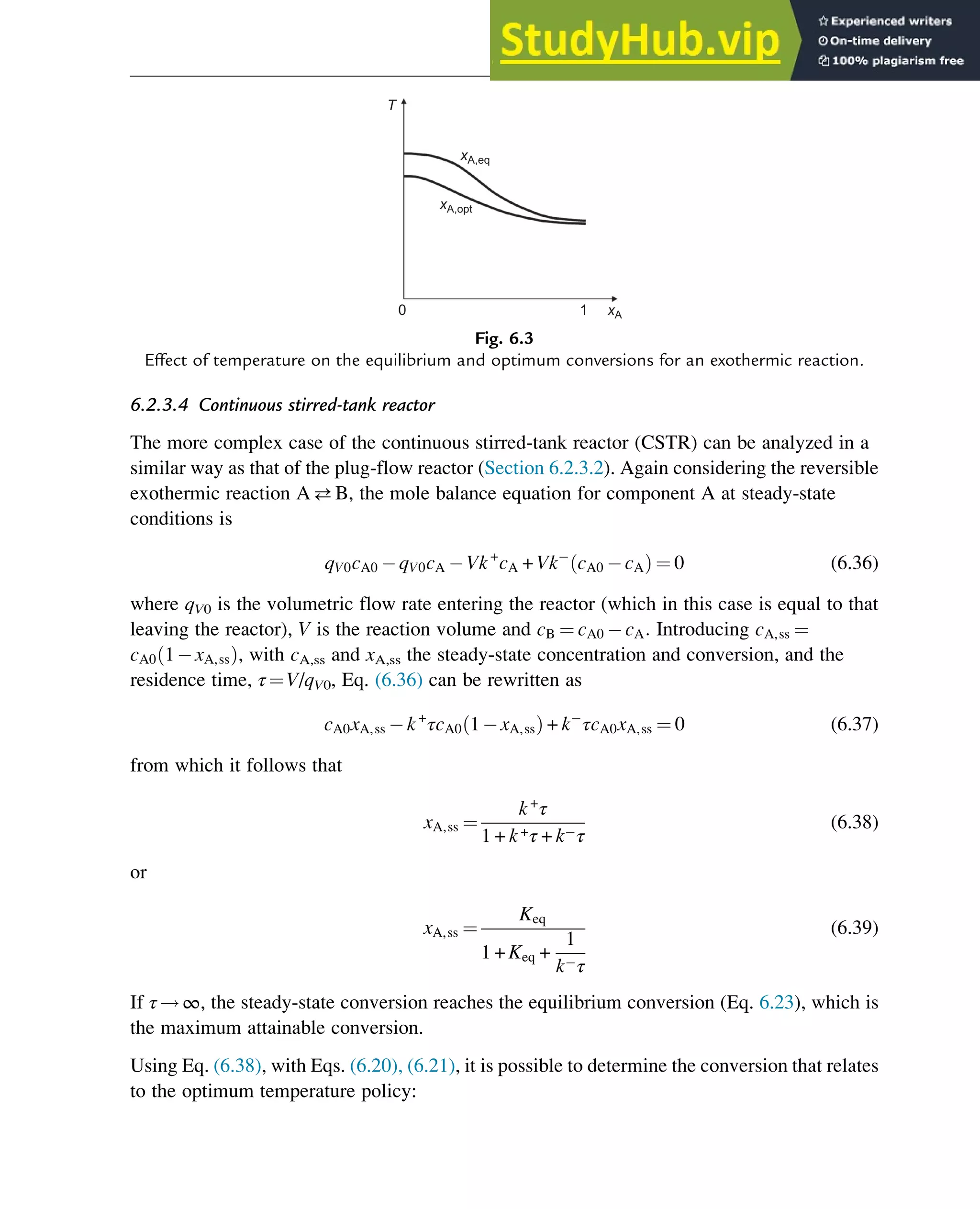6.2.3.4 Continuous stirred-tank reactor
The more complex case of the continuous stirred-tank reactor (CSTR) can be analyzed in a
similar way as that of the plug-flow reactor (Section 6.2.3.2). Again considering the reversible
exothermic reaction AB, the mole balance equation for component A at steady-state
conditions is
qV0cA0 qV0cA Vk+
cA + Vk cA0 cA
ð Þ ¼ 0 (6.36)
where qV0 is the volumetric flow rate entering the reactor (which in this case is equal to that
leaving the reactor), V is the reaction volume and cB ¼ cA0 cA: Introducing cA,ss ¼
cA0 1 xA,ss
ð Þ, with cA,ss and xA,ss the steady-state concentration and conversion, and the
residence time, τ¼V/qV0, Eq. (6.36) can be rewritten as
cA0xA,ss k+
τcA0 1 xA,ss
ð Þ + k τcA0xA,ss ¼ 0 (6.37)
from which it follows that
xA,ss ¼
k+
τ
1 + k+τ + k τ
(6.38)
or
xA,ss ¼
Keq
1 + Keq +
1
k τ
(6.39)
If τ!∞, the steady-state conversion reaches the equilibrium conversion (Eq. 6.23), which is
the maximum attainable conversion.
Using Eq. (6.38), with Eqs. (6.20), (6.21), it is possible to determine the conversion that relates
to the optimum temperature policy:
xA,eq
xA,opt
T
0 1 xA
Fig. 6.3
Effect of temperature on the equilibrium and optimum conversions for an exothermic reaction.
Thermodynamics 173
 