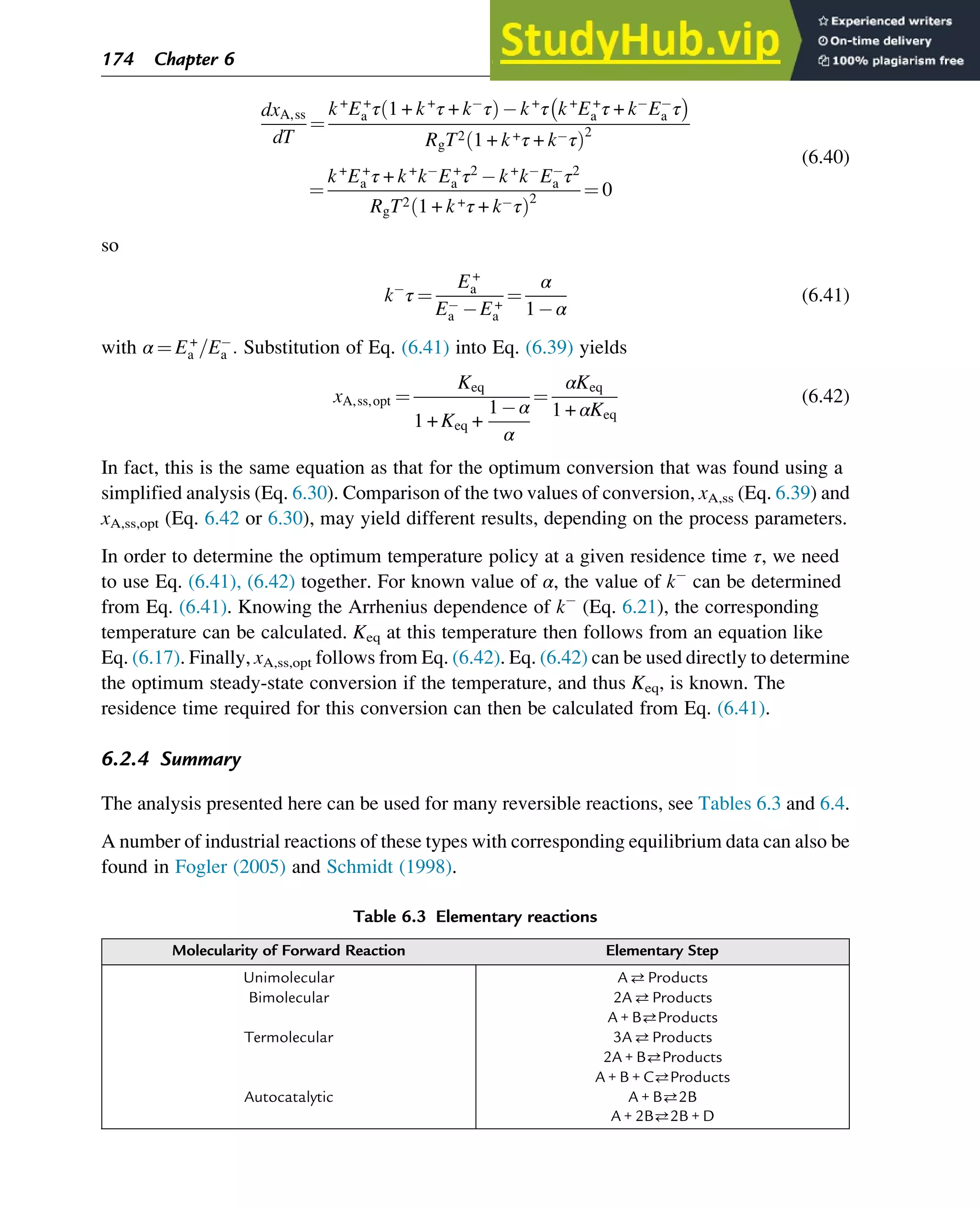 dxA,ss
dT
¼
k+
E+
a τ 1 + k+
τ + k τ
ð Þ k+
τ k+
E+
a τ + k Ea τ
 
RgT2 1 + k+τ + k τ
ð Þ2
¼
k+
E+
a τ + k+
k E+
a τ2
k+
k Ea τ2
RgT2 1 + k+τ + k τ
ð Þ2
¼ 0
(6.40)
so
k τ ¼
E+
a
Ea E+
a
¼
α
1 α
(6.41)
with α ¼ E+
a =Ea : Substitution of Eq. (6.41) into Eq. (6.39) yields
xA,ss,opt ¼
Keq
1 + Keq +
1 α
α
¼
αKeq
1 + αKeq
(6.42)
In fact, this is the same equation as that for the optimum conversion that was found using a
simplified analysis (Eq. 6.30). Comparison of the two values of conversion, xA,ss (Eq. 6.39) and
xA,ss,opt (Eq. 6.42 or 6.30), may yield different results, depending on the process parameters.
In order to determine the optimum temperature policy at a given residence time τ, we need
to use Eq. (6.41), (6.42) together. For known value of α, the value of k can be determined
from Eq. (6.41). Knowing the Arrhenius dependence of k (Eq. 6.21), the corresponding
temperature can be calculated. Keq at this temperature then follows from an equation like
Eq. (6.17). Finally, xA,ss,opt follows from Eq. (6.42). Eq. (6.42) can be used directly to determine
the optimum steady-state conversion if the temperature, and thus Keq, is known. The
residence time required for this conversion can then be calculated from Eq. (6.41).
6.2.4 Summary
The analysis presented here can be used for many reversible reactions, see Tables 6.3 and 6.4.
A number of industrial reactions of these types with corresponding equilibrium data can also be
found in Fogler (2005) and Schmidt (1998).
Table 6.3 Elementary reactions
Molecularity of Forward Reaction Elementary Step
Unimolecular AProducts
Bimolecular 2AProducts
A + BProducts
Termolecular 3AProducts
2A + BProducts
A + B + CProducts
Autocatalytic A + B2B
A + 2B2B + D
174 Chapter 6
 
