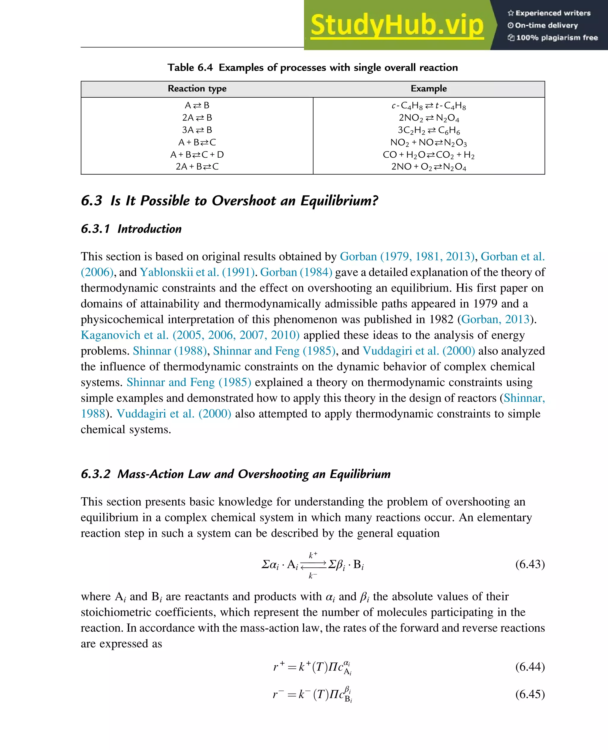 6.3 Is It Possible to Overshoot an Equilibrium?
6.3.1 Introduction
This section is based on original results obtained by Gorban (1979, 1981, 2013), Gorban et al.
(2006), and Yablonskii et al. (1991). Gorban (1984) gave a detailed explanation of the theory of
thermodynamic constraints and the effect on overshooting an equilibrium. His first paper on
domains of attainability and thermodynamically admissible paths appeared in 1979 and a
physicochemical interpretation of this phenomenon was published in 1982 (Gorban, 2013).
Kaganovich et al. (2005, 2006, 2007, 2010) applied these ideas to the analysis of energy
problems. Shinnar (1988), Shinnar and Feng (1985), and Vuddagiri et al. (2000) also analyzed
the influence of thermodynamic constraints on the dynamic behavior of complex chemical
systems. Shinnar and Feng (1985) explained a theory on thermodynamic constraints using
simple examples and demonstrated how to apply this theory in the design of reactors (Shinnar,
1988). Vuddagiri et al. (2000) also attempted to apply thermodynamic constraints to simple
chemical systems.
6.3.2 Mass-Action Law and Overshooting an Equilibrium
This section presents basic knowledge for understanding the problem of overshooting an
equilibrium in a complex chemical system in which many reactions occur. An elementary
reaction step in such a system can be described by the general equation
Σαi  Ai 
!


k+
k
Σβi  Bi (6.43)
where Ai and Bi are reactants and products with αi and βi the absolute values of their
stoichiometric coefficients, which represent the number of molecules participating in the
reaction. In accordance with the mass-action law, the rates of the forward and reverse reactions
are expressed as
r+
¼ k+
T
ð ÞΠcαi
Ai
(6.44)
r ¼ k T
ð ÞΠc
βi
Bi
(6.45)
Table 6.4 Examples of processes with single overall reaction
Reaction type Example
AB c-C4H8 t-C4H8
2AB 2NO2 N2O4
3AB 3C2H2 C6H6
A + BC NO2 + NON2O3
A + BC + D CO + H2OCO2 + H2
2A + BC 2NO + O2N2O4
Thermodynamics 175
 