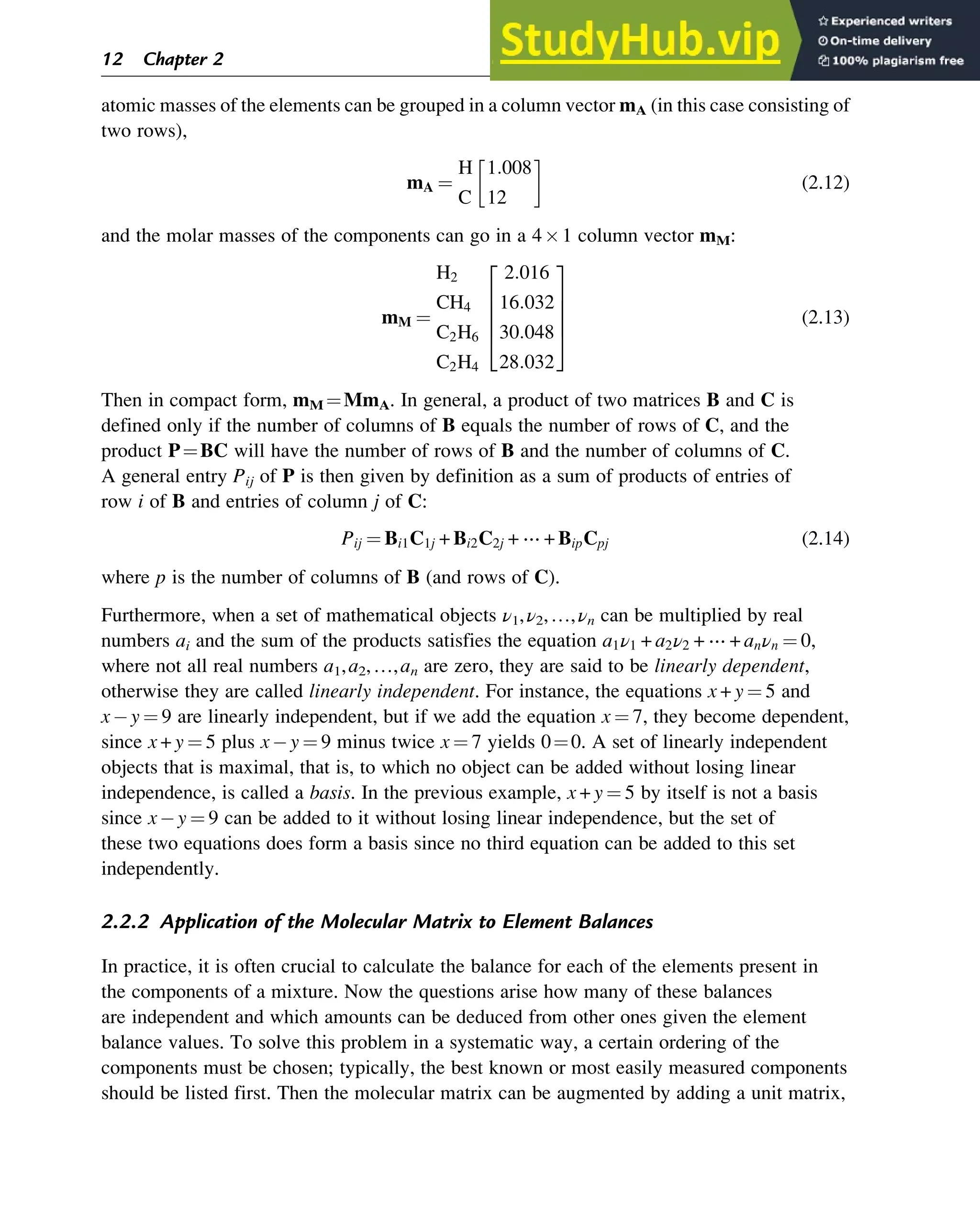 atomic masses of the elements can be grouped in a column vector mA (in this case consisting of
two rows),
mA ¼
H
C
1:008
12
 
(2.12)
and the molar masses of the components can go in a 41 column vector mM:
mM ¼
H2
CH4
C2H6
C2H4
2:016
16:032
30:048
28:032
2
6
6
6
4
3
7
7
7
5
(2.13)
Then in compact form, mM ¼MmA. In general, a product of two matrices B and C is
defined only if the number of columns of B equals the number of rows of C, and the
product P¼BC will have the number of rows of B and the number of columns of C.
A general entry Pij of P is then given by definition as a sum of products of entries of
row i of B and entries of column j of C:
Pij ¼ Bi1C1j + Bi2C2j + ⋯ + BipCpj (2.14)
where p is the number of columns of B (and rows of C).
Furthermore, when a set of mathematical objects ν1,ν2,…,νn can be multiplied by real
numbers ai and the sum of the products satisfies the equation a1ν1 + a2ν2 + ⋯ + anνn ¼ 0,
where not all real numbers a1,a2,…,an are zero, they are said to be linearly dependent,
otherwise they are called linearly independent. For instance, the equations x + y ¼ 5 and
x y ¼ 9 are linearly independent, but if we add the equation x ¼ 7, they become dependent,
since x + y ¼ 5 plus x y ¼ 9 minus twice x ¼ 7 yields 0¼0. A set of linearly independent
objects that is maximal, that is, to which no object can be added without losing linear
independence, is called a basis. In the previous example, x + y ¼ 5 by itself is not a basis
since x y ¼ 9 can be added to it without losing linear independence, but the set of
these two equations does form a basis since no third equation can be added to this set
independently.
2.2.2 Application of the Molecular Matrix to Element Balances
In practice, it is often crucial to calculate the balance for each of the elements present in
the components of a mixture. Now the questions arise how many of these balances
are independent and which amounts can be deduced from other ones given the element
balance values. To solve this problem in a systematic way, a certain ordering of the
components must be chosen; typically, the best known or most easily measured components
should be listed first. Then the molecular matrix can be augmented by adding a unit matrix,
12 Chapter 2
 