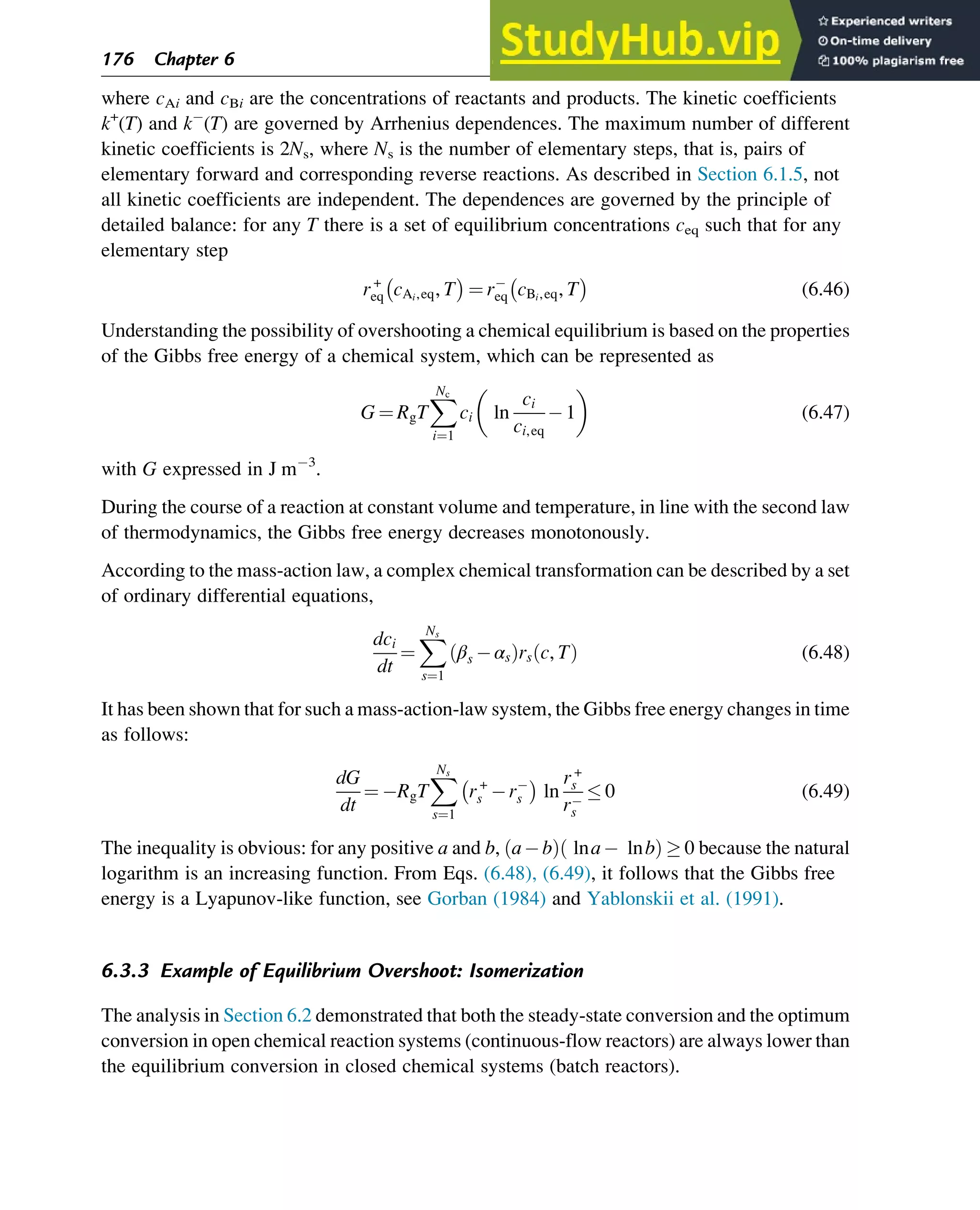 where cAi and cBi are the concentrations of reactants and products. The kinetic coefficients
k+
(T) and k (T) are governed by Arrhenius dependences. The maximum number of different
kinetic coefficients is 2Ns, where Ns is the number of elementary steps, that is, pairs of
elementary forward and corresponding reverse reactions. As described in Section 6.1.5, not
all kinetic coefficients are independent. The dependences are governed by the principle of
detailed balance: for any T there is a set of equilibrium concentrations ceq such that for any
elementary step
r+
eq cAi,eq, T
 
¼ req cBi,eq, T
 
(6.46)
Understanding the possibility of overshooting a chemical equilibrium is based on the properties
of the Gibbs free energy of a chemical system, which can be represented as
G ¼ RgT
X
Nc
i¼1
ci ln
ci
ci,eq
1
 
(6.47)
with G expressed in J m 3
.
During the course of a reaction at constant volume and temperature, in line with the second law
of thermodynamics, the Gibbs free energy decreases monotonously.
According to the mass-action law, a complex chemical transformation can be described by a set
of ordinary differential equations,
dci
dt
¼
X
Ns
s¼1
βs αs
ð Þrs c, T
ð Þ (6.48)
It has been shown that for such a mass-action-law system, the Gibbs free energy changes in time
as follows:
dG
dt
¼ RgT
X
Ns
s¼1
r+
s rs
 
ln
r+
s
rs
 0 (6.49)
The inequality is obvious: for any positive a and b, a b
ð Þ lna lnb
ð Þ  0 because the natural
logarithm is an increasing function. From Eqs. (6.48), (6.49), it follows that the Gibbs free
energy is a Lyapunov-like function, see Gorban (1984) and Yablonskii et al. (1991).
6.3.3 Example of Equilibrium Overshoot: Isomerization
The analysis in Section 6.2 demonstrated that both the steady-state conversion and the optimum
conversion in open chemical reaction systems (continuous-flow reactors) are always lower than
the equilibrium conversion in closed chemical systems (batch reactors).
176 Chapter 6
 