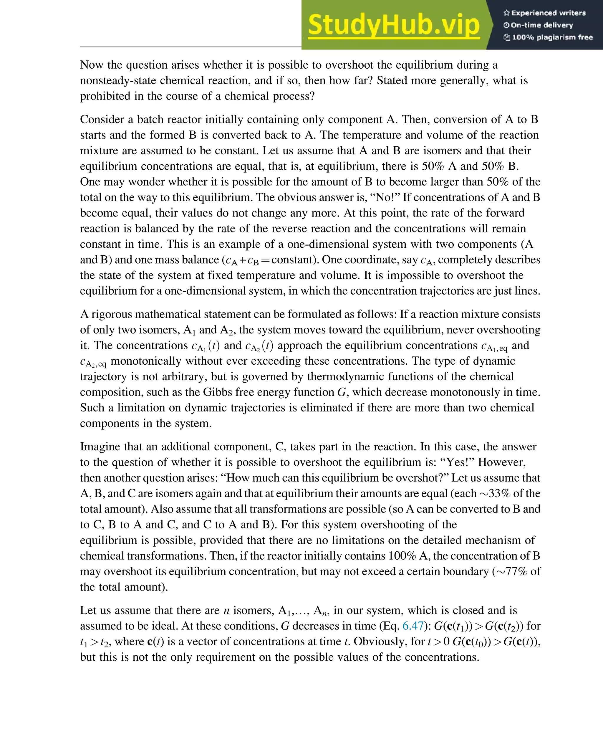Now the question arises whether it is possible to overshoot the equilibrium during a
nonsteady-state chemical reaction, and if so, then how far? Stated more generally, what is
prohibited in the course of a chemical process?
Consider a batch reactor initially containing only component A. Then, conversion of A to B
starts and the formed B is converted back to A. The temperature and volume of the reaction
mixture are assumed to be constant. Let us assume that A and B are isomers and that their
equilibrium concentrations are equal, that is, at equilibrium, there is 50% A and 50% B.
One may wonder whether it is possible for the amount of B to become larger than 50% of the
total on the way to this equilibrium. The obvious answer is, “No!” If concentrations of A and B
become equal, their values do not change any more. At this point, the rate of the forward
reaction is balanced by the rate of the reverse reaction and the concentrations will remain
constant in time. This is an example of a one-dimensional system with two components (A
and B) and one mass balance (cA +cB ¼constant). One coordinate, say cA, completely describes
the state of the system at fixed temperature and volume. It is impossible to overshoot the
equilibrium for a one-dimensional system, in which the concentration trajectories are just lines.
A rigorous mathematical statement can be formulated as follows: If a reaction mixture consists
of only two isomers, A1 and A2, the system moves toward the equilibrium, never overshooting
it. The concentrations cA1
t
ð Þ and cA2
t
ð Þ approach the equilibrium concentrations cA1,eq and
cA2,eq monotonically without ever exceeding these concentrations. The type of dynamic
trajectory is not arbitrary, but is governed by thermodynamic functions of the chemical
composition, such as the Gibbs free energy function G, which decrease monotonously in time.
Such a limitation on dynamic trajectories is eliminated if there are more than two chemical
components in the system.
Imagine that an additional component, C, takes part in the reaction. In this case, the answer
to the question of whether it is possible to overshoot the equilibrium is: “Yes!” However,
then another question arises: “How much can this equilibrium be overshot?” Let us assume that
A, B, and C are isomers again and that at equilibrium their amounts are equal (each 33% of the
total amount). Also assume that all transformations are possible (so A can be converted to B and
to C, B to A and C, and C to A and B). For this system overshooting of the
equilibrium is possible, provided that there are no limitations on the detailed mechanism of
chemical transformations. Then, if the reactor initially contains 100% A, the concentration of B
may overshoot its equilibrium concentration, but may not exceed a certain boundary (77% of
the total amount).
Let us assume that there are n isomers, A1,…, An, in our system, which is closed and is
assumed to be ideal. At these conditions, G decreases in time (Eq. 6.47): G(c(t1))G(c(t2)) for
t1 t2, where c(t) is a vector of concentrations at time t. Obviously, for t0 G(c(t0))G(c(t)),
but this is not the only requirement on the possible values of the concentrations.
Thermodynamics 177
 