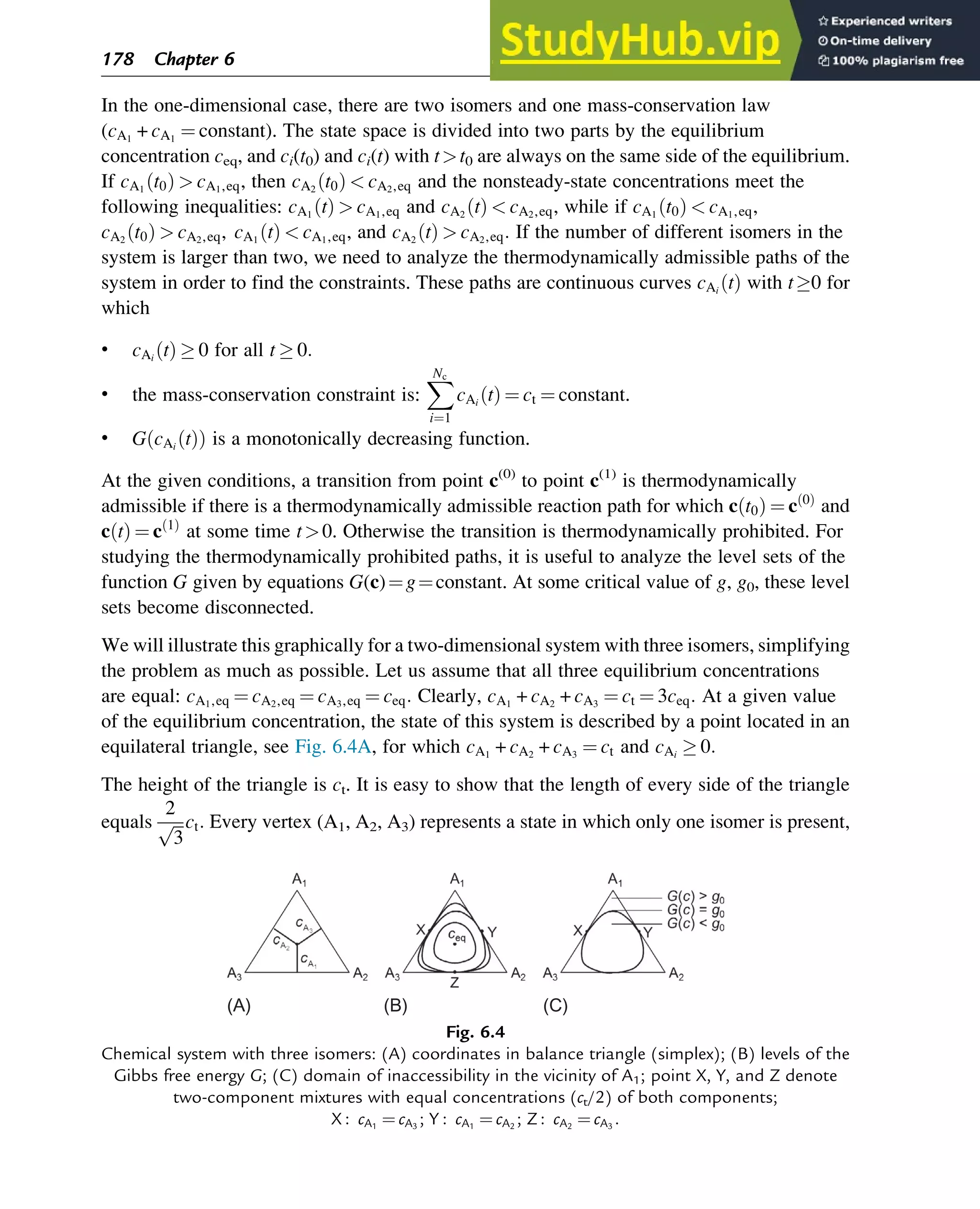 In the one-dimensional case, there are two isomers and one mass-conservation law
(cA1
+ cA1
¼ constant). The state space is divided into two parts by the equilibrium
concentration ceq, and ci(t0) and ci(t) with tt0 are always on the same side of the equilibrium.
If cA1
t0
ð Þ  cA1,eq, then cA2
t0
ð Þ  cA2,eq and the nonsteady-state concentrations meet the
following inequalities: cA1
t
ð Þ  cA1,eq and cA2
t
ð Þ  cA2,eq, while if cA1
t0
ð Þ  cA1,eq,
cA2
t0
ð Þ  cA2,eq, cA1
t
ð Þ  cA1,eq, and cA2
t
ð Þ  cA2,eq: If the number of different isomers in the
system is larger than two, we need to analyze the thermodynamically admissible paths of the
system in order to find the constraints. These paths are continuous curves cAi
t
ð Þ with t0 for
which
• cAi
t
ð Þ  0 for all t  0:
• the mass-conservation constraint is:
X
Nc
i¼1
cAi
t
ð Þ ¼ ct ¼ constant.
• G cAi
t
ð Þ
ð Þ is a monotonically decreasing function.
At the given conditions, a transition from point c(0)
to point c(1)
is thermodynamically
admissible if there is a thermodynamically admissible reaction path for which c t0
ð Þ ¼ c 0
ð Þ
and
c t
ð Þ ¼ c 1
ð Þ
at some time t0. Otherwise the transition is thermodynamically prohibited. For
studying the thermodynamically prohibited paths, it is useful to analyze the level sets of the
function G given by equations G(c)¼g¼constant. At some critical value of g, g0, these level
sets become disconnected.
We will illustrate this graphically for a two-dimensional system with three isomers, simplifying
the problem as much as possible. Let us assume that all three equilibrium concentrations
are equal: cA1,eq ¼ cA2,eq ¼ cA3,eq ¼ ceq: Clearly, cA1
+ cA2
+ cA3
¼ ct ¼ 3ceq: At a given value
of the equilibrium concentration, the state of this system is described by a point located in an
equilateral triangle, see Fig. 6.4A, for which cA1
+ cA2
+ cA3
¼ ct and cAi
 0:
The height of the triangle is ct. It is easy to show that the length of every side of the triangle
equals
2
ﬃﬃﬃ
3
p ct: Every vertex (A1, A2, A3) represents a state in which only one isomer is present,
(A) (B) (C)
Fig. 6.4
Chemical system with three isomers: (A) coordinates in balance triangle (simplex); (B) levels of the
Gibbs free energy G; (C) domain of inaccessibility in the vicinity of A1; point X, Y, and Z denote
two-component mixtures with equal concentrations (ct/2) of both components;
X : cA1
¼ cA3
; Y : cA1
¼ cA2
; Z : cA2
¼ cA3
:
178 Chapter 6
 