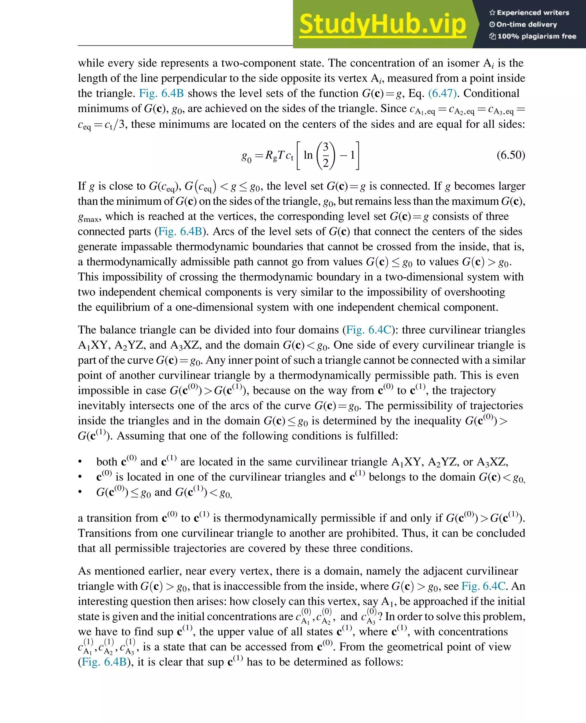 while every side represents a two-component state. The concentration of an isomer Ai is the
length of the line perpendicular to the side opposite its vertex Ai, measured from a point inside
the triangle. Fig. 6.4B shows the level sets of the function G(c)¼g, Eq. (6.47). Conditional
minimums of G(c), g0, are achieved on the sides of the triangle. Since cA1,eq ¼ cA2,eq ¼ cA3,eq ¼
ceq ¼ ct=3, these minimums are located on the centers of the sides and are equal for all sides:
g0
¼ RgTct ln
3
2
 
1 (6.50)
If g is close to G(ceq), G ceq
 
 g  g0, the level set G(c)¼g is connected. If g becomes larger
than the minimum of G(c) on the sides of the triangle, g0, but remains less than the maximum G(c),
gmax, which is reached at the vertices, the corresponding level set G(c)¼g consists of three
connected parts (Fig. 6.4B). Arcs of the level sets of G(c) that connect the centers of the sides
generate impassable thermodynamic boundaries that cannot be crossed from the inside, that is,
a thermodynamically admissible path cannot go from values G c
ð Þ  g0 to values G c
ð Þ  g0:
This impossibility of crossing the thermodynamic boundary in a two-dimensional system with
two independent chemical components is very similar to the impossibility of overshooting
the equilibrium of a one-dimensional system with one independent chemical component.
The balance triangle can be divided into four domains (Fig. 6.4C): three curvilinear triangles
A1XY, A2YZ, and A3XZ, and the domain G(c)g0. One side of every curvilinear triangle is
part of the curve G(c)¼g0. Any inner point of such a triangle cannot be connected with a similar
point of another curvilinear triangle by a thermodynamically permissible path. This is even
impossible in case G(c(0)
)G(c(1)
), because on the way from c(0)
to c(1)
, the trajectory
inevitably intersects one of the arcs of the curve G(c)¼g0. The permissibility of trajectories
inside the triangles and in the domain G(c)g0 is determined by the inequality G(c(0)
)
G(c(1)
). Assuming that one of the following conditions is fulfilled:
• both c(0)
and c(1)
are located in the same curvilinear triangle A1XY, A2YZ, or A3XZ,
• c(0)
is located in one of the curvilinear triangles and c(1)
belongs to the domain G(c)g0,
• G(c(0)
)g0 and G(c(1)
)g0,
a transition from c(0)
to c(1)
is thermodynamically permissible if and only if G(c(0)
)G(c(1)
).
Transitions from one curvilinear triangle to another are prohibited. Thus, it can be concluded
that all permissible trajectories are covered by these three conditions.
As mentioned earlier, near every vertex, there is a domain, namely the adjacent curvilinear
triangle with G c
ð Þ  g0, that is inaccessible from the inside, where G c
ð Þ  g0, see Fig. 6.4C. An
interesting question then arises: how closely can this vertex, say A1, be approached if the initial
state is given and the initial concentrations are c
0
ð Þ
A1
,c
0
ð Þ
A2
, and c
0
ð Þ
A3
? In order to solve this problem,
we have to find sup c(1)
, the upper value of all states c(1)
, where c(1)
, with concentrations
c
1
ð Þ
A1
,c
1
ð Þ
A2
, c
1
ð Þ
A3
, is a state that can be accessed from c(0)
. From the geometrical point of view
(Fig. 6.4B), it is clear that sup c(1)
has to be determined as follows:
Thermodynamics 179
 