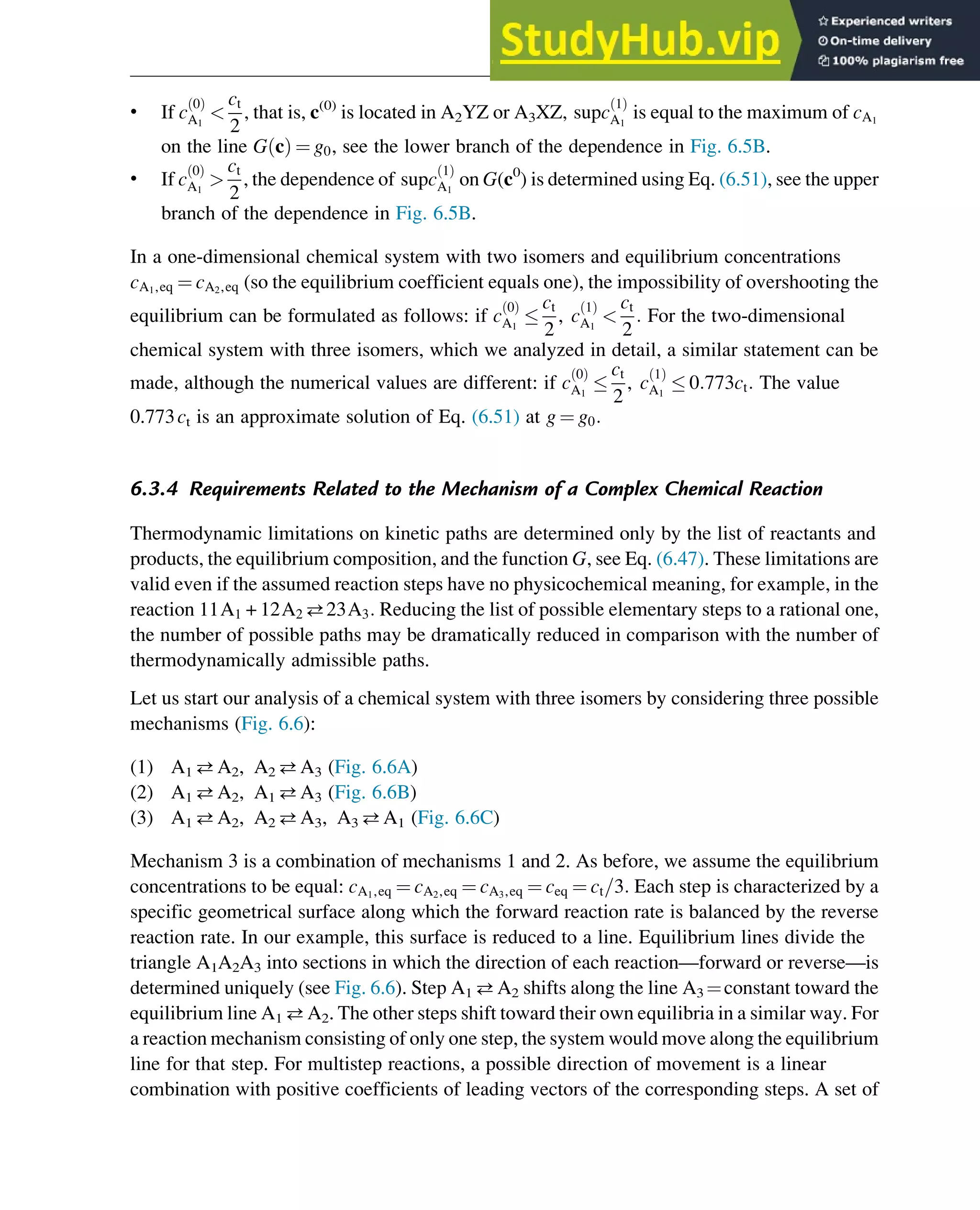 • If c
0
ð Þ
A1

ct
2
, that is, c(0)
is located in A2YZ or A3XZ, supc
1
ð Þ
A1
is equal to the maximum of cA1
on the line G c
ð Þ ¼ g0, see the lower branch of the dependence in Fig. 6.5B.
• If c
0
ð Þ
A1

ct
2
, the dependence of supc
1
ð Þ
A1
on G(c0
) is determined using Eq. (6.51), see the upper
branch of the dependence in Fig. 6.5B.
In a one-dimensional chemical system with two isomers and equilibrium concentrations
cA1,eq ¼ cA2,eq (so the equilibrium coefficient equals one), the impossibility of overshooting the
equilibrium can be formulated as follows: if c
0
ð Þ
A1

ct
2
, c
1
ð Þ
A1

ct
2
: For the two-dimensional
chemical system with three isomers, which we analyzed in detail, a similar statement can be
made, although the numerical values are different: if c
0
ð Þ
A1

ct
2
, c
1
ð Þ
A1
 0:773ct: The value
0.773ct is an approximate solution of Eq. (6.51) at g ¼ g0:
6.3.4 Requirements Related to the Mechanism of a Complex Chemical Reaction
Thermodynamic limitations on kinetic paths are determined only by the list of reactants and
products, the equilibrium composition, and the function G, see Eq. (6.47). These limitations are
valid even if the assumed reaction steps have no physicochemical meaning, for example, in the
reaction 11A1 + 12A2 23A3: Reducing the list of possible elementary steps to a rational one,
the number of possible paths may be dramatically reduced in comparison with the number of
thermodynamically admissible paths.
Let us start our analysis of a chemical system with three isomers by considering three possible
mechanisms (Fig. 6.6):
(1) A1 A2, A2 A3 (Fig. 6.6A)
(2) A1 A2, A1 A3 (Fig. 6.6B)
(3) A1 A2, A2 A3, A3 A1 (Fig. 6.6C)
Mechanism 3 is a combination of mechanisms 1 and 2. As before, we assume the equilibrium
concentrations to be equal: cA1,eq ¼ cA2,eq ¼ cA3,eq ¼ ceq ¼ ct=3: Each step is characterized by a
specific geometrical surface along which the forward reaction rate is balanced by the reverse
reaction rate. In our example, this surface is reduced to a line. Equilibrium lines divide the
triangle A1A2A3 into sections in which the direction of each reaction—forward or reverse—is
determined uniquely (see Fig. 6.6). Step A1 A2 shifts along the line A3 ¼constant toward the
equilibrium line A1 A2. The other steps shift toward their own equilibria in a similar way. For
a reaction mechanism consisting of only one step, the system would move along the equilibrium
line for that step. For multistep reactions, a possible direction of movement is a linear
combination with positive coefficients of leading vectors of the corresponding steps. A set of
Thermodynamics 181
 