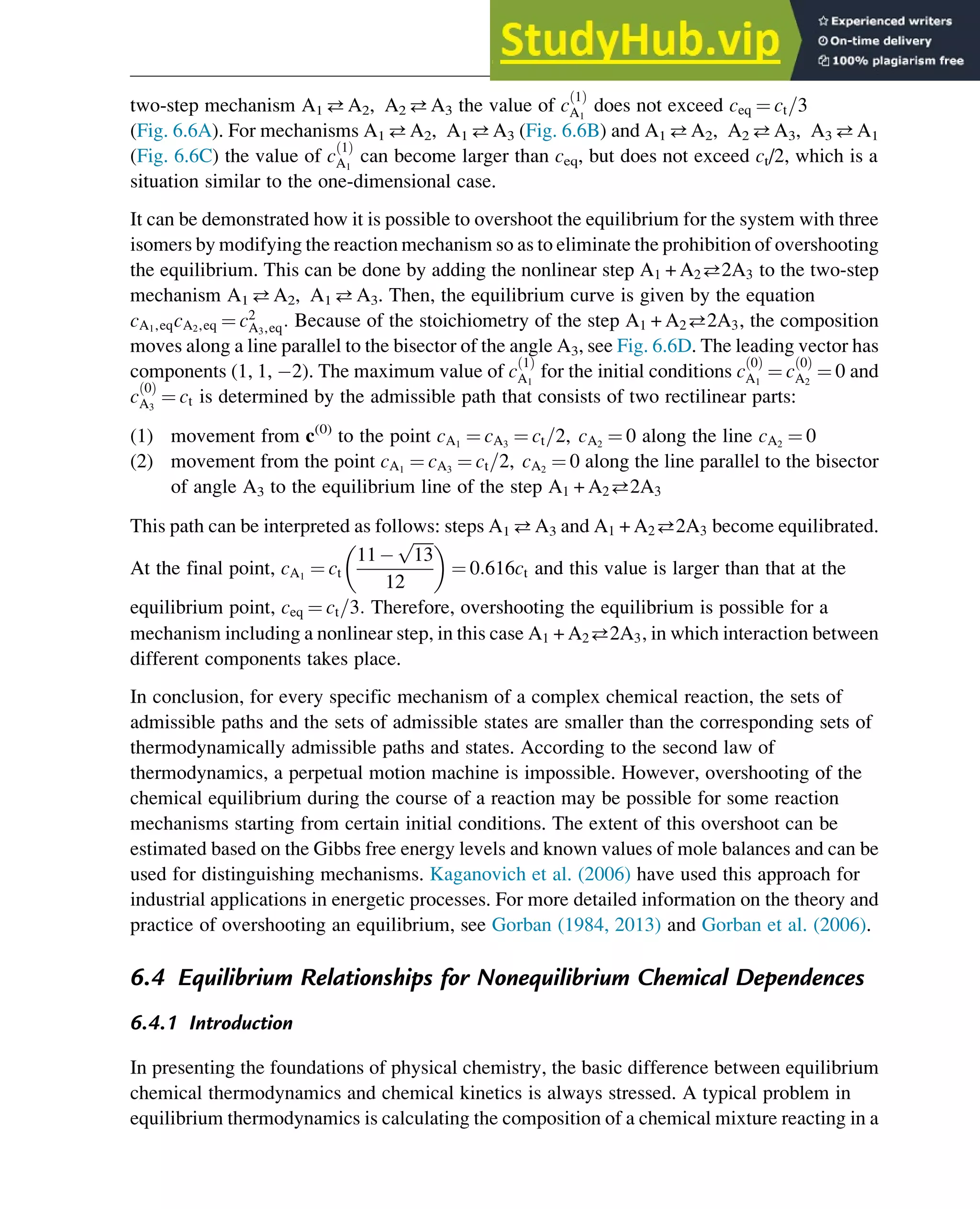 two-step mechanism A1 A2, A2 A3 the value of c
1
ð Þ
A1
does not exceed ceq ¼ ct=3
(Fig. 6.6A). For mechanisms A1 A2, A1 A3 (Fig. 6.6B) and A1 A2, A2 A3, A3 A1
(Fig. 6.6C) the value of c
1
ð Þ
A1
can become larger than ceq, but does not exceed ct/2, which is a
situation similar to the one-dimensional case.
It can be demonstrated how it is possible to overshoot the equilibrium for the system with three
isomers by modifying the reaction mechanism so as to eliminate the prohibition of overshooting
the equilibrium. This can be done by adding the nonlinear step A1 + A22A3 to the two-step
mechanism A1 A2, A1 A3. Then, the equilibrium curve is given by the equation
cA1,eqcA2,eq ¼ c2
A3,eq: Because of the stoichiometry of the step A1 + A22A3, the composition
moves along a line parallel to the bisector of the angle A3, see Fig. 6.6D. The leading vector has
components (1, 1, 2). The maximum value of c
1
ð Þ
A1
for the initial conditions c
0
ð Þ
A1
¼ c
0
ð Þ
A2
¼ 0 and
c
0
ð Þ
A3
¼ ct is determined by the admissible path that consists of two rectilinear parts:
(1) movement from c(0)
to the point cA1
¼ cA3
¼ ct=2, cA2
¼ 0 along the line cA2
¼ 0
(2) movement from the point cA1
¼ cA3
¼ ct=2, cA2
¼ 0 along the line parallel to the bisector
of angle A3 to the equilibrium line of the step A1 + A22A3
This path can be interpreted as follows: steps A1 A3 and A1 + A22A3 become equilibrated.
At the final point, cA1
¼ ct
11
ﬃﬃﬃﬃﬃ
13
p
12
 
¼ 0:616ct and this value is larger than that at the
equilibrium point, ceq ¼ ct=3: Therefore, overshooting the equilibrium is possible for a
mechanism including a nonlinear step, in this case A1 + A22A3, in which interaction between
different components takes place.
In conclusion, for every specific mechanism of a complex chemical reaction, the sets of
admissible paths and the sets of admissible states are smaller than the corresponding sets of
thermodynamically admissible paths and states. According to the second law of
thermodynamics, a perpetual motion machine is impossible. However, overshooting of the
chemical equilibrium during the course of a reaction may be possible for some reaction
mechanisms starting from certain initial conditions. The extent of this overshoot can be
estimated based on the Gibbs free energy levels and known values of mole balances and can be
used for distinguishing mechanisms. Kaganovich et al. (2006) have used this approach for
industrial applications in energetic processes. For more detailed information on the theory and
practice of overshooting an equilibrium, see Gorban (1984, 2013) and Gorban et al. (2006).
6.4 Equilibrium Relationships for Nonequilibrium Chemical Dependences
6.4.1 Introduction
In presenting the foundations of physical chemistry, the basic difference between equilibrium
chemical thermodynamics and chemical kinetics is always stressed. A typical problem in
equilibrium thermodynamics is calculating the composition of a chemical mixture reacting in a
Thermodynamics 183
 