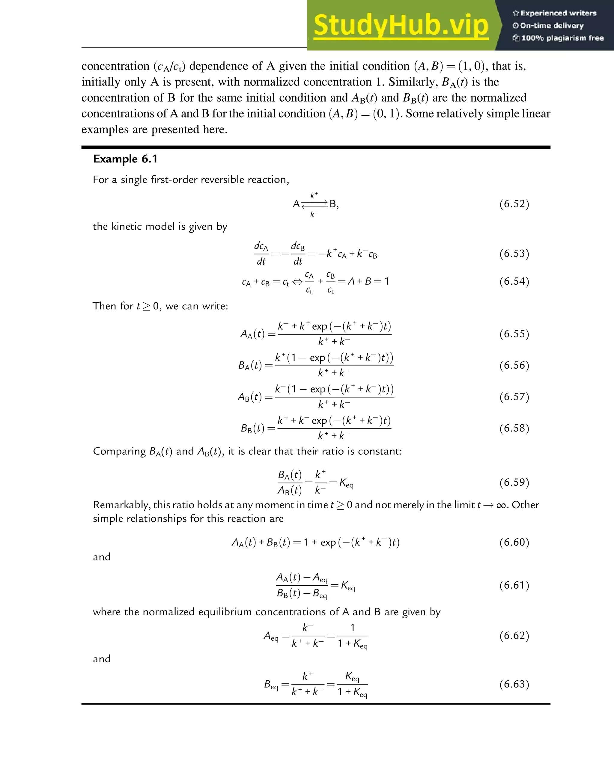 concentration (cA/ct) dependence of A given the initial condition A, B
ð Þ ¼ 1, 0
ð Þ, that is,
initially only A is present, with normalized concentration 1. Similarly, BA(t) is the
concentration of B for the same initial condition and AB(t) and BB(t) are the normalized
concentrations of A and B for the initial condition A, B
ð Þ ¼ 0, 1
ð Þ: Some relatively simple linear
examples are presented here.
Example 6.1
For a single first-order reversible reaction,
A
!


k+
k
B, (6.52)
the kinetic model is given by
dcA
dt
¼
dcB
dt
¼ k+
cA + k cB (6.53)
cA + cB ¼ ct ,
cA
ct
+
cB
ct
¼ A + B ¼ 1 (6.54)
Then for t  0, we can write:
AA t
ð Þ ¼
k + k+
exp k+
+ k
ð Þt
ð Þ
k+ + k
(6.55)
BA t
ð Þ ¼
k+
1 exp k+
+ k
ð Þt
ð Þ
ð Þ
k+ + k
(6.56)
AB t
ð Þ ¼
k 1 exp k+
+ k
ð Þt
ð Þ
ð Þ
k+ + k
(6.57)
BB t
ð Þ ¼
k+
+ k exp k+
+ k
ð Þt
ð Þ
k+ + k
(6.58)
Comparing BA(t) and AB(t), it is clear that their ratio is constant:
BA t
ð Þ
AB t
ð Þ
¼
k+
k
¼ Keq (6.59)
Remarkably, this ratio holds at any moment in time t  0 and not merely in the limit t ! ∞: Other
simple relationships for this reaction are
AA t
ð Þ + BB t
ð Þ ¼ 1 + exp k+
+ k
ð Þt
ð Þ (6.60)
and
AA t
ð Þ Aeq
BB t
ð Þ Beq
¼ Keq (6.61)
where the normalized equilibrium concentrations of A and B are given by
Aeq ¼
k
k+ + k
¼
1
1 + Keq
(6.62)
and
Beq ¼
k+
k+ + k
¼
Keq
1 + Keq
(6.63)
Thermodynamics 185
 