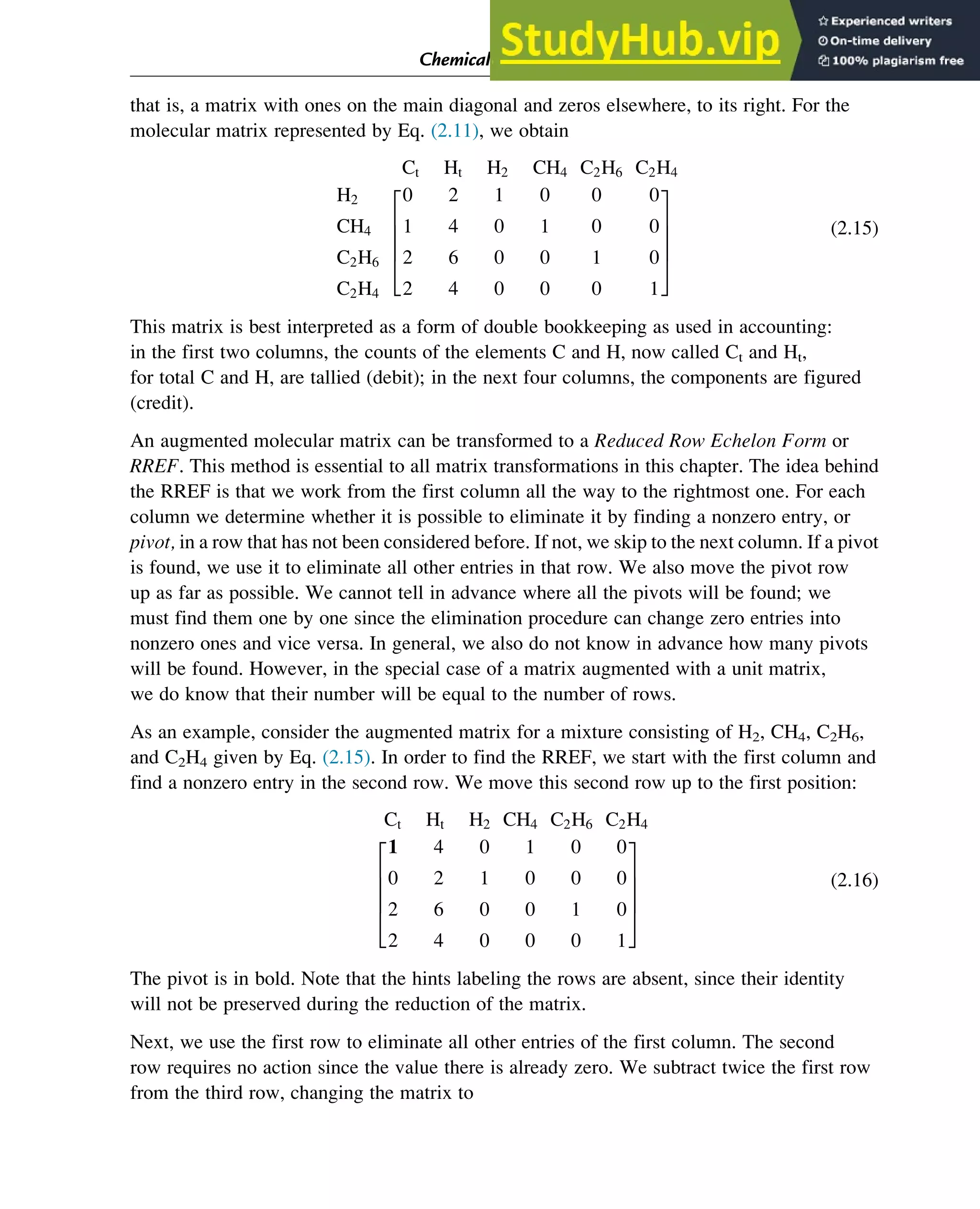 that is, a matrix with ones on the main diagonal and zeros elsewhere, to its right. For the
molecular matrix represented by Eq. (2.11), we obtain
Ct Ht H2 CH4 C2H6 C2H4
H2
CH4
C2H6
C2H4
0 2 1 0 0 0
1 4 0 1 0 0
2 6 0 0 1 0
2 4 0 0 0 1
2
6
6
6
4
3
7
7
7
5
(2.15)
This matrix is best interpreted as a form of double bookkeeping as used in accounting:
in the first two columns, the counts of the elements C and H, now called Ct and Ht,
for total C and H, are tallied (debit); in the next four columns, the components are figured
(credit).
An augmented molecular matrix can be transformed to a Reduced Row Echelon Form or
RREF. This method is essential to all matrix transformations in this chapter. The idea behind
the RREF is that we work from the first column all the way to the rightmost one. For each
column we determine whether it is possible to eliminate it by finding a nonzero entry, or
pivot, in a row that has not been considered before. If not, we skip to the next column. If a pivot
is found, we use it to eliminate all other entries in that row. We also move the pivot row
up as far as possible. We cannot tell in advance where all the pivots will be found; we
must find them one by one since the elimination procedure can change zero entries into
nonzero ones and vice versa. In general, we also do not know in advance how many pivots
will be found. However, in the special case of a matrix augmented with a unit matrix,
we do know that their number will be equal to the number of rows.
As an example, consider the augmented matrix for a mixture consisting of H2, CH4, C2H6,
and C2H4 given by Eq. (2.15). In order to find the RREF, we start with the first column and
find a nonzero entry in the second row. We move this second row up to the first position:
Ct Ht H2 CH4 C2H6 C2H4
1 4 0 1 0 0
0 2 1 0 0 0
2 6 0 0 1 0
2 4 0 0 0 1
2
6
6
6
4
3
7
7
7
5
(2.16)
The pivot is in bold. Note that the hints labeling the rows are absent, since their identity
will not be preserved during the reduction of the matrix.
Next, we use the first row to eliminate all other entries of the first column. The second
row requires no action since the value there is already zero. We subtract twice the first row
from the third row, changing the matrix to
Chemical Composition and Structure: Linear Algebra 13
 