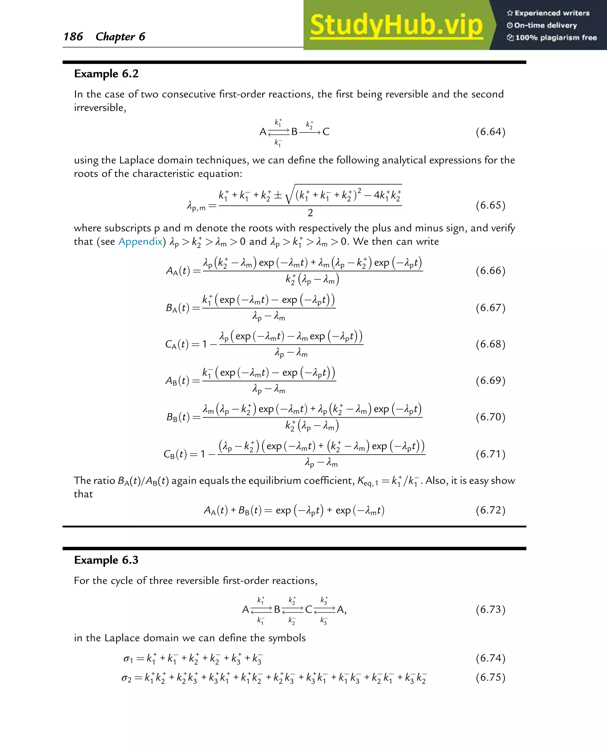 Example 6.2
In the case of two consecutive first-order reactions, the first being reversible and the second
irreversible,
A!

k+
1
k1
B!
k+
2
C (6.64)
using the Laplace domain techniques, we can define the following analytical expressions for the
roots of the characteristic equation:
λp,m ¼
k+
1 + k1 + k+
2 
ﬃﬃﬃﬃﬃﬃﬃﬃﬃﬃﬃﬃﬃﬃﬃﬃﬃﬃﬃﬃﬃﬃﬃﬃﬃﬃﬃﬃﬃﬃﬃﬃﬃﬃﬃﬃﬃﬃﬃﬃﬃﬃﬃﬃﬃﬃ
k+
1 + k1 + k+
2
ð Þ2
4k+
1 k+
2
q
2
(6.65)
where subscripts p and m denote the roots with respectively the plus and minus sign, and verify
that (see Appendix) λp  k+
2  λm  0 and λp  k+
1  λm  0: We then can write
AA t
ð Þ ¼
λp k+
2 λm
 
exp λmt
ð Þ + λm λp k+
2
 
exp λpt
 
k+
2 λp λm
  (6.66)
BA t
ð Þ ¼
k+
1 exp λmt
ð Þ exp λpt
 
 
λp λm
(6.67)
CA t
ð Þ ¼ 1
λp exp λmt
ð Þ λm exp λpt
 
 
λp λm
(6.68)
AB t
ð Þ ¼
k1 exp λmt
ð Þ exp λpt
 
 
λp λm
(6.69)
BB t
ð Þ ¼
λm λp k+
2
 
exp λmt
ð Þ + λp k+
2 λm
 
exp λpt
 
k+
2 λp λm
  (6.70)
CB t
ð Þ ¼ 1
λp k+
2
 
exp λmt
ð Þ + k+
2 λm
 
exp λpt
 
 
λp λm
(6.71)
The ratio BA(t)/AB(t) again equals the equilibrium coefficient, Keq,1 ¼ k+
1 =k1 : Also, it is easy show
that
AA t
ð Þ + BB t
ð Þ ¼ exp λpt
 
+ exp λmt
ð Þ (6.72)
Example 6.3
For the cycle of three reversible first-order reactions,
A!

k+
1
k1
B!

k+
2
k2
C!

k+
3
k3
A, (6.73)
in the Laplace domain we can define the symbols
σ1 ¼ k+
1 + k1 + k+
2 + k2 + k+
3 + k3 (6.74)
σ2 ¼ k+
1 k+
2 + k+
2 k+
3 + k+
3 k+
1 + k+
1 k2 + k+
2 k3 + k+
3 k1 + k1 k3 + k2 k1 + k3 k2 (6.75)
186 Chapter 6
 