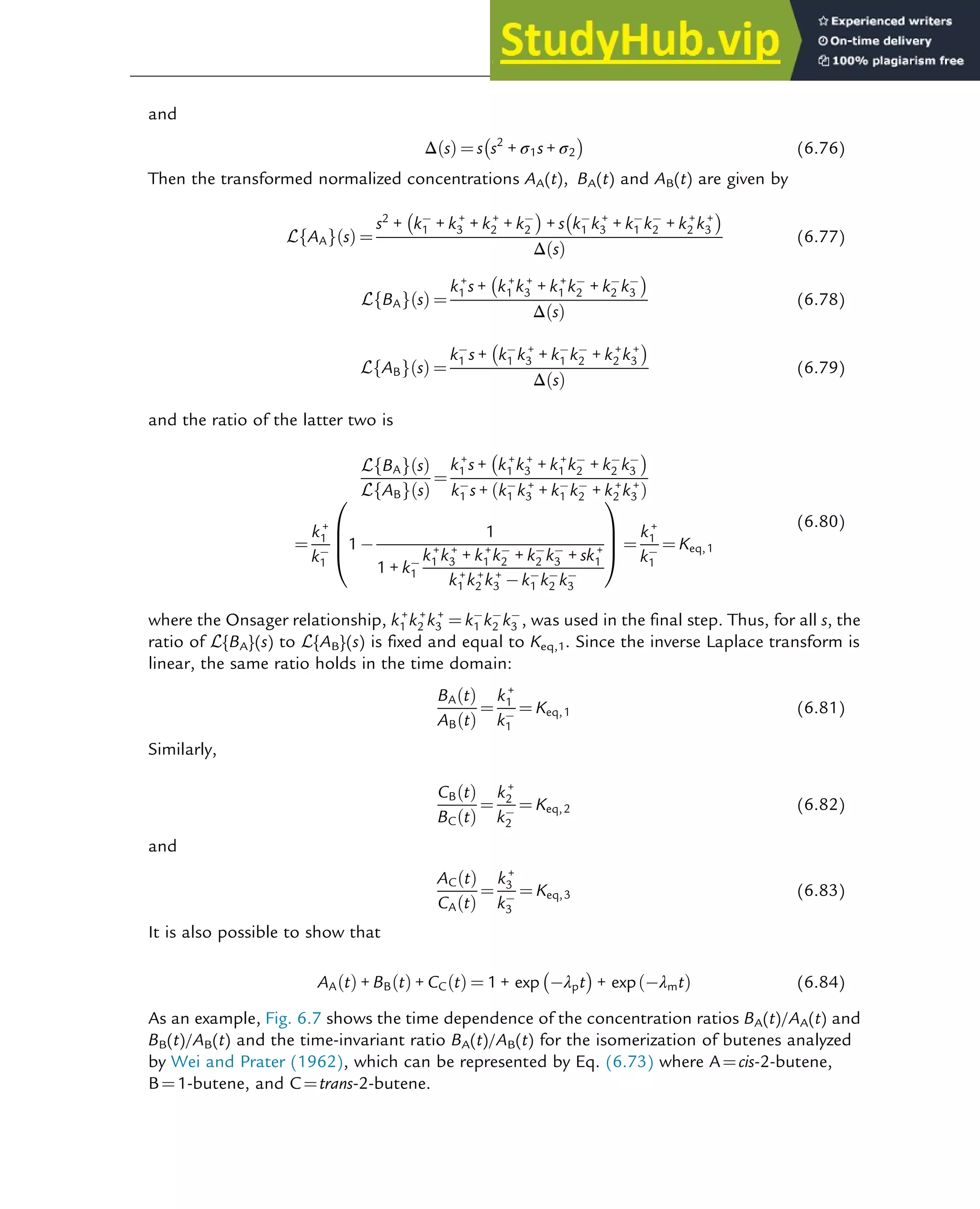 and
Δ s
ð Þ ¼ s s2
+ σ1s + σ2
 
(6.76)
Then the transformed normalized concentrations AA(t), BA(t) and AB(t) are given by
L AA
f g s
ð Þ ¼
s2
+ k1 + k+
3 + k+
2 + k2
 
+ s k1 k+
3 + k1 k2 + k+
2 k+
3
 
Δ s
ð Þ
(6.77)
L BA
f g s
ð Þ ¼
k+
1 s + k+
1 k+
3 + k+
1 k2 + k2 k3
 
Δ s
ð Þ
(6.78)
L AB
f g s
ð Þ ¼
k1 s + k1 k+
3 + k1 k2 + k+
2 k+
3
 
Δ s
ð Þ
(6.79)
and the ratio of the latter two is
L BA
f g s
ð Þ
L AB
f g s
ð Þ
¼
k+
1 s + k+
1 k+
3 + k+
1 k2 + k2 k3
 
k1 s + k1 k+
3 + k1 k2 + k+
2 k+
3
ð Þ
¼
k+
1
k1
1
1
1 + k1
k+
1 k+
3 + k+
1 k2 + k2 k3 + sk+
1
k+
1 k+
2 k+
3 k1 k2 k3
0
B
B
@
1
C
C
A ¼
k+
1
k1
¼ Keq,1
(6.80)
where the Onsager relationship, k+
1 k+
2 k+
3 ¼ k1 k2 k3 , was used in the final step. Thus, for all s, the
ratio of L{BA}(s) to L{AB}(s) is fixed and equal to Keq,1. Since the inverse Laplace transform is
linear, the same ratio holds in the time domain:
BA t
ð Þ
AB t
ð Þ
¼
k+
1
k1
¼ Keq,1 (6.81)
Similarly,
CB t
ð Þ
BC t
ð Þ
¼
k+
2
k2
¼ Keq,2 (6.82)
and
AC t
ð Þ
CA t
ð Þ
¼
k+
3
k3
¼ Keq,3 (6.83)
It is also possible to show that
AA t
ð Þ + BB t
ð Þ + CC t
ð Þ ¼ 1 + exp λpt
 
+ exp λmt
ð Þ (6.84)
As an example, Fig. 6.7 shows the time dependence of the concentration ratios BA(t)/AA(t) and
BB(t)/AB(t) and the time-invariant ratio BA(t)/AB(t) for the isomerization of butenes analyzed
by Wei and Prater (1962), which can be represented by Eq. (6.73) where A¼cis-2-butene,
B¼1-butene, and C¼trans-2-butene.
Thermodynamics 187
 