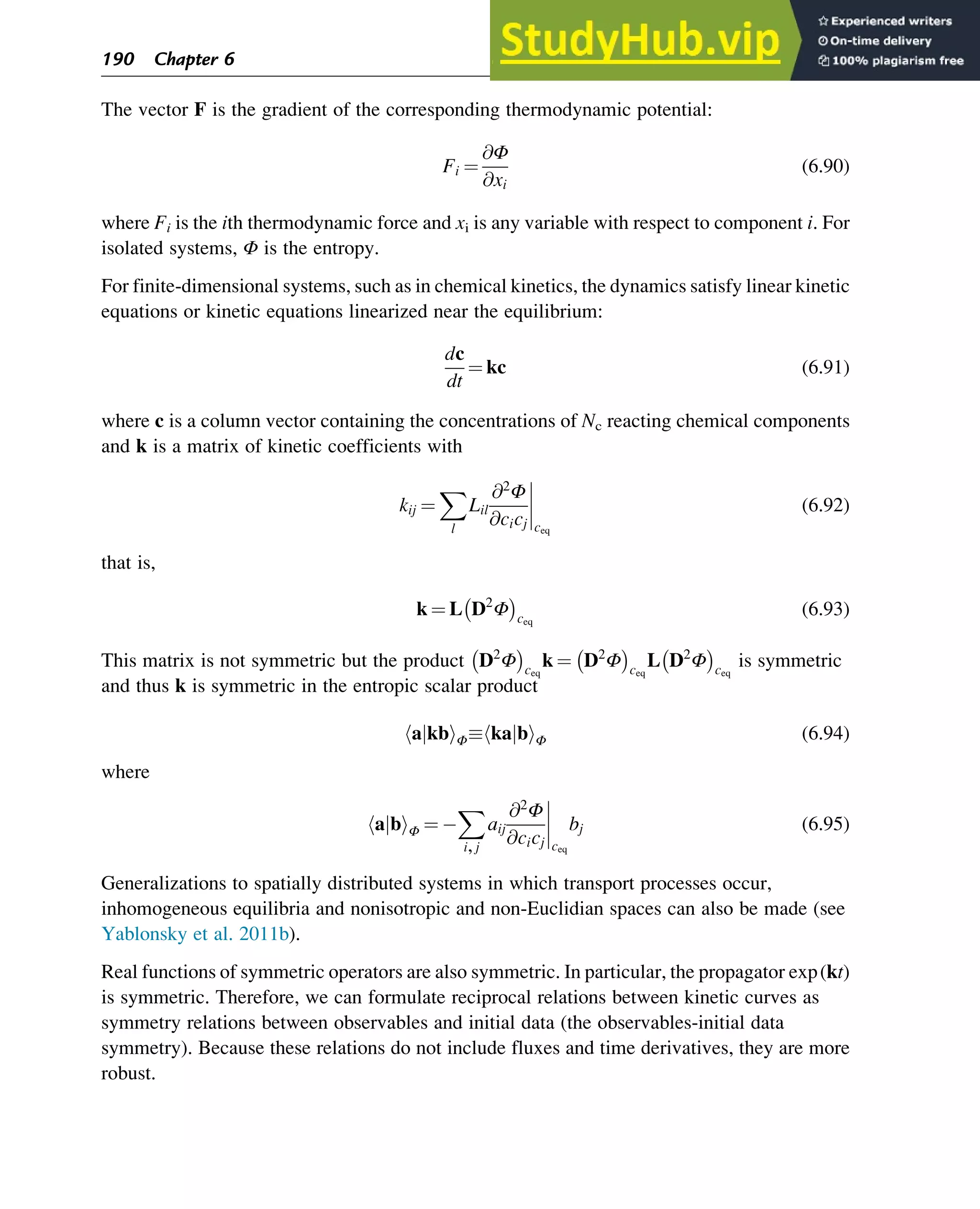 The vector F is the gradient of the corresponding thermodynamic potential:
Fi ¼
@Φ
@xi
(6.90)
where Fi is the ith thermodynamic force and xi is any variable with respect to component i. For
isolated systems, Φ is the entropy.
For finite-dimensional systems, such as in chemical kinetics, the dynamics satisfy linear kinetic
equations or kinetic equations linearized near the equilibrium:
dc
dt
¼ kc (6.91)
where c is a column vector containing the concentrations of Nc reacting chemical components
and k is a matrix of kinetic coefficients with
kij ¼
X
l
Lil
@2
Φ
@cicj ceq
(6.92)
that is,
k ¼ L D2
Φ
 
ceq
(6.93)
This matrix is not symmetric but the product D2
Φ
 
ceq
k ¼ D2
Φ
 
ceq
L D2
Φ
 
ceq
is symmetric
and thus k is symmetric in the entropic scalar product
a kb
j
h iΦ ka b
j
h iΦ (6.94)
where
a b
j
h iΦ ¼
X
i,j
aij
@2
Φ
@cicj ceq
bj (6.95)
Generalizations to spatially distributed systems in which transport processes occur,
inhomogeneous equilibria and nonisotropic and non-Euclidian spaces can also be made (see
Yablonsky et al. 2011b).
Real functions of symmetric operators are also symmetric. In particular, the propagator exp(kt)
is symmetric. Therefore, we can formulate reciprocal relations between kinetic curves as
symmetry relations between observables and initial data (the observables-initial data
symmetry). Because these relations do not include fluxes and time derivatives, they are more
robust.
190 Chapter 6
 