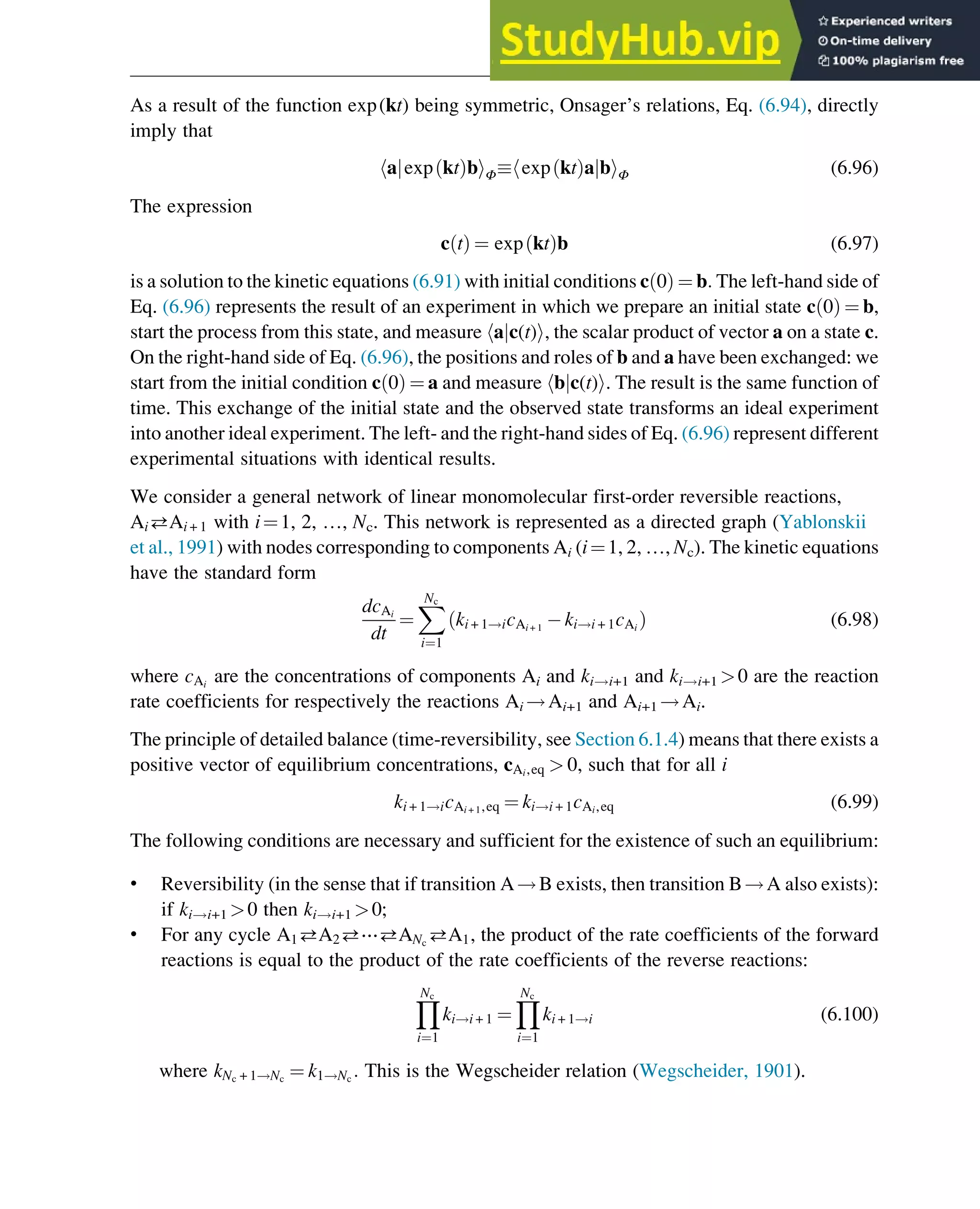 As a result of the function exp(kt) being symmetric, Onsager’s relations, Eq. (6.94), directly
imply that
a exp kt
ð Þb
j
h iΦ exp kt
ð Þa b
j
h iΦ (6.96)
The expression
c t
ð Þ ¼ exp kt
ð Þb (6.97)
is a solution to the kinetic equations (6.91) with initial conditions c 0
ð Þ ¼ b: The left-hand side of
Eq. (6.96) represents the result of an experiment in which we prepare an initial state c 0
ð Þ ¼ b,
start the process from this state, and measure hajc(t)i, the scalar product of vector a on a state c.
On the right-hand side of Eq. (6.96), the positions and roles of b and a have been exchanged: we
start from the initial condition c 0
ð Þ ¼ a and measure hbjc(t)i. The result is the same function of
time. This exchange of the initial state and the observed state transforms an ideal experiment
into another ideal experiment. The left- and the right-hand sides of Eq. (6.96) represent different
experimental situations with identical results.
We consider a general network of linear monomolecular first-order reversible reactions,
AiAi + 1 with i¼1, 2, …, Nc. This network is represented as a directed graph (Yablonskii
et al., 1991) with nodes corresponding to components Ai (i¼1, 2, …, Nc). The kinetic equations
have the standard form
dcAi
dt
¼
X
Nc
i¼1
ki + 1!icAi + 1
ki!i + 1cAi
ð Þ (6.98)
where cAi
are the concentrations of components Ai and ki!i+1 and ki!i+1 0 are the reaction
rate coefficients for respectively the reactions Ai !Ai+1 and Ai+1 !Ai.
The principle of detailed balance (time-reversibility, see Section 6.1.4) means that there exists a
positive vector of equilibrium concentrations, cAi,eq  0, such that for all i
ki + 1!icAi + 1,eq ¼ ki!i + 1cAi,eq (6.99)
The following conditions are necessary and sufficient for the existence of such an equilibrium:
• Reversibility (in the sense that if transition A!B exists, then transition B!A also exists):
if ki!i+1 0 then ki!i+1 0;
• For any cycle A1A2⋯ANc
A1, the product of the rate coefficients of the forward
reactions is equal to the product of the rate coefficients of the reverse reactions:
Y
Nc
i¼1
ki!i + 1 ¼
Y
Nc
i¼1
ki + 1!i (6.100)
where kNc + 1!Nc
¼ k1!Nc
: This is the Wegscheider relation (Wegscheider, 1901).
Thermodynamics 191
 