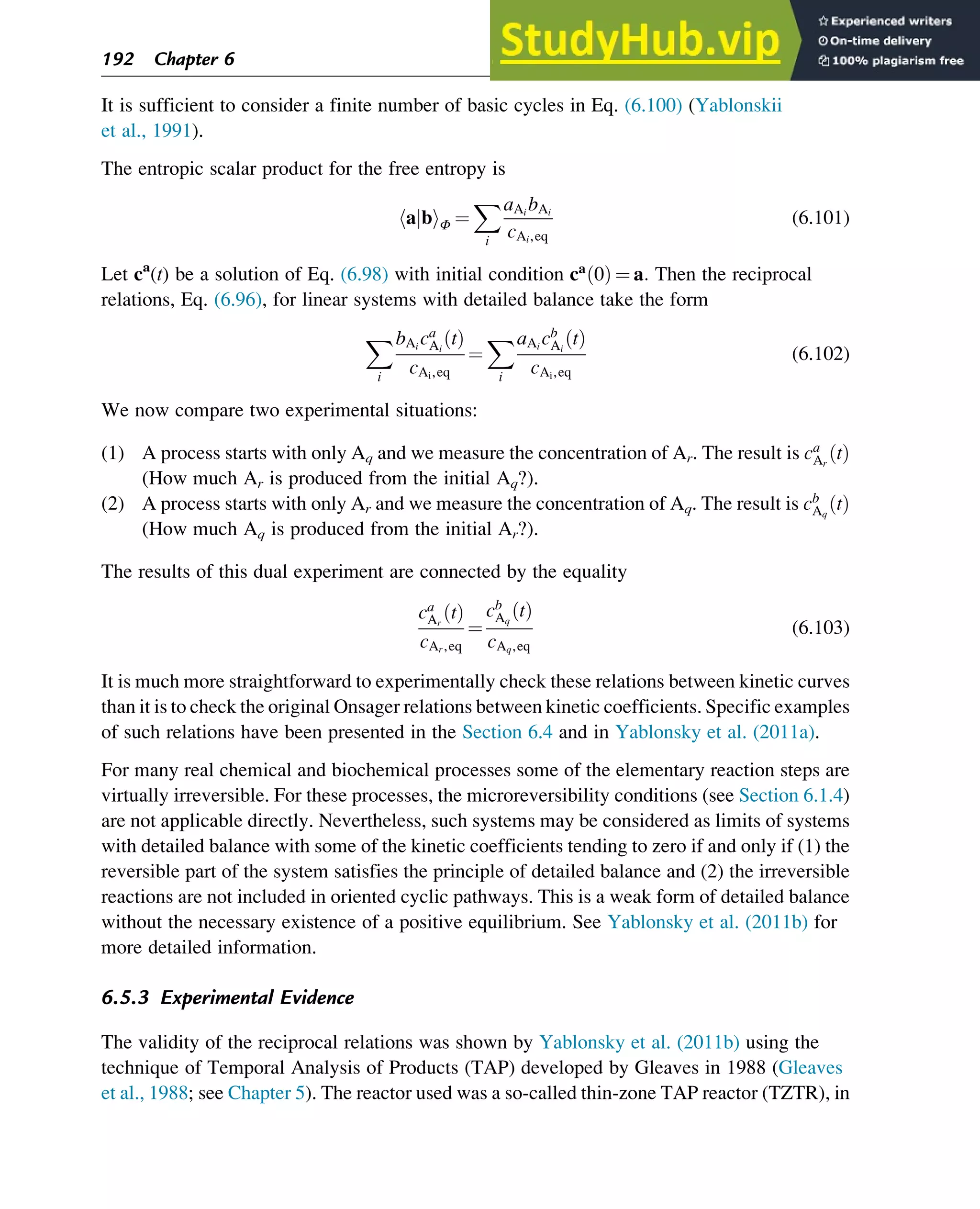 It is sufficient to consider a finite number of basic cycles in Eq. (6.100) (Yablonskii
et al., 1991).
The entropic scalar product for the free entropy is
a b
j
h iΦ ¼
X
i
aAi
bAi
cAi,eq
(6.101)
Let ca
(t) be a solution of Eq. (6.98) with initial condition ca
0
ð Þ ¼ a: Then the reciprocal
relations, Eq. (6.96), for linear systems with detailed balance take the form
X
i
bAi
ca
Ai
t
ð Þ
cAi,eq
¼
X
i
aAi
cb
Ai
t
ð Þ
cAi,eq
(6.102)
We now compare two experimental situations:
(1) A process starts with only Aq and we measure the concentration of Ar. The result is ca
Ar
t
ð Þ
(How much Ar is produced from the initial Aq?).
(2) A process starts with only Ar and we measure the concentration of Aq. The result is cb
Aq
t
ð Þ
(How much Aq is produced from the initial Ar?).
The results of this dual experiment are connected by the equality
ca
Ar
t
ð Þ
cAr,eq
¼
cb
Aq
t
ð Þ
cAq,eq
(6.103)
It is much more straightforward to experimentally check these relations between kinetic curves
than it is to check the original Onsager relations between kinetic coefficients. Specific examples
of such relations have been presented in the Section 6.4 and in Yablonsky et al. (2011a).
For many real chemical and biochemical processes some of the elementary reaction steps are
virtually irreversible. For these processes, the microreversibility conditions (see Section 6.1.4)
are not applicable directly. Nevertheless, such systems may be considered as limits of systems
with detailed balance with some of the kinetic coefficients tending to zero if and only if (1) the
reversible part of the system satisfies the principle of detailed balance and (2) the irreversible
reactions are not included in oriented cyclic pathways. This is a weak form of detailed balance
without the necessary existence of a positive equilibrium. See Yablonsky et al. (2011b) for
more detailed information.
6.5.3 Experimental Evidence
The validity of the reciprocal relations was shown by Yablonsky et al. (2011b) using the
technique of Temporal Analysis of Products (TAP) developed by Gleaves in 1988 (Gleaves
et al., 1988; see Chapter 5). The reactor used was a so-called thin-zone TAP reactor (TZTR), in
192 Chapter 6
 
