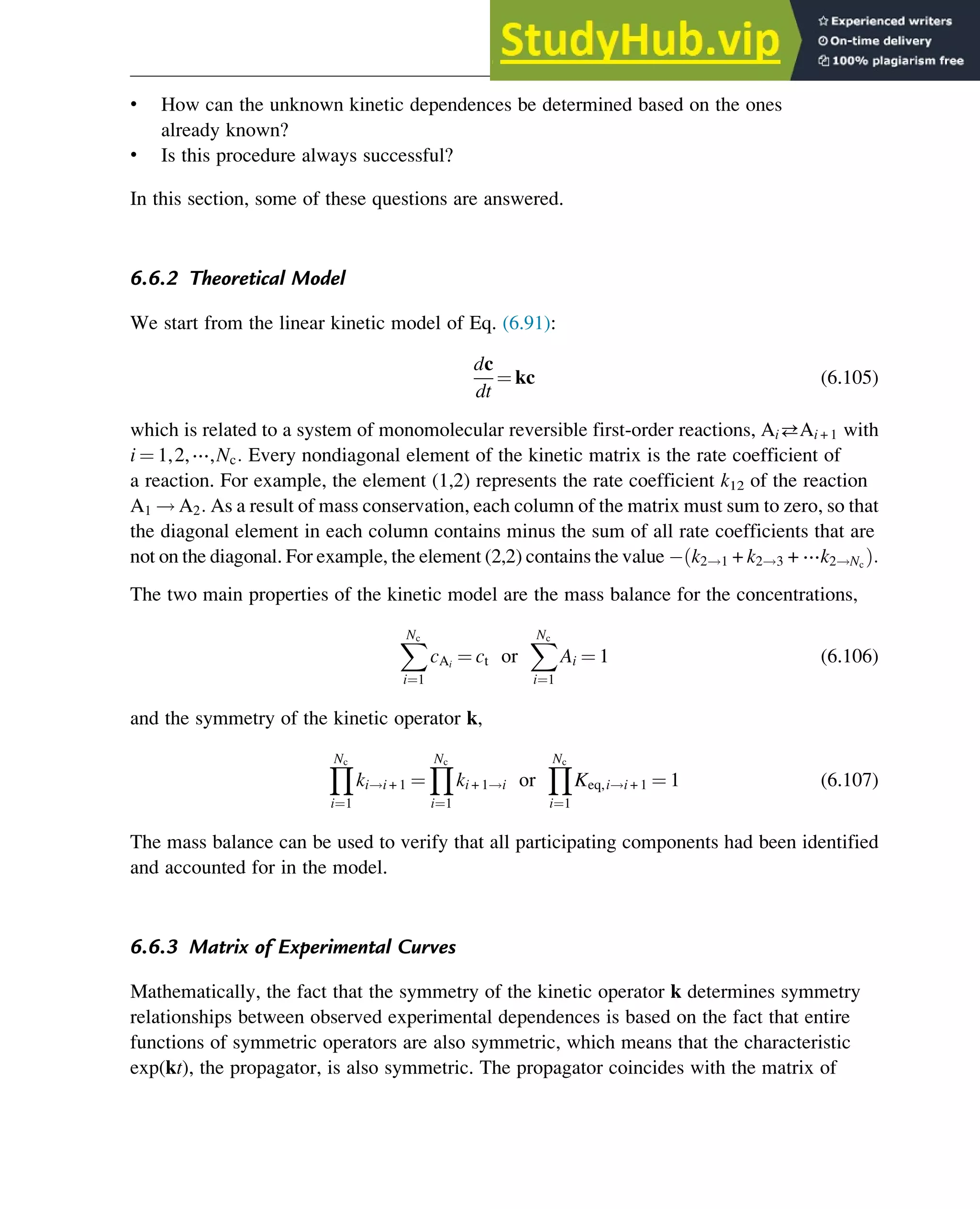 • How can the unknown kinetic dependences be determined based on the ones
already known?
• Is this procedure always successful?
In this section, some of these questions are answered.
6.6.2 Theoretical Model
We start from the linear kinetic model of Eq. (6.91):
dc
dt
¼ kc (6.105)
which is related to a system of monomolecular reversible first-order reactions, AiAi + 1 with
i ¼ 1,2,⋯,Nc: Every nondiagonal element of the kinetic matrix is the rate coefficient of
a reaction. For example, the element (1,2) represents the rate coefficient k12 of the reaction
A1 ! A2: As a result of mass conservation, each column of the matrix must sum to zero, so that
the diagonal element in each column contains minus the sum of all rate coefficients that are
not on the diagonal. For example, the element (2,2) contains the value k2!1 + k2!3 + ⋯k2!Nc
ð Þ:
The two main properties of the kinetic model are the mass balance for the concentrations,
X
Nc
i¼1
cAi
¼ ct or
X
Nc
i¼1
Ai ¼ 1 (6.106)
and the symmetry of the kinetic operator k,
Y
Nc
i¼1
ki!i + 1 ¼
Y
Nc
i¼1
ki + 1!i or
Y
Nc
i¼1
Keq,i!i + 1 ¼ 1 (6.107)
The mass balance can be used to verify that all participating components had been identified
and accounted for in the model.
6.6.3 Matrix of Experimental Curves
Mathematically, the fact that the symmetry of the kinetic operator k determines symmetry
relationships between observed experimental dependences is based on the fact that entire
functions of symmetric operators are also symmetric, which means that the characteristic
exp(kt), the propagator, is also symmetric. The propagator coincides with the matrix of
Thermodynamics 195
 
