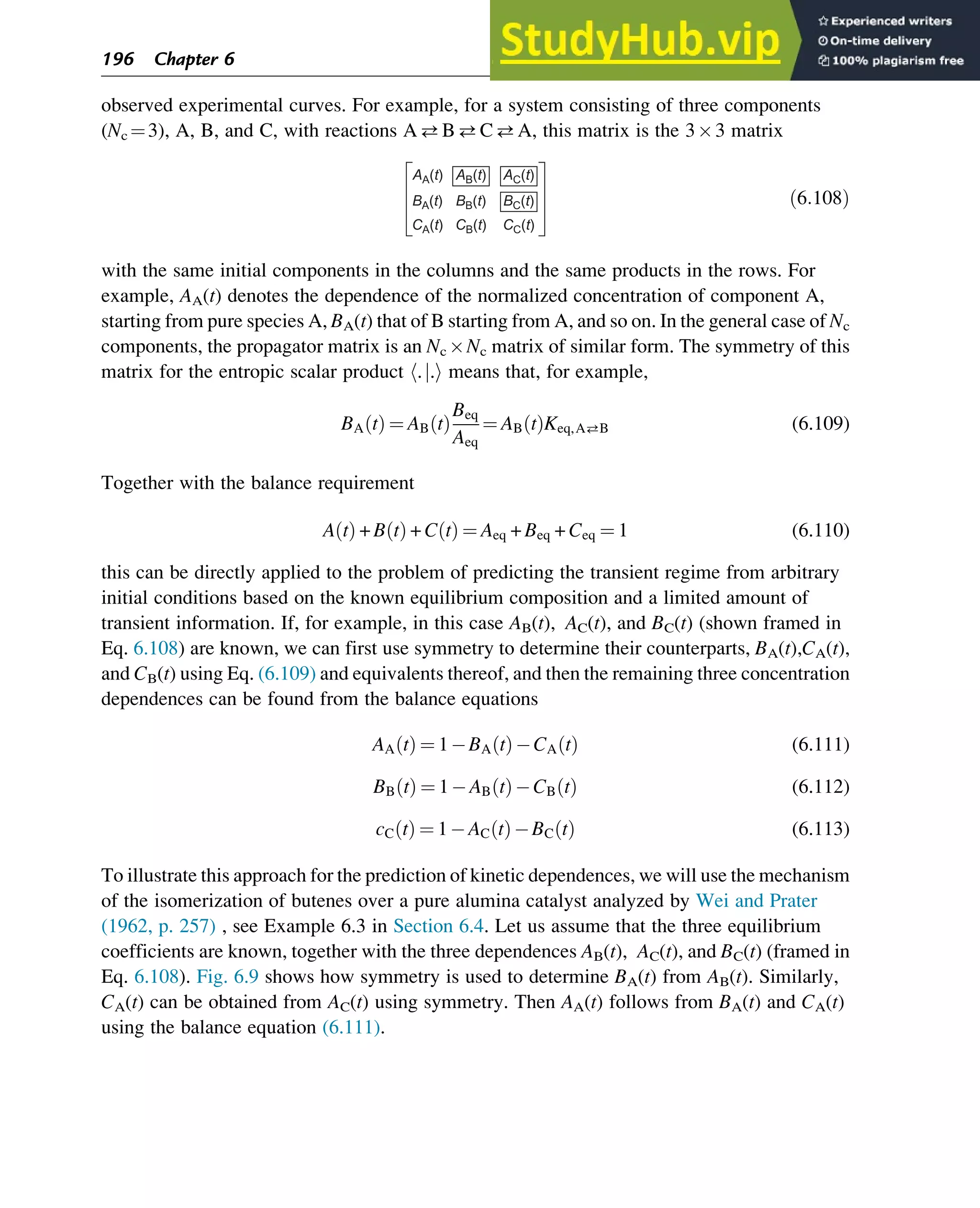 observed experimental curves. For example, for a system consisting of three components
(Nc ¼3), A, B, and C, with reactions ABCA, this matrix is the 33 matrix
AA(t)
BA(t)
CA(t)
AB(t)
BB(t)
CB(t)
AC(t)
BC(t)
CC(t)
ð6:108Þ
with the same initial components in the columns and the same products in the rows. For
example, AA(t) denotes the dependence of the normalized concentration of component A,
starting from pure species A, BA(t) that of B starting from A, and so on. In the general case of Nc
components, the propagator matrix is an Nc Nc matrix of similar form. The symmetry of this
matrix for the entropic scalar product h.j.i means that, for example,
BA t
ð Þ ¼ AB t
ð Þ
Beq
Aeq
¼ AB t
ð ÞKeq,AB (6.109)
Together with the balance requirement
A t
ð Þ + B t
ð Þ + C t
ð Þ ¼ Aeq + Beq + Ceq ¼ 1 (6.110)
this can be directly applied to the problem of predicting the transient regime from arbitrary
initial conditions based on the known equilibrium composition and a limited amount of
transient information. If, for example, in this case AB(t), AC(t), and BC(t) (shown framed in
Eq. 6.108) are known, we can first use symmetry to determine their counterparts, BA(t),CA(t),
and CB(t) using Eq. (6.109) and equivalents thereof, and then the remaining three concentration
dependences can be found from the balance equations
AA t
ð Þ ¼ 1 BA t
ð Þ CA t
ð Þ (6.111)
BB t
ð Þ ¼ 1 AB t
ð Þ CB t
ð Þ (6.112)
cC t
ð Þ ¼ 1 AC t
ð Þ BC t
ð Þ (6.113)
To illustrate this approach for the prediction of kinetic dependences, we will use the mechanism
of the isomerization of butenes over a pure alumina catalyst analyzed by Wei and Prater
(1962, p. 257) , see Example 6.3 in Section 6.4. Let us assume that the three equilibrium
coefficients are known, together with the three dependences AB(t), AC(t), and BC(t) (framed in
Eq. 6.108). Fig. 6.9 shows how symmetry is used to determine BA(t) from AB(t). Similarly,
CA(t) can be obtained from AC(t) using symmetry. Then AA(t) follows from BA(t) and CA(t)
using the balance equation (6.111).
196 Chapter 6
 