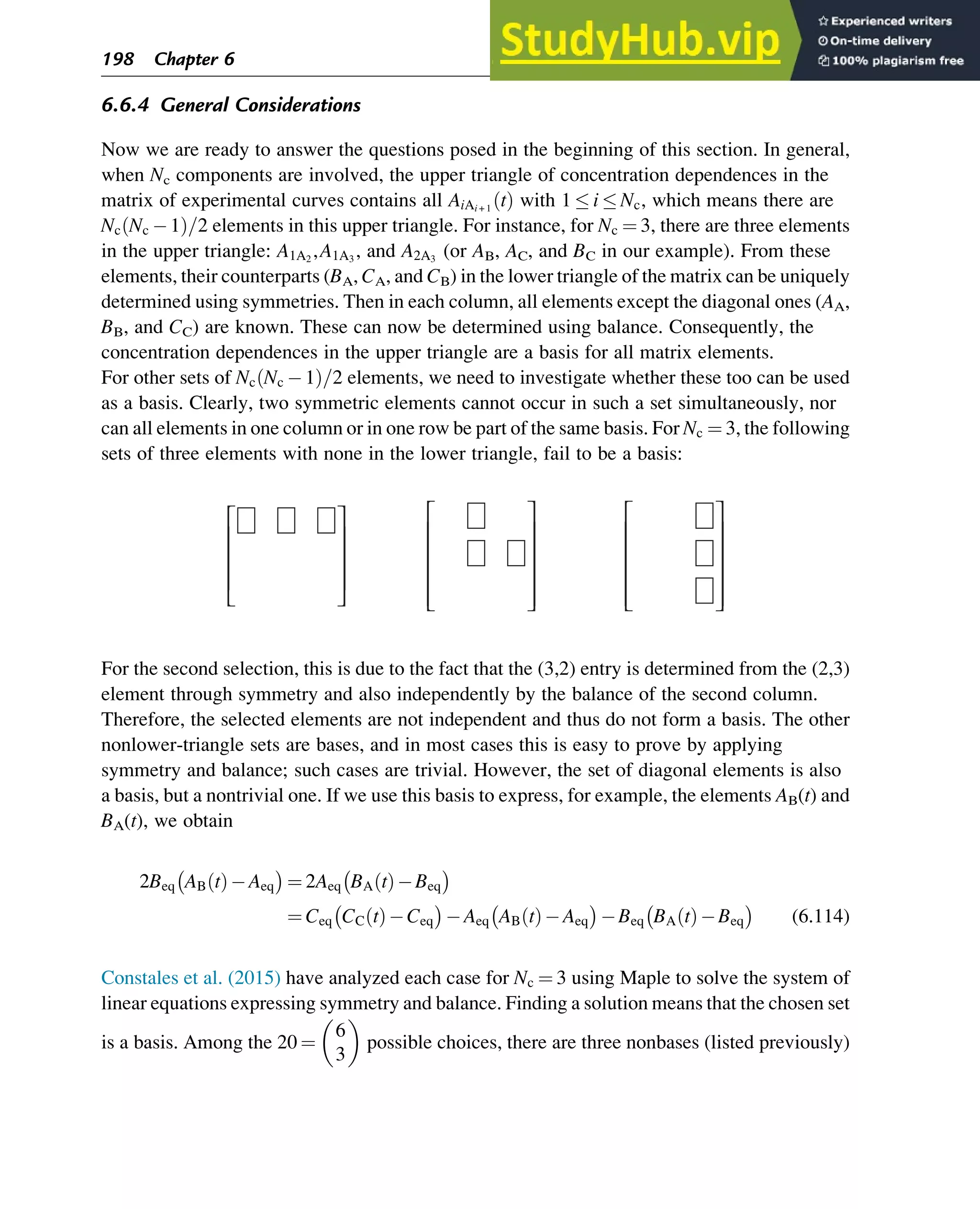 6.6.4 General Considerations
Now we are ready to answer the questions posed in the beginning of this section. In general,
when Nc components are involved, the upper triangle of concentration dependences in the
matrix of experimental curves contains all AiAi + 1
t
ð Þ with 1  i  Nc, which means there are
Nc Nc 1
ð Þ=2 elements in this upper triangle. For instance, for Nc ¼ 3, there are three elements
in the upper triangle: A1A2
,A1A3
, and A2A3
(or AB, AC, and BC in our example). From these
elements, their counterparts (BA, CA, and CB) in the lower triangle of the matrix can be uniquely
determined using symmetries. Then in each column, all elements except the diagonal ones (AA,
BB, and CC) are known. These can now be determined using balance. Consequently, the
concentration dependences in the upper triangle are a basis for all matrix elements.
For other sets of Nc Nc 1
ð Þ=2 elements, we need to investigate whether these too can be used
as a basis. Clearly, two symmetric elements cannot occur in such a set simultaneously, nor
can all elements in one column or in one row be part of the same basis. For Nc ¼ 3, the following
sets of three elements with none in the lower triangle, fail to be a basis:
⎡ ⎤ ⎡ ⎤
⎡ ⎤
⎢ ⎥ ⎢ ⎥
⎢ ⎥
⎢ ⎥ ⎢ ⎥
⎢ ⎥
⎢ ⎥ ⎢ ⎥
⎢ ⎥
⎢ ⎥ ⎢ ⎥
⎣  ⎣  ⎣ 
For the second selection, this is due to the fact that the (3,2) entry is determined from the (2,3)
element through symmetry and also independently by the balance of the second column.
Therefore, the selected elements are not independent and thus do not form a basis. The other
nonlower-triangle sets are bases, and in most cases this is easy to prove by applying
symmetry and balance; such cases are trivial. However, the set of diagonal elements is also
a basis, but a nontrivial one. If we use this basis to express, for example, the elements AB(t) and
BA(t), we obtain
2Beq AB t
ð Þ Aeq
 
¼ 2Aeq BA t
ð Þ Beq
 
¼ Ceq CC t
ð Þ Ceq
 
Aeq AB t
ð Þ Aeq
 
Beq BA t
ð Þ Beq
 
(6.114)
Constales et al. (2015) have analyzed each case for Nc ¼ 3 using Maple to solve the system of
linear equations expressing symmetry and balance. Finding a solution means that the chosen set
is a basis. Among the 20 ¼
6
3
 
possible choices, there are three nonbases (listed previously)
198 Chapter 6
 