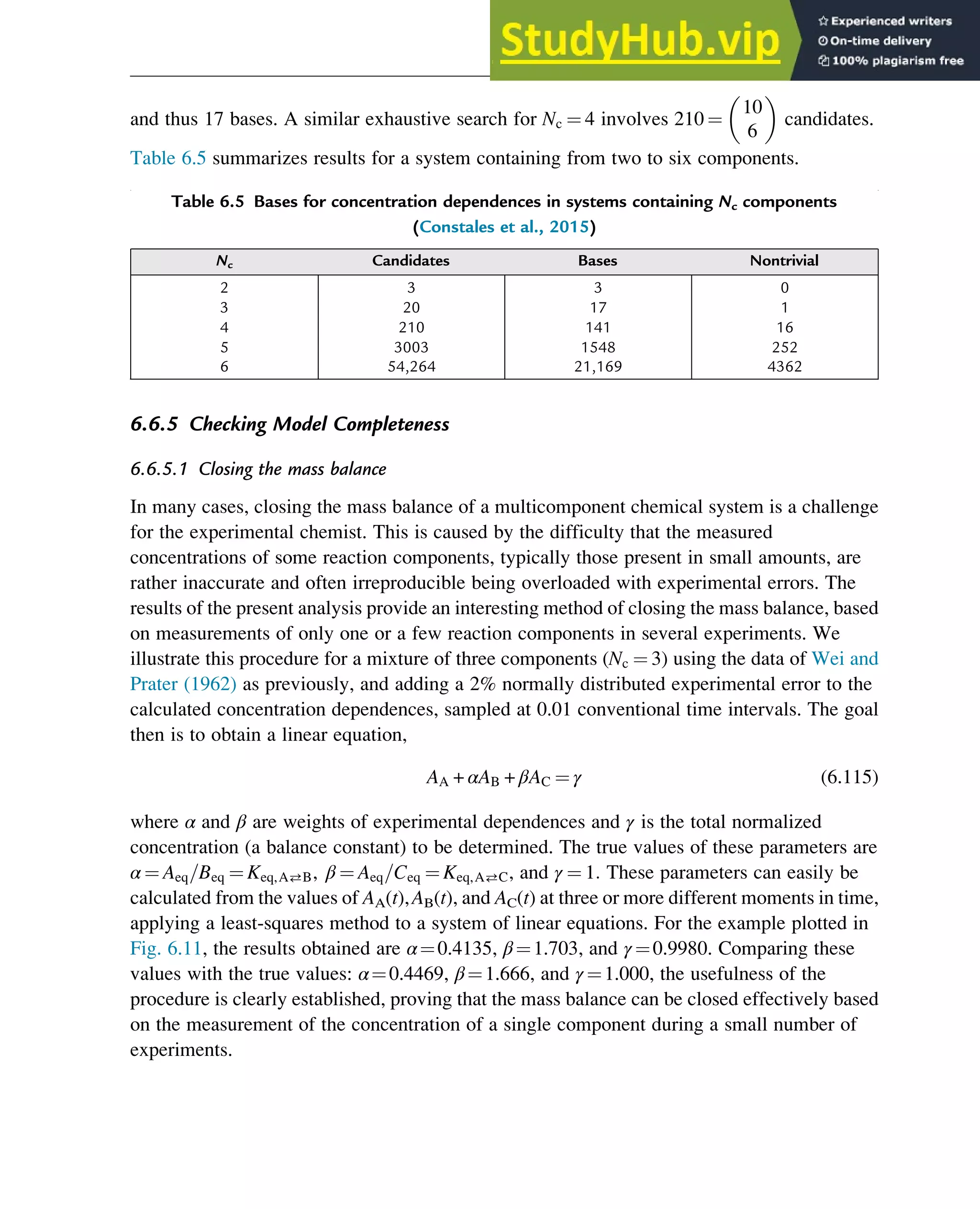 and thus 17 bases. A similar exhaustive search for Nc ¼ 4 involves 210 ¼
10
6
 
candidates.
Table 6.5 summarizes results for a system containing from two to six components.
6.6.5 Checking Model Completeness
6.6.5.1 Closing the mass balance
In many cases, closing the mass balance of a multicomponent chemical system is a challenge
for the experimental chemist. This is caused by the difficulty that the measured
concentrations of some reaction components, typically those present in small amounts, are
rather inaccurate and often irreproducible being overloaded with experimental errors. The
results of the present analysis provide an interesting method of closing the mass balance, based
on measurements of only one or a few reaction components in several experiments. We
illustrate this procedure for a mixture of three components (Nc ¼ 3) using the data of Wei and
Prater (1962) as previously, and adding a 2% normally distributed experimental error to the
calculated concentration dependences, sampled at 0.01 conventional time intervals. The goal
then is to obtain a linear equation,
AA + αAB + βAC ¼ γ (6.115)
where α and β are weights of experimental dependences and γ is the total normalized
concentration (a balance constant) to be determined. The true values of these parameters are
α ¼ Aeq=Beq ¼ Keq,AB, β ¼ Aeq=Ceq ¼ Keq,AC, and γ ¼ 1: These parameters can easily be
calculated from the values of AA(t),AB(t), and AC(t) at three or more different moments in time,
applying a least-squares method to a system of linear equations. For the example plotted in
Fig. 6.11, the results obtained are α¼0.4135, β¼1.703, and γ ¼0.9980. Comparing these
values with the true values: α¼0.4469, β¼1.666, and γ ¼1.000, the usefulness of the
procedure is clearly established, proving that the mass balance can be closed effectively based
on the measurement of the concentration of a single component during a small number of
experiments.
Table 6.5 Bases for concentration dependences in systems containing Nc components
(Constales et al., 2015)
Nc Candidates Bases Nontrivial
2 3 3 0
3 20 17 1
4 210 141 16
5 3003 1548 252
6 54,264 21,169 4362
Thermodynamics 199
 